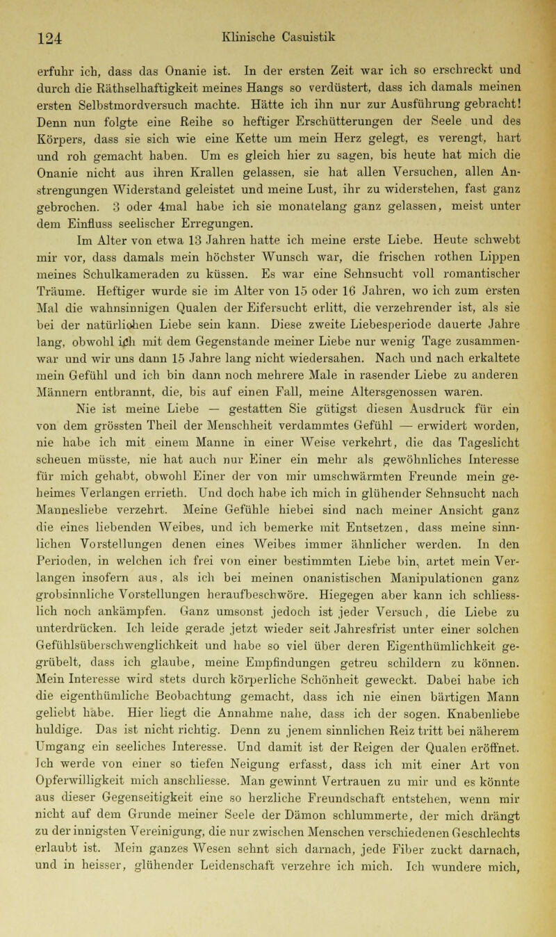 erfuhr ich, dass das Onanie ist. In der ersten Zeit war ich so erschreckt und durch die Räthselhaftigkeit meines Hangs so verdüstert, dass ich damals meinen ersten Selbstmordversuch machte. Hätte ich ihn nur zur Ausführung gebracht! Denn nun folgte eine Reihe so heftiger Erschütterungen der Seele und des Körpers, dass sie sich wie eine Kette um mein Herz gelegt, es verengt, hart und roh gemacht haben. Um es gleich hier zu sagen, bis heute hat mich die Onanie nicht aus ihren Krallen gelassen, sie hat allen Versuchen, allen An- strengungen Widerstand geleistet und meine Lust, ihr zu widerstehen, fast ganz gebrochen. 3 oder 4mal habe ich sie monatelang ganz gelassen, meist unter dem Einfluss seelischer Erregungen. Im Alter von etwa 13 Jahren hatte ich meine erste Liebe. Heute schwebt mir vor, dass damals mein höchster Wunsch war, die frischen rothen Lippen meines Schulkameraden zu küssen. Es war eine Sehnsucht voll romantischer Träume. Heftiger wurde sie im Alter von 15 oder 16 Jahren, wo ich zum ersten Mal die wahnsinnigen Qualen der Eifersucht erlitt, die verzehrender ist, als sie bei der natürliohen Liebe sein kann. Diese zweite Liebesperiode dauerte Jahre lang, obwohl ich mit dem Gegenstande meiner Liebe nur wenig Tage zusammen- war und wir uns dann 15 Jahre lang nicht wiedersahen. Nach und nach erkaltete mein Gefühl und ich bin dann noch mehrere Male in rasender Liebe zu anderen Männern entbrannt, die, bis auf einen Fall, meine Altersgenossen waren. Nie ist meine Liebe — gestatten Sie gütigst diesen Ausdruck für ein von dem grössten Theil der Menschheit verdammtes Gefühl — erwidert worden, nie habe ich mit einem Manne in einer Weise verkehrt, die das Tageslicht scheuen müsste, nie hat auch nur Einer ein mehr als gewöhnliches Interesse für mich gehabt, obwohl Einer der von mir umschwärmten Freunde mein ge- heimes Verlangen errieth. Und doch habe ich mich in glühender Sehnsucht nach Mannesliebe verzehrt. Meine Gefühle hiebei sind nach meiner Ansicht ganz die eines liebenden Weibes, und ich bemerke mit Entsetzen, dass meine sinn- lichen Vorstellungen denen eines Weibes immer ähnlicher werden. In den Perioden, in welchen ich frei von einer bestimmten Liebe bin, artet mein Ver- langen insofern aus, als ich bei meinen onanistischen Manipulationen ganz grobsinnliche Vorstellungen heraufbeschwöre. Hiegegen aber kann ich schliess- lich noch ankämpfen. Ganz umsonst jedoch ist jeder Versuch, die Liebe zu unterdrücken. Ich leide gerade jetzt wieder seit Jahresfrist unter einer solchen Gefühlsüberschwenglichkeit und habe so viel über deren Eigenthümlichkeit ge- grübelt, dass ich glaube, meine Empfindungen getreu schildern zu können. Mein Interesse wird stets durch köi-perliche Schönheit geweckt. Dabei habe ich die eigenthümliche Beobachtung gemacht, dass ich nie einen bärtigen Mann geliebt habe. Hier liegt die Annahme nahe, dass ich der sogen. Knabenliebe huldige. Das ist nicht richtig. Denn zu jenem sinnlichen Reiz tritt bei näherem Umgang ein seeliches Interesse. Und damit ist der Reigen der Qualen eröffnet. Ich werde von einer so tiefen Neigung erfasst, dass ich mit einer Art von Opferwilligkeit mich anschliesse. Man gewinnt Vertrauen zu mir und es könnte aus dieser Gegenseitigkeit eine so herzliche Freundschaft entstehen, wenn mir nicht auf dem Grunde meiner Seele der Dämon schlummerte, der mich drängt zu der innigsten Vereinigung, die nur zwischen Menschen verschiedenen Geschlechts erlaubt ist. Mein ganzes Wesen sehnt sich darnach, jede Fiber zuckt darnach, und in heisser, glühender Leidenschaft verzehre ich mich. Ich wundere mich,
