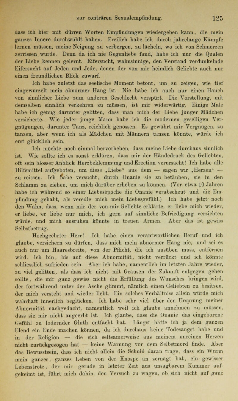 dass ich hier mit dürren Worten Empfindungen wiedergehen kann , die mein ganzes Innere durchwühlt haben. Freilich habe ich durch jahrelange Kämpfe lernen müssen, meine Neigung zu verbergen, zu lächeln, wo ich von Schmerzen zerrissen wurde. Denn da ich nie Gegenliebe fand, habe ich nur die Qualen der Liebe kennen gelernt. Eifersucht, wahnsinnige, den Verstand verdunkelnde Eifersucht auf Jeden und Jede, denen der von mir heimlich Geliebte auch nur einen freundlichen Blick zuwarf. Ich habe zuletzt das seelische Moment betont, um zu zeigen, wie tief eingewurzelt mein abnormer Hang ist. Nie habe ich auch nur einen Hauch von sinnlicher Liebe zum anderen Geschlecht verspürt. Die Vorstellung, mit demselben sinnlich verkehren zu müssen, ist mir widerwärtig. Einige Male habe ich genug darunter gelitten, dass man mich der Liebe junger Mädchen versicherte. Wie jeder junge Mann habe ich die modernen geselligen Ver- gnügungen, darunter Tanz, reichlich genossen. Es gewährt mir Vergnügen, zu tanzen, aber wenn ich als Mädchen mit Männern tanzen könnte, würde ich erst glücklich sein. Ich möchte noch einmal hervorheben, dass meine Liebe durchaus sinnlich ist. Wie sollte ich es sonst erklären, dass mir der Händedruck des Geliebten, oft sein blosser Anblick Herzbeklemmung und Erection verursacht! Ich habe alle Hilfsmittel aufgeboten, um diese „Liebe aus dem — sagen wir „Herzen — zu reissen. Ich nabe versucht, durch Onanie sie zu betäuben, sie in den Schlamm zu ziehen, um mich darüber erheben zu können. (Vor etwa 10 Jahren habe ich während so einer Liebesepoche die Onanie verabscheut und die Em- pfindung gehabt, als veredle mich mein Liebesgefühl.) Ich habe jetzt noch den Wahn, dass, wenn mir der von mir Geliebte erklärte, er liebe mich wieder, er liebe, 'er liebe nur mich, ich gern auf sinnliche Befriedigung verzichten würde, und mich ausruhen könnte in treuen Armen. Aber das ist gewiss Selbstbetrug. Hochgeehrter Herr! Ich habe einen verantwortlichen Beruf und ich glaube, versichern zu dürfen, dass mich mein abnormer Hang nie, und sei es auch nur um Haaresbreite, von der Pflicht, die ich ausüben muss, entfernen wird. Ich bin, bis auf diese Abnormität, nicht verrückt und ich könnte schliesslich zufrieden sein. Aber ich habe, namentlich im letzten Jahre wieder, zu viel gelitten, als dass ich nicht mit Grausen der Zukunft entgegen gehen sollte, die mir ganz gewiss nicht die Erfüllung des Wunsches bringen wird, der fortwährend unter der Asche glimmt, nämlich einen Geliebten zu besitzen, der mich versteht und wieder liebt. Ein solches Verhältniss allein würde mich wahrhaft innerlich beglücken. Ich habe sehr viel über den Ursprung meiner Abnormität nachgedacht, namentlich weil ich glaube annehmen zu müssen, dass sie mir nicht angeerbt ist. Ich glaube, dass die Onanie das eingeborene Gefühl zu lodernder Gluth entfacht hat. Längst hätte ich ja dem ganzen Elend ein Ende machen können, da ich durchaus keine Todesangst habe und in der Religion — die sich seltsamerweise aus meinem unreinen Herzen nicht zurückgezogen hat — keine Warnung vor dem Selbstmord finde. Aber das Bewusstsein, dass ich nicht allein die Schuld daran trage, dass ein Wurm mein ganzes, ganzes Leben von der Knospe an zernagt hat, ein gewisser Lebenstrotz, der mir gerade in letzter Zeit aus unsagbarem Kummer auf- gekeimt ist, führt mich dahin, den Versuch zu wagen, ob sich nicht auf ganz