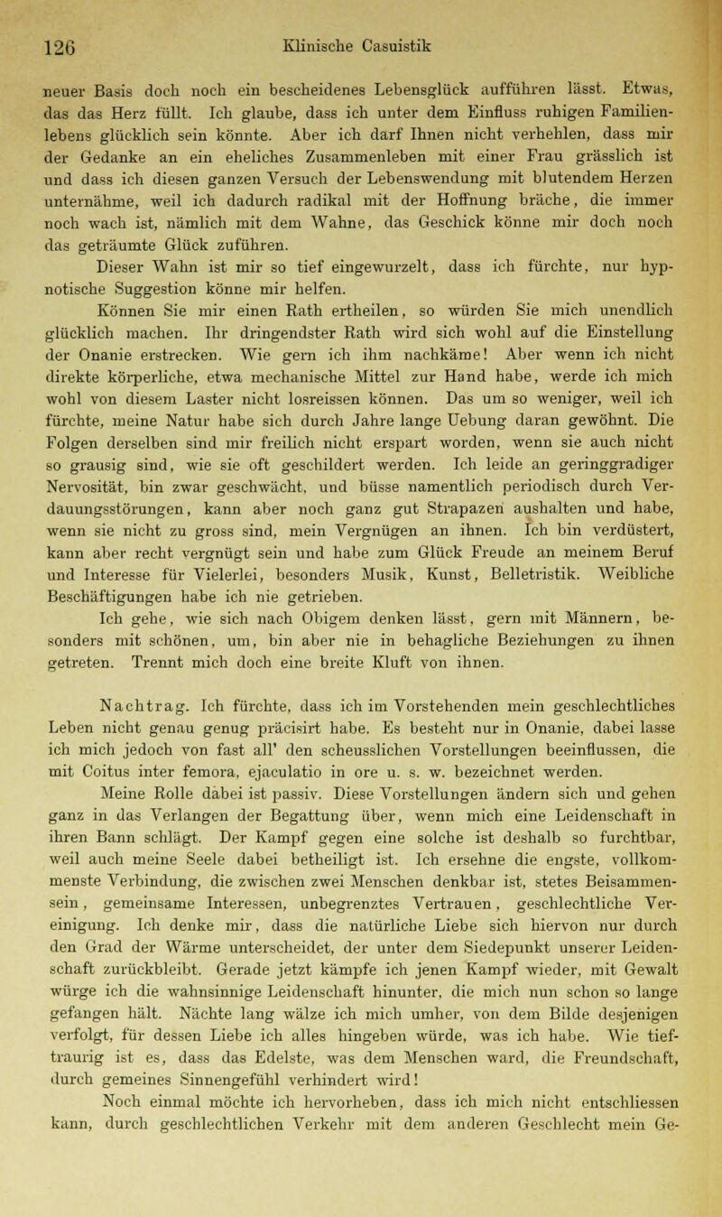 neuer Basis doch noch ein bescheidenes Lebensglück auffuhren lässt. Etwas, das das Herz füllt. Ich glaube, dass ich unter dem Einfluss ruhigen Familien- lebens glücklich sein könnte. Aber ich darf Ihnen nicht verhehlen, dass mir der Gedanke an ein eheliches Zusammenleben mit einer Frau grässlich ist und dass ich diesen ganzen Versuch der Lebenswendung mit blutendem Herzen unternähme, weil ich dadurch radikal mit der Hoffnung bräche, die immer noch wach ist, nämlich mit dem Wahne, das Geschick könne mir doch noch das geträumte Glück zuführen. Dieser Wahn ist mir so tief eingewurzelt, dass ich fürchte, nur hyp- notische Suggestion könne mir helfen. Können Sie mir einen Rath ertheilen, so würden Sie mich unendlich glücklich machen. Ihr dringendster Rath wird sich wohl auf die Einstellung der Onanie erstrecken. Wie gern ich ihm nachkäme! Aber wenn ich nicht direkte körperliche, etwa mechanische Mittel zur Hand habe, werde ich mich wohl von diesem Laster nicht losreissen können. Das um so weniger, weil ich fürchte, meine Natur habe sich durch Jahre lange Uebung daran gewöhnt. Die Folgen derselben sind mir freilich nicht erspart worden, wenn sie auch nicht so grausig sind, wie sie oft geschildert werden. Ich leide an geringgradiger Nervosität, bin zwar geschwächt, und büsse namentlich periodisch durch Ver- dauungsstörungen, kann aber noch ganz gut Strapazen aushalten und habe, wenn sie nicht zu gross sind, mein Vergnügen an ihnen. Ich bin verdüstert, kann aber recht vergnügt sein und habe zum Glück Freude an meinem Beruf und Interesse für Vielerlei, besonders Musik, Kunst, Belletristik. Weibliche Beschäftigungen habe ich nie getrieben. Ich gehe, wie sich nach Obigem denken lässt, gern mit Männern, be- sonders mit schönen, um, bin aber nie in behagliche Beziehungen zu ihnen getreten. Trennt mich doch eine breite Kluft von ihnen. Nachtrag. Ich fürchte, dass ich im Vorstehenden mein geschlechtliches Leben nicht genau genug präcisirt habe. Es besteht nur in Onanie, dabei lasse ich mich jedoch von fast all' den scheusslichen Vorstellungen beeinflussen, die mit Coitus inter femora, ejaculatio in ore u. s. w. bezeichnet werden. Meine Rolle dabei ist passiv. Diese Vorstellungen ändern sich und gehen ganz in das Verlangen der Begattung über, wenn mich eine Leidenschaft in ihren Bann schlägt. Der Kampf gegen eine solche ist deshalb so furchtbar, weil auch meine Seele dabei betheiligt ist. Ich ersehne die engste, vollkom- menste Verbindung, die zwischen zwei Menschen denkbar ist, stetes Beisammen- sein, gemeinsame Interessen, unbegrenztes Vertrauen, geschlechtliche Ver- einigung. Ich denke mir, dass die natürliche Liebe sich hiervon nur durch den Grad der Wärme unterscheidet, der unter dem Siedepunkt unserer Leiden- schaft zurückbleibt. Gerade jetzt kämpfe ich jenen Kampf wieder, mit Gewalt würge ich die wahnsinnige Leidenschaft hinunter, die mich nun schon so lange gefangen hält. Nächte lang wälze ich mich umher, von dem Bilde desjenigen verfolgt, für dessen Liebe ich alles hingeben würde, was ich habe. Wie tief- traurig ist es, dass das Edelste, was dem Menschen ward, die Freundschaft, durch gemeines Sinnengefühl verhindert wird! Noch einmal möchte ich hervorheben, dass ich mich nicht entschliessen kann, durch geschlechtlichen Verkehr mit dem anderen Geschlecht mein Ge-