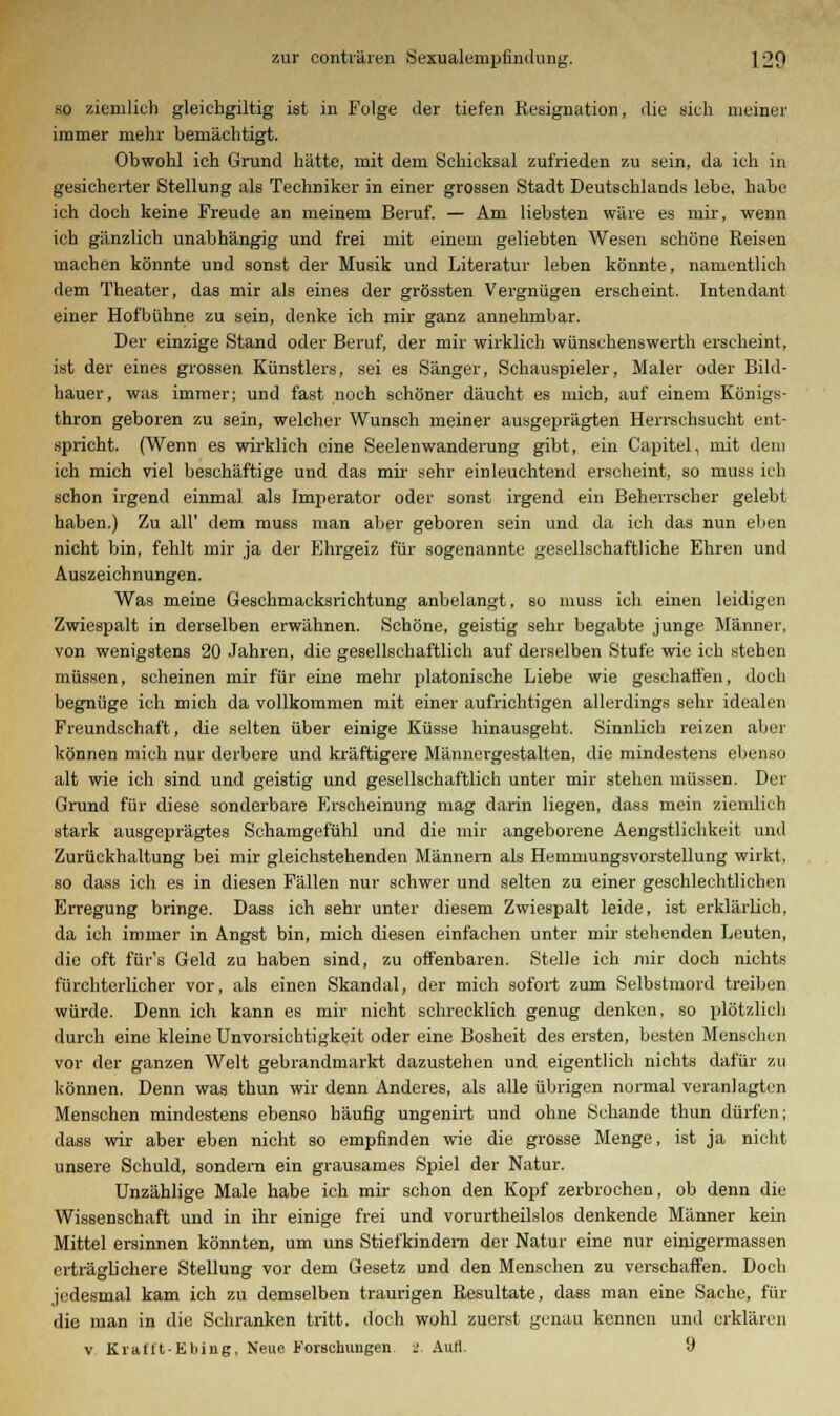 so ziemlich gleichgiltig ist in Folge der tiefen Resignation, die sich meiner immer mehr bemächtigt. Obwohl ich Grund hätte, mit dem Schicksal zufrieden zu sein, da ich in gesicherter Stellung als Techniker in einer grossen Stadt Deutschlands lebe, habe ich doch keine Freude an meinem Beruf. — Am liebsten wäre es mir, wenn ich gänzlich unabhängig und frei mit einem geliebten Wesen schöne Reisen machen könnte und sonst der Musik und Literatur leben könnte, namentlich dem Theater, das mir als eines der grössten Vergnügen erscheint. Intendant einer Hofbühne zu sein, denke ich mir ganz annehmbar. Der einzige Stand oder Beruf, der mir wirklich wünsuhenswerth erscheint, ist der eines grossen Künstlers, sei es Sänger, Schauspieler, Maler oder Bild- hauer, was immer; und fast noch schöner däucht es mich, auf einem Königs- thron geboren zu sein, welcher Wunsch meiner ausgeprägten Herrschsucht ent- spricht. (Wenn es wirklich eine Seelenwanderung gibt, ein Capitel, mit dem ich mich viel beschäftige und das mir sehr einleuchtend erscheint, so muss ich schon irgend einmal als Imperator oder sonst irgend ein Beherrscher gelebt haben.) Zu all' dem muss man aber geboren sein und da ich das nun eben nicht bin, fehlt mir ja der Ehrgeiz für sogenannte gesellschaftliche Ehren und Auszeichnungen. Was meine Geschmacksrichtung anbelangt, so muss ich einen leidigen Zwiespalt in derselben erwähnen. Schöne, geistig sehr begabte junge Männer, von wenigstens 20 Jahren, die gesellschaftlich auf derselben Stufe wie ich stehen müssen, scheinen mir für eine mehr platonische Liebe wie geschaffen, doch begnüge ich mich da vollkommen mit einer aufrichtigen allerdings sehr idealen Freundschaft, die selten über einige Küsse hinausgeht. Sinnlich reizen aber können mich nur derbere und kräftigere Männergestalten, die mindestens ebenso alt wie ich sind und geistig und gesellschaftlich unter mir stehen müssen. Der Grund für diese sonderbare Erscheinung mag darin liegen, dass mein ziemlich stark ausgeprägtes Schamgefühl und die mir angeborene Aengstlichkeit und Zurückhaltung bei mir gleichstehenden Männern als Hemmungsvorstellung wirkt, so dass ich es in diesen Fällen nur schwer und selten zu einer geschlechtlichen Erregung bringe. Dass ich sehr unter diesem Zwiespalt leide, ist erklärlich, da ich immer in Angst bin, mich diesen einfachen unter mir stehenden Leuten, die oft für's Geld zu haben sind, zu offenbaren. Stelle ich mir doch nichts fürchterlicher vor, als einen Skandal, der mich sofort zum Selbstmord treiben würde. Denn ich kann es mir nicht schrecklich genug denken, so plötzlich durch eine kleine Unvorsichtigkeit oder eine Bosheit des ersten, besten Menschen vor der ganzen Welt gebrandmarkt dazustehen und eigentlich nichts dafür zu können. Denn was thun wir denn Anderes, als alle übrigen normal veranlagten Menschen mindestens ebenso häufig ungenirt und ohne Schande thun dürfen; dass wir aber eben nicht so empfinden wie die grosse Menge, ist ja nicht unsere Schuld, sondern ein grausames Spiel der Natur. Unzählige Male habe ich mir schon den Kopf zerbrochen, ob denn die Wissenschaft und in ihr einige frei und vorurtheilslos denkende Männer kein Mittel ersinnen könnten, um uns Stiefkindern der Natur eine nur einigermassen erträglichere Stellung vor dem Gesetz und den Menschen zu verschaffen. Doch jedesmal kam ich zu demselben traurigen Resultate, dass man eine Sache, für die man in die Schranken tritt, doch wohl zuerst genau kennen und erklären