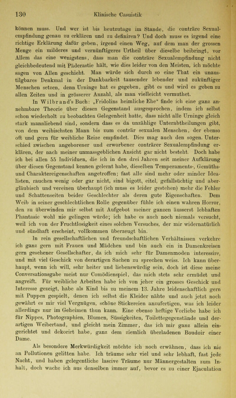 können muss. Und wer ist bis heutzutage im Stande, die conträro Sexual- empfindung genau zu erklären und zu definiren? Und doch muss es irgend eine richtige Erklärung dafür geben, irgend einen Weg, auf dem man der grossen Menge ein milderes und vernünftigeres Urtheil über dieselbe beibringt, vor Allem das eine wenigstens, dass man die conträre Sexualempfindung nicht gleichbedeutend mit Päderastie hält, wie dies leider von den Meisten, ich möchte sagen von Allen geschieht. Man würde sich durch so eine That ein unaus- tilgbares Denkmal in der Dankbarkeit tausender lebender und zukünftiger Menschen setzen, denn Urninge hat es gegeben, gibt es und wird es geben zu allen Zeiten und in grösserer Anzahl, als man vielleicht vermuthet. In Wilbr and's Buch: „Fridolins heimliche Ehe finde ich eine ganz an- nehmbare Theorie über diesen Gegenstand ausgesprochen, indem ich selbst schon wiederholt zu beobachten Gelegenheit hatte, dass nicht alle Urninge gleich stark mannliebend sind, sondern dass es da unzählige Unterabtheilungen gibt, von dem weibischsten Mann bis zum conträr sexualen Menschen, der ebenso oft und gern für weibliche Reize empfindet. Dies mag auch den sogen. Unter- schied zwischen angeborener und erworbener conträrer Sexualempfindung er- klären, der nach meiner unmassgeblichen Ansicht gar nicht besteht. Doch habe ich bei allen 55 Individuen, die ich in den drei Jahren seit meiner Aufklärung über diesen Gegenstand kennen gelernt habe, dieselben Temperaments-, Gemüths- und Charaktereigenschaften angetroffen; fast alle sind mehr oder minder Idea- listen, rauchen wenig oder gar nicht, sind bigott, eitel, gefallsüchtig und aber- gläubisch und vereinen überhaupt (ich muss es leider gestehen) mehr die Fehler und Schattenseiten beider Geschlechter als deren gute Eigenschaften. Dem Weib in seiner geschlechtlichen Rolle gegenüber fühle ich einen wahren Horror, den zu überwinden mir selbst mit Aufgebot meiner ganzen äusserst lebhaften Phantasie wohl nie gelingen würde; ich habe es auch noch niemals versucht, weil ich von der Fruchtlosigkeit eines solchen Versuches, der mir widernatürlich und sündhaft erscheint, vollkommen überzeugt bin. In rein gesellschaftlichen und freundschaftlichen Verbältnissen verkehre ich ganz gern mit Frauen und Mädchen und bin auch ein in Damenkreisen gern gesehener Gesellschafter, da ich mich sehr für Damenmoden interessire, und mit viel Geschick von derartigen Sachen zu sprechen weiss. Ich kann über- haupt, wenn ich will, sehr heiter und liebenswürdig sein, doch ist diese meine Conversationsgabe meist nur Comödienspiel, das mich stets sehr ermüdet und angreift. Für weibliche Arbeiten habe ich von jeher ein grosses Geschick und Interesse gezeigt, habe als Kind bis zu meinem 13. Jahre leidenschaftlich gern mit Puppen gespielt, denen ich selbst die Kleider nähte und auch jetzt noch gewährt es mir viel Vergnügen, schöne Stickereien anzufertigen, was ich leider allerdings nur im Geheimen thun kann. Eine ebenso heftige Vorliebe habe ich für Nippes, Photographien, Blumen, Süssigkeiten, Toilettegegenstände und der- artigen Weibertand, und gleicht mein Zimmer, das ich mir ganz allein ein- gerichtet und dekorirt habe, ganz dem ziemlich überladenen Boudoir einer Dame. Als besondere Merkwürdigkeit möchte ich noch erwähnen, dass ich nie an Pollutionen gelitten habe. Ich träume sehr viel und sehr lebhaft, fast jede Nacht, und haben gelegentliche lascive Träume nur Männergestalten zum In- halt, doch wache ich aus denselben immer auf, bevor es zu einer Ejaculation