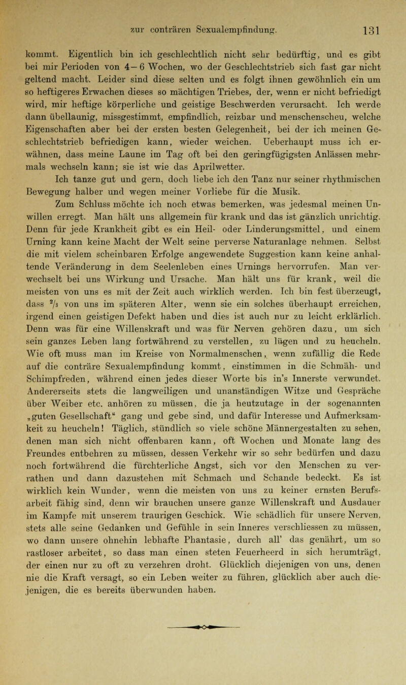 kommt. Eigentlich bin ich geschlechtlich nicht sehr bedürftig, und es gibt bei mir Perioden von 4— 6 Wochen, wo der Geschlechtstrieb sich fast gar nicht geltend macht. Leider sind diese selten und es folgt ihnen gewöhnlich ein um so heftigeres Erwachen dieses so mächtigen Triebes, der, wenn er nicht befriedigt wird, mir heftige körperliche und geistige Beschwerden verursacht. Ich werde dann übellaunig, missgestimmt, empfindlich, reizbar und menschenscheu, welche Eigenschaften aber bei der ersten besten Gelegenheit, bei der ich meinen Ge- schlechtstrieb befriedigen kann, wieder weichen. Ueberhaupt muss ich er- wähnen, dass meine Laune im Tag oft bei den geringfügigsten Anlässen mehr- mals wechseln kann; sie ist wie das Aprilwetter. Ich tanze gut und gern, doch liebe ich den Tanz nur seiner rhythmischen Bewegung halber und wegen meiner Vorliebe für die Musik. Zum Schluss möchte ich noch etwas bemerken, was jedesmal meinen Un- willen erregt. Man hält uns allgemein für krank und das ist gänzlich unrichtig. Denn für jede Krankheit gibt es ein Heil- oder Linderungsmittel, und einem Urning kann keine Macht der Welt seine perverse Naturanlage nehmen. Selbst die mit vielem scheinbaren Erfolge angewendete Suggestion kann keine anhal- tende Veränderung in dem Seelenleben eines Urnings hervorrufen. Man ver- wechselt bei uns Wirkung und Ursache. Man hält uns für krank, weil die meisten von uns es mit der Zeit auch wirklich werden. Ich bin fest überzeugt, dass 2/3 von uns i™ späteren Alter, wenn sie ein solches überhaupt erreichen, irgend einen geistigen Defekt haben und dies ist auch nur zu leicht erklärlich. Denn was für eine Willenskraft und was für Nerven gehören dazu, um sich sein ganzes Leben lang fortwährend zu verstellen, zu lügen und zu heucheln. Wie oft muss man im Kreise von Normalmenschen, wenn zufällig die Rede auf die conträre Sexualempfindung kommt, einstimmen in die Schmäh- und Schimpfreden, während einen jedes dieser Worte bis in's Innerste verwundet. Andererseits stets die langweiligen und unanständigen Witze und Gespräche über Weiber etc. anhören zu müssen, die ja heutzutage in der sogenannten „guten Gesellschaft gang und gebe sind, und dafür Interesse und Aufmerksam- keit zu heucheln! Täglich, stündlich so viele schöne Männergestalten zu sehen, denen man sich nicht offenbaren kann, oft Wochen und Monate lang des Freundes entbehren zu müssen, dessen Verkehr wir so sehr bedürfen und dazu noch fortwährend die fürchterliche Angst, sich vor den Menschen zu ver- rathen und dann dazustehen mit Schmach und Schande bedeckt. Es ist wirklich kein Wunder, wenn die meisten von uns zu keiner ernsten Berufs- arbeit fähig sind, denn wir brauchen unsere ganze Willenskraft und Ausdauer im Kampfe mit unserem traurigen Geschick. Wie schädlich für unsere Nerven, stets alle seine Gedanken und Gefühle in sein Inneres verscbliessen zu müssen, wo dann unsere ohnehin lebhafte Phantasie, durch all' das genährt, um so rastloser arbeitet, so dass man einen steten Feuerheerd in sich herumträgt, der einen nur zu oft zu verzehren droht. Glücklich diejenigen von uns, denen nie die Kraft versagt, so ein Leben weiter zu führen, glücklich aber auch die- jenigen, die es bereits überwunden haben.