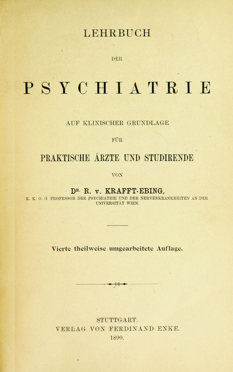 LEHRBUCH DER PSYCHIATRIE AUF KLINISCHER GRUNDLAGE FÜR PRAKTISCHE ÄRZTE UND STUDIßENDE VON DR R. v. KRAFFT-EBING, K. K. 0. Ö. PROFESSOR DER PSYCHIATRIE UND DER NERVENKRANKHEITEN AN DER UNIVERSITÄT WIEN. Vierte theilweise umgearbeitete Auflage. -•—H—*~ STUTTGART. VERLAG VON FERDINAND ENKE. 1890.