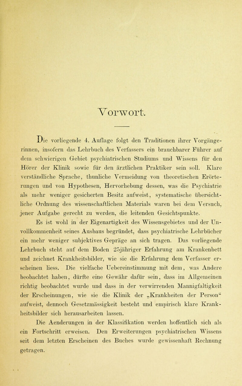 Vorwort, L'ie vorliegende 4. Auflage folgt den Traditionen ihrer Vorgänge- rinnen, insofern das Lehrbuch des Verfassers ein brauchbarer Führer auf dem schwierigen Gebiet psychiatrischen Studiums und Wissens für den Hörer der Klinik sowie für den ärztlichen Praktiker sein soll. Klare verständliche Sprache, thunliche Vermeidung von theoretischen Erörte- rungen und von Hypothesen, Hervorhebung dessen, was die Psychiatrie als mehr weniger gesicherten Besitz aufweist, systematische übersicht- liche Ordnung des wissenschaftlichen Materials waren bei dein Versuch, jener Aufgabe gerecht zu werden, che leitenden Gesichtspunkte. Es ist wohl in der Eigenartigkeit des Wissensgebietes und der Un- vollkommenheit seines Ausbaus begründet, dass psychiatrische Lehrbücher ein mehr weniger subjektives Gepräge an sich tragen. Das vorliegende Lehrbuch steht auf dem Boden 25jähriger Erfahrung am Krankenbett und zeichnet Krankheitsbilder, wie sie die Erfahrung dem Verfasser er- scheinen Hess. Die vielfache Uebereinstimmung mit dem, was Andere beobachtet haben, dürfte eine Gewähr dafür sein, dass im Allgemeinen richtig beobachtet wurde und dass in der verwirrenden Mannigfaltigkeit der Erscheinungen, wie sie che Klinik der „Krankheiten der Person aufweist, dennoch Gesetzmässigkeit besteht und empirisch klare Krank- heitsbilder sich herausarbeiten lassen. Die Aenderungen in der Klassifikation werden hoffentlich sich als ein Fortschritt erweisen. Den Erweiterungen psychiatrischen Wissens seit dem letzten Erscheinen des Buches wurde gewissenhaft Rechnung getragen.