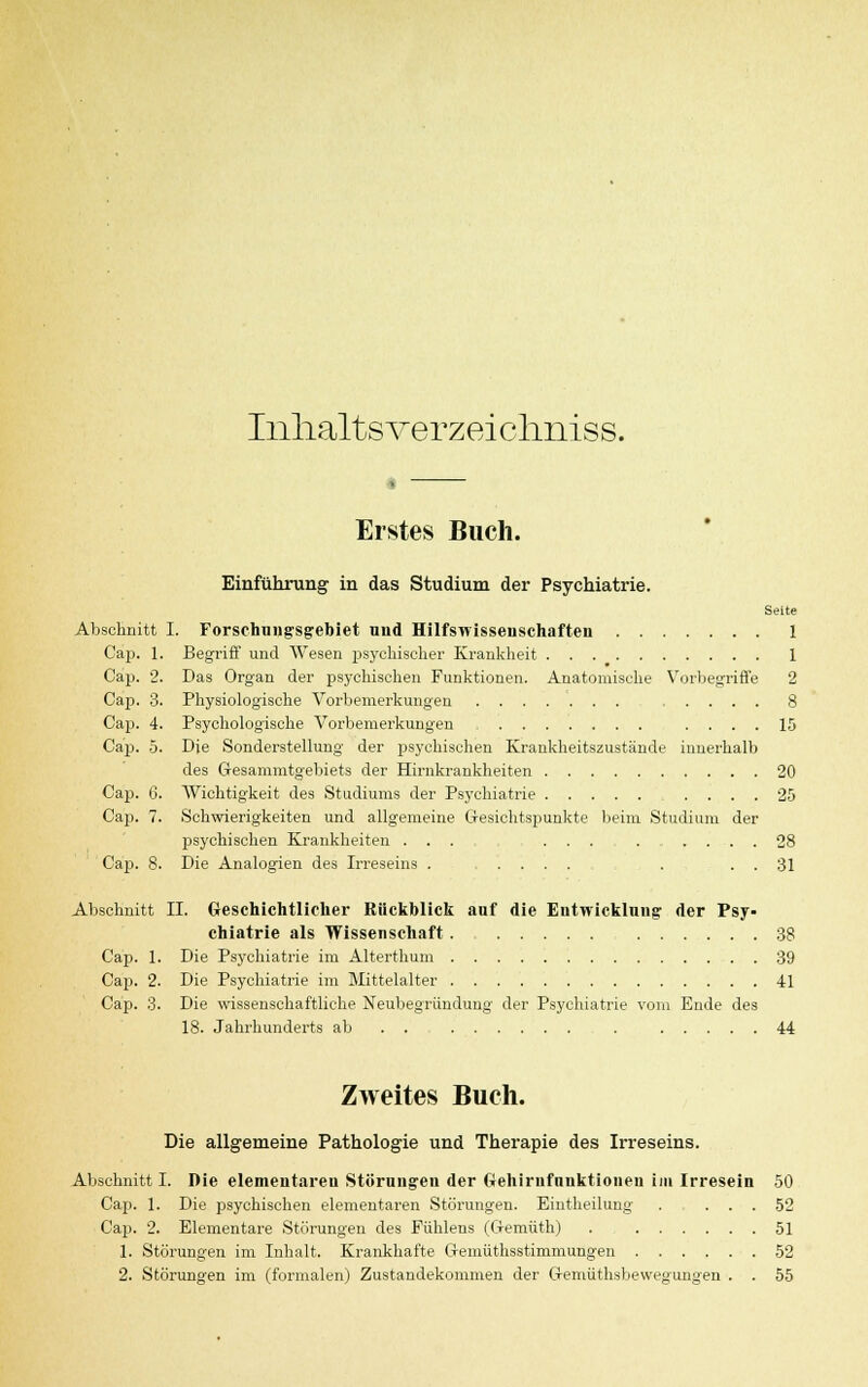 Inhaltsverzeiclmiss. Erstes Buch. Einführung in das Studium der Psychiatrie. Seite Abschnitt I. Forschungsgebiet und Hilfswissenschaften 1 Cap. 1. Begriff und Wesen psychischer Krankheit 1 Cap. 2. Das Organ der psychischen Funktionen. Anatomische Vorbegriffe 2 Cap. 3. Physiologische Vorbemerkungen 8 Cap. 4. Psychologische Vorbemerkungen .... 15 Cap. 5. Die Sonderstellung der psychischen Krankheitszustände innerhalb des Gesammtgebiets der Hirnkrankheiten 20 Cap. 6. Wichtigkeit des Studiums der Psychiatrie .... 25 Cap. 7. Schwierigkeiten und allgemeine Gesichtspunkte beim Studium der psychischen Krankheiten . . . ... ...... 28 Cap. 8. Die Analogien des Irreseins . ..... . . . 31 Abschnitt II. Geschichtlicher Bückblick auf die Entwicklung der Psy- chiatrie als Wissenschaft 38 Cap. 1. Die Psychiatrie im Alterthum 39 Cap. 2. Die Psychiatrie im Mittelalter 41 Cap. 3. Die wissenschaftliche Neubegründuug der Psychiatrie vom Ende des 18. Jahrhunderts ab . . , . 44 Zweites Buch. Die allgemeine Pathologie und Therapie des Irreseins. Abschnitt I. Die elementaren Störungen der trehirnfunktionen im Irresein 50 Cap. 1. Die psychischen elementaren Störungen. Eintheilung . ... 52 Cap. 2. Elementare Störungen des Fühlens (Gemüth) 51 1. Störungen im Inhalt. Krankhafte Ofemüthsstinimungen 52