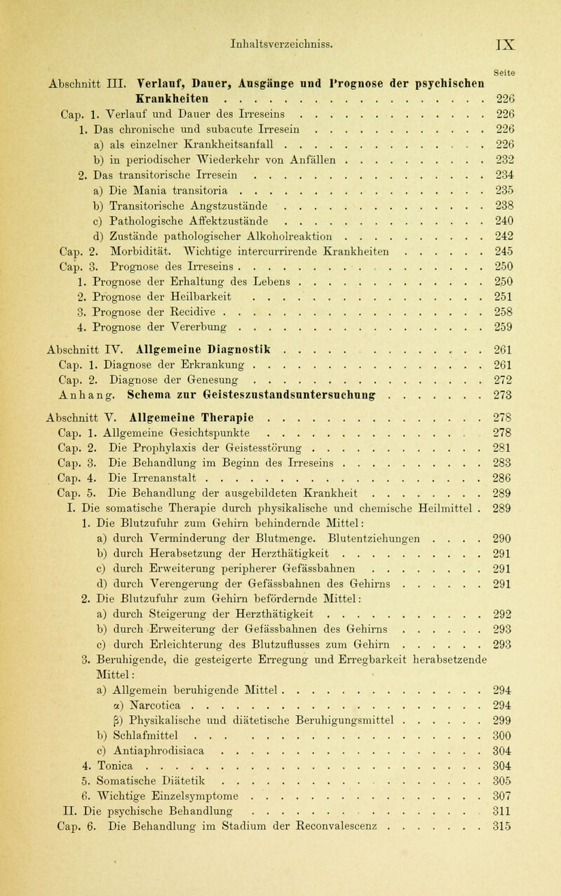 Seite Abschnitt III. Verlauf, Dauer, Ausgänge und Prognose der psychischen Krankheiten 226 Cap. 1. Verlauf und Dauer des Irreseins 226 1. Das chronische und subacute Irresein 226 a) als einzelner Krankheitsanfall 226 b) in periodischer Wiederkehr von Anfällen 232 2. Das transitorische Irresein 234 a) Die Mania transitoria 235 b) Transitorische Angstzustände 238 c) Pathologische Affektzustände 240 d) Zustände pathologischer Alkoholreaktion 242 Cap. 2. Morbidität. Wichtige intercurrirende Krankheiten 245 Cap. 3. Prognose des Irreseins 250 1. Prognose der Erhaltung des Lebens 250 2. Prognose der Heilbarkeit 251 3. Prognose der Recidive 258 4. Prognose der Vererbung 259 Abschnitt IV. Allgemeine Diagnostik 261 Cap. 1. Diagnose der Erkrankung 261 Cap. 2. Diagnose der Genesung 272 Anhang. Schema zur Geisteszustandsuntersuchung 273 Abschnitt V. Allgemeine Therapie 278 Cap. 1. Allgemeine Gesichtspunkte 278 Cap. 2. Die Prophylaxis der Geistesstörung 281 Cap. 3. Die Behandlung im Beginn des Irreseins 283 Cap. 4. Die Irrenanstalt 286 Cap. 5. Die Behandlung der ausgebildeten Krankheit 289 I. Die somatische Therapie durch physikalische und chemische Heilmittel . 289 1. Die Blutzufuhr zum Gehirn behindernde Mittel: a) durch Verminderung der Blutmenge. Blutentziehungen .... 290 b) durch Herabsetzung der Herzthätigkeit 291 c) durch Erweiterung peripherer Gefässbahnen 291 d) durch Verengerung der Gefässbahnen des Gehirns 291 2. Die Blutzufuhr zum Gehirn befördernde Mittel: a) durch Steigerung der Herzthätigkeit 292 b) durch Erweiterung der Gefässbahnen des Gehirns 293 c) durch Erleichterung des Blutzuflusses zum Gehirn 293 3. Bei'uhigende, die gesteigerte Erregung und Erregbarkeit herabsetzende Mittel: a) Allgemein beruhigende Mittel 294 a) Narcotica 294 ß) Physikalische und diätetische Beruhigungsmittel 299 b) Schlafmittel 300 c) Antiaphrodisiaca 304 4. Tonica 304 5. Somatische Diätetik 305 6. Wichtige Einzelsymptome 307 IL Die psychische Behandlung 311