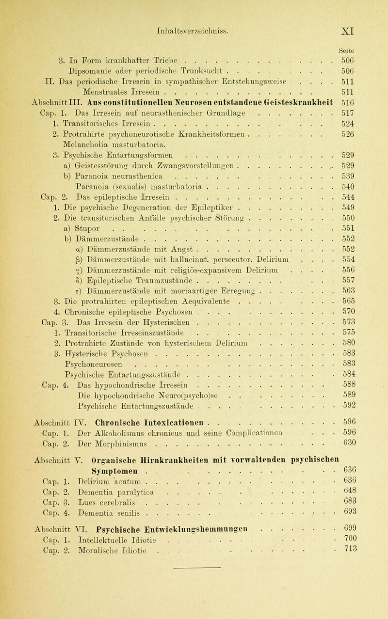 Seite 3. In Form krankhafter Triebe 506 Dipsomanie oder periodische Trunksucht . . . ... 506 IL Das periodische Irresein in sympathischer Entstellungsweise 511 Menstruales Irresein 511 Abschnitt III. Aus constitutionellen Neurosen entstandene Geisteskrankheit 516 Cap. 1. Das Irresein auf neurasthenischer Grundlage 517 1. Transitorisches Irresein . ... 524 2. Protrahirte psychoneurotische Krankheitsformen 526 Melancholia masturbatoria. 3. Psychische Entartungsformen 529 a) Geistesstörung durch Zwangsvorstellungen 529 b) Paranoia neurasthenica 539 Paranoia (sexualis) masturbatoria 540 Cap. 2. Das epileptische Irresein . . 544 1. Die psychische Degeneration der Epileptiker 549 2. Die transitorischen Anfälle psychischer Störung 550 a) Stupor . 551 b) Dämmerzustände 552 a) Dämmerzustände mit Angst 552 ß) Dämmerzustände mit hallucinat. persecutor. Delirium .... 554 •f) Dämmerzustände mit religiös-expansivem Delirium .... 556 3) Epileptische Traumzustände • 557 e) Dämmerzustände mit moriaartiger Erregung 563 3. Die protrahirten epileptischen Aequivalente .... 565 4. Chronische epileptische Psychosen ... 570 Cap. 3. Das Irresein der Hysterischen 573 1. Transitorische Irreseinszustände . . 575 2. Protrahirte Zustände von hysterischem Delirium 580 3. Hysterische Psychosen 583 Psychoneurosen 583 Psychische Entartungszustände ■ 584 Cap. 4. Das hypochondrische Irresein 588 Die hypochondrische Neuro(psycho)se . . 589 Psychische Entartungszustände .... 592 Abschnitt IV. Chronische Iutoxicationen 596 Cap. 1. Der Alkoholismus chronicus und seine Complicationen . . . 596 Cap. 2. Der Morphinismus ... 630 Abschnitt V. Organische Hirnkrankheiten mit vorwaltenden psychischen Symptomen . . 636 Cap. 1. Delirium acutum • ... • 63b Cap. 2. Dementia paralytica . • 648 Cap. 3. Lues cerebralis . • 6°3 Cap. 4. Dementia senilis 693 Abschnitt VI. Psychische Entwicklungshemmungen 699 Cap. 1. Intellektuelle Idiotie . . . • • • • • 7°0 Cap. 2. Moralische Idiotie . ...... . 713