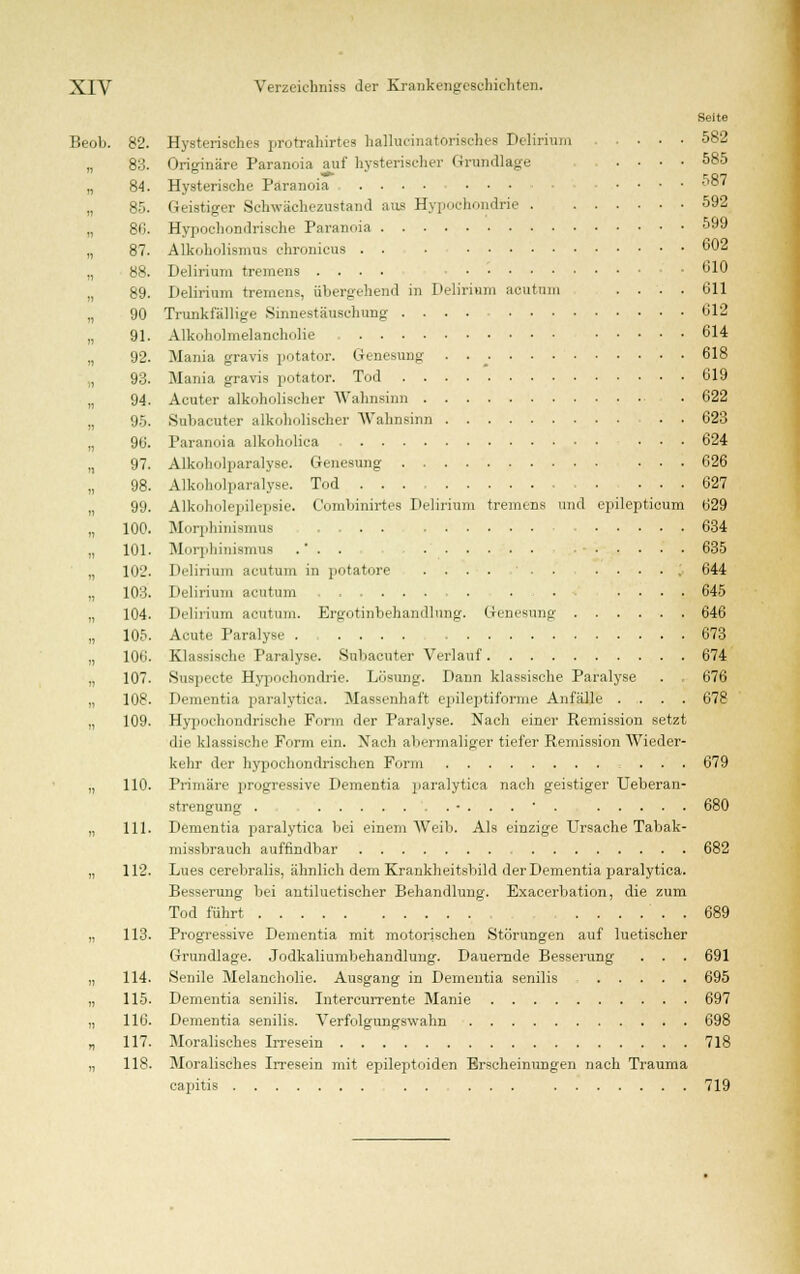 Seite Beob. 82. Hysterisches protrahirtes hallueinatorisches Delirium ■ • ■ 582 „ 83. Originäre Paranoia auf hysterischer Grundlage .... 585 „ 84. Hysterische Paranoia .... ... .... 587 „ 85. Geistiger Schwächezustand ans Hypochondrie 592 80. Hypochondrische Paranoia 599 „ 87. Alkoholismus chronicus 602 „ 88. Delirium tremens .... • 610 „ 89. Delirium tremens, übergehend in Delirium acutum .... 611 „ 90 Trunkfällige Sinnestäuschung 612 „ 91. Alkoholmelancholie 614 „ 92. Mania gravis potator. Genesung . 618 „ 93. Mania gravis potator. Tod 619 „ 94. Acuter alkoholischer Wahnsinn • 622 „ 95. Subacuter alkoholischer Wahnsinn . • 623 „ 96. Paranoia alkoholica ... 624 „ 97. Alkoholparalyse. Genesung ... 626 98. Alkoholparalyee. Tod . ... 627 „ 99. Alkoholepilepsie. C'ombinirtes Delirium tremens und epilepticum 629 „ 100. Morphinismus 634 „ IUI. Morphinismus .' . . 635 „ 102. Delirium acutum in potatore .... . ..... 644 „ 103. Delirium acutum . . . .... 645 „ 104. Delirium acutum. Er>_iotinbehandlung. Genesung 646 „ 105. Acute Paralyse 673 „ 106. Klassische Paralyse. Subacuter Verlauf 674 „ 107. Suspecte Hypochondrie. Losung. Dann klassische Paralyse . . 676 „ 108. Dementia paralytica. Massenhaft epileptiforme Anfälle .... 678 „ 109. Hypochondrische Form der Paralyse. Nach einer Remission setzt die klassische Form ein. Nach abermaliger tiefer Remission Wieder- kehr der hypochondrischen Form ... 679 „ 110. Primäre progressive Dementia paralytica nach geistiger Ueberan- strengung . •...•. 680 „ 111. Dementia paralytica bei einem Weib. Als einzige Ursache Tabak- missbrauch auffindbar 682 „ 112. Lues eerebralis, ähnlich dem Krankheitsbild der Dementia paralytica. Besserung bei antiluetischer Behandlung. Exacerbation, die zum Tod führt ...... 689 „ 113. Progressive Dementia mit motorischen Störungen auf luetischer Grundlage. Jodkaliumbehandlung. Dauernde Besserung . . . 691 „ 114. Senile Melancholie. Ausgang in Dementia senilis 695 „ 115. Dementia senilis. Intercurrente Manie 697 „ 116. Dementia senilis. Verfolgungswahn 698 „ 117. Moralisches Irresein 718 „ 118. Moralisches Irresein mit epileptoiden Erscheinungen nach Trauma capitis . . ... 719