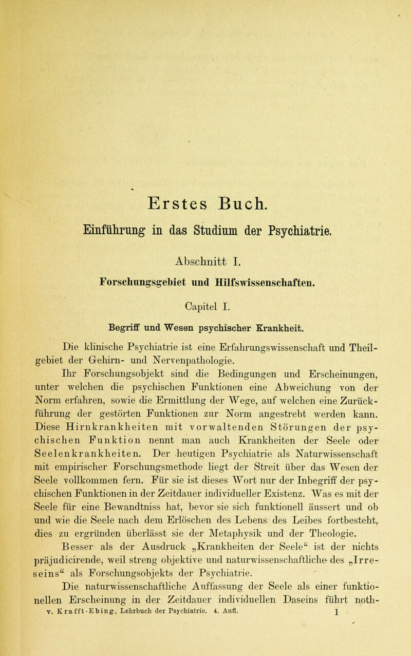 Erstes Buch. Einführung in das Studium der Psychiatrie. Abschnitt I. Forschungsgebiet und Hilfswissenschaften. Capitel I. Begriff und Wesen psychischer Krankheit. Die klinische Psychiatrie ist eine Erfahrungswissenschaft und Theil- gebiet der Gehini- und Nervenpathologie. Ihr Forschungsobjekt sind die Bedingungen und Erscheinungen, unter welchen die psychischen Funktionen eine Abweichung von der Norm erfahren, sowie die Ermittlung der Wege, auf welchen eine Zurück - führung der gestörten Funktionen zur Norm angestrebt werden kann. Diese Hirnkrankheiten mit vorwaltenden Störungen der psy- chischen Funktion nennt man auch Krankheiten der Seele oder Seelenkrankheiten. Der heutigen Psychiatrie als Naturwissenschaft mit empirischer Forschungsmethode liegt der Streit über das Wesen der Seele vollkommen fern. Für sie ist dieses Wort nur der Inbegriff der psy- chischen Funktionen in der Zeitdauer individueller Existenz. Was es mit der Seele für eine Bewandtniss hat, bevor sie sich funktionell äussert und ob und wie die Seele nach dem Erlöschen des Lebens des Leibes fortbesteht, dies zu ergründen überlässt sie der Metaphysik und der Theologie. Besser als der Ausdruck „Krankheiten der Seele ist der nichts präjudicirende, weil streng objektive und naturwissenschaftliche- des „Irre- seins als Forschungsobjekts der Psychiatrie. Die naturwissenschaftliche Auffassung der Seele als einer funktio- nellen Erscheinung in der Zeitdauer individuellen Daseins führt noth- v. Krafft-Ebing, Lehrbuch der Psychiatrie. 4. Aufl. j