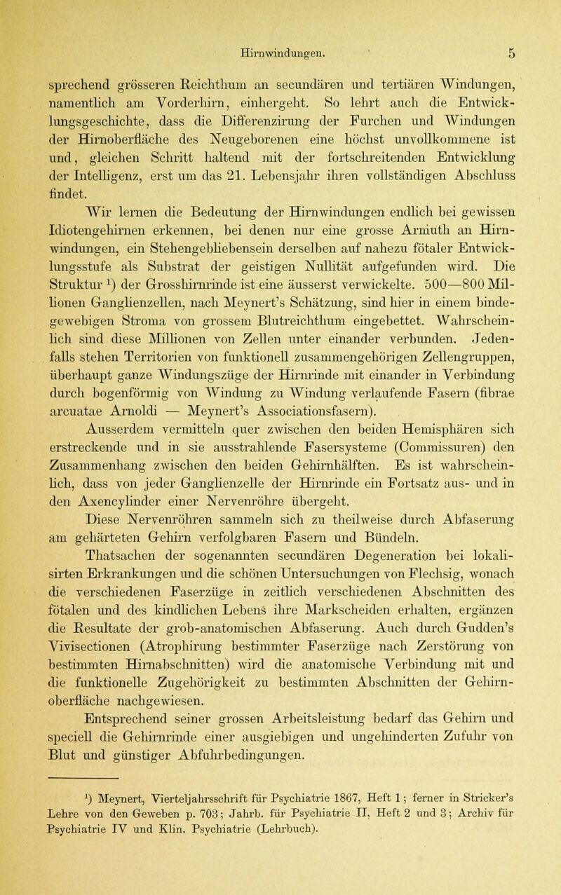 sprechend grösseren Reichthum an secundären und tertiären AVindungen, namentlich am Vorderhirn, einhergeht. So lehrt auch die Entwick- lungsgeschichte, dass die Differenzirung der Furchen und Windungen der Hirnoberfläche des Neugeborenen eine höchst unvollkommene ist und, gleichen Schritt haltend mit der fortschreitenden Entwicklung der Intelligenz, erst um das 21. Lebensjahr ihren vollständigen Abschluss findet. Wir lernen che Bedeutung der Hirnwindungen endlich bei gewissen Idiotengehirnen erkennen, bei denen nur eine grosse Arniuth an Hirn- windungen, ein Stehengebhebensein derselben auf nahezu fötaler Entwick- lungsstufe als Substrat der geistigen Nullität aufgefunden wird. Die Struktur x) der Grosshirnrinde ist eine äusserst verwickelte. 500—800 Mil- lionen Ganglienzellen, nach Meynert's Schätzung, sind liier in einem binde- gewebigen Stroma von grossem Blutreichthum eingebettet. Wahrschein- lich sind diese Millionen von Zellen unter einander verbunden. Jeden- falls stehen Territorien von funktionell zusammengehörigen Zellengruppen, überhaupt ganze Windungszüge der Hirnrinde mit einander in Verbindung durch bogenförmig von Windung zu Windung verlaufende Fasern (fibrae arcuatae Amoldi — Meynert's Associationsfasern). Ausserdem vermitteln quer zwischen den beiden Hemisphären sich erstreckende und in sie ausstrahlende Fasersysteme (Commissuren) den Zusammenhang zwischen den beiden Gehirnhälften. Es ist wahrschein- lich, dass von jeder Ganglienzelle der Hirnrinde ein Fortsatz aus- und in den Axencylinder einer Nervenröhre übergeht. Diese Nervenröhren sammeln sich zu theilweise durch Abfaserung am gehärteten Gehirn verfolgbaren Fasern und Bündeln. Thatsachen der sogenannten secundären Degeneration bei lokali- sirten Erkrankungen und die schönen Untersuchungen von Flechsig, wonach die verschiedenen Faserzüge in zeitlich verschiedenen Abschnitten des fötalen und des kindlichen Lebens ihre Markscheiden erhalten, ergänzen die Resultate der grob-anatomischen Abfaserung. Auch durch Gudden's Vivisectionen (Atrophirung bestimmter Faserzüge nach Zerstörimg von bestimmten Himabschnitten) wird die anatomische Verbindung mit und die funktionelle Zugehörigkeit zu bestimmten Abschnitten der Gehirn- oberfläche nachgewiesen. Entsprechend seiner grossen Arbeitsleistung bedarf das Gehirn und speciell die Gehirnrinde einer ausgiebigen und ungehinderten Zufuhr von Blut und günstiger Abfuhrbedingungen. ') Meynert, Vierteljakrsschrift für Psychiatrie 1867, Heft 1; ferner in Strieker's Lehre von den Geweben p. 703; Jahrb. für Psychiatrie II. Heft 2 und 3; Archiv für Psychiatrie TV und Klin. Psychiatrie (Lehrbuch).