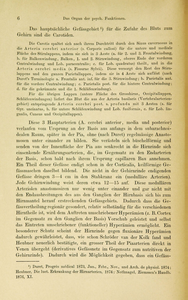 Das hauptsächliche Gefässgehiet*) für die Zufuhr des Bluts zum Gehirn sind die Carotiden. Die Carotis spaltet sich nach ihrem Durchtritt durch den Sinus cavernosus in die Arteria cerebri anterior (s. Corporis callosi) für die untere und mediale Fläche des Stirnlappens, indem sie sich in 3 Aeste (a. für 2. und 3. Frontalwindung, b. für Balkenwindung, Balken, 1. und 2. Stirnwindung-, oberes Ende der vorderen Centralwindung und Lob. paracentralis; c. für Lob. quadratus) theilt, und in die Arteria cerebri media (s. Fissurae Sylvii). Diese versorgt den Rest des Stirn- lappens und den ganzen Parietallappen, indem sie in 4 Aeste sich auflöst (nach Duret's Terminologie a. Frontalis ant. inf. für die 3. Stirnwindung; b. Parietalis ant. für die vordere Centralwindung; c. Parietalis post. für die hintere Centralwindung; d. für die gekrümmte und die 1. Schläfenwindung). Für die übrigen Lappen (untere Fläche des Grosshirns, Occipitallappen, Schläfenwindungen) liefert das Blut die aus der Arteria basilaris (Vertebralarterien- gebiet) entspringende Arteria cerebri post. s. profunda mit 3 Aesten (a. für Clyr. uncinatus, b. für untere Schläfenwindung' und Lob. fusiformis, c. für Lob. lin- gualis, Cuneus und Occipitallappen). Diese 3 Hauptarterien (A. cerebri anterior, media und posterior) verlaufen vom Ursfirung an der Basis aus anfangs in dem subarachnoi- dealen Raum, später in der Pia, ohne (nach Duret) regelmässige Anasto- mosen unter einander zu bilden. Sie verästeln sich büschelförmig und senden von der Innenfläche der Pia aus senkrecht in die Hirnrinde sich einsenkende Ernährungsarterien, die, im Gegensatz zu den Endarterien der Basis, schon bald nach ihrem Ursprung capillaren Bau annehmen. Ein Tlieil dieser Gefässe endigt schon in der Corticalis, keilförmige Ge- fässmaschen daselbst bildend. Die nicht in der Gehirnrinde endigenden Gefässe dringen 3—4 cm in den Stabkranz ein (medulläre Arterien). Jede Gehirnwindung weist deren etwa 12—15 auf. Diese medullären Arteriolen anastomosiren nur wenig unter einander und gar nicht mit den Endausbreitungen des aus den Ganglien der Hirnbasis sich bis zum Hirnmantel herauf erstreckenden Gefässgebiets. Dadurch dass die Ge- fässvertheilung regionär gesondert, relativ selbständig für die verschiedenen Hirntheile ist, wird dem Auftreten umschriebener Hyperämien (z. B. Cortex im Gegensatz zu den Ganglien der Basis) Vorschub geleistet und selbst das Eintreten umschriebener (funktioneller) Hyperämien ermöglicht. Ein besonderer Schutz scheint der Hirnrinde gegen fluxionäre Hyperämien dadurch gewährleistet, dass, wie schon Schröder van der Kolk fand und Heubner neuerlich bestätigte, ein grosser Theil der Piaarterien direkt in Venen übergeht (derivatives Gefässnetz im Gegensatz zum nutritiven der Gehirnrinde). Dadurch wird die Möglichkeit gegeben, dass ein Gefäss- J) Duret, Progres medical 1873, Jan., Febr., Nov., und Arch. de physiol. 1874; Heubner, Die luet. Erkrankung der Hirnarterien, 1874; Nothnagel, Ziemssen's Handb. 1876, XI.