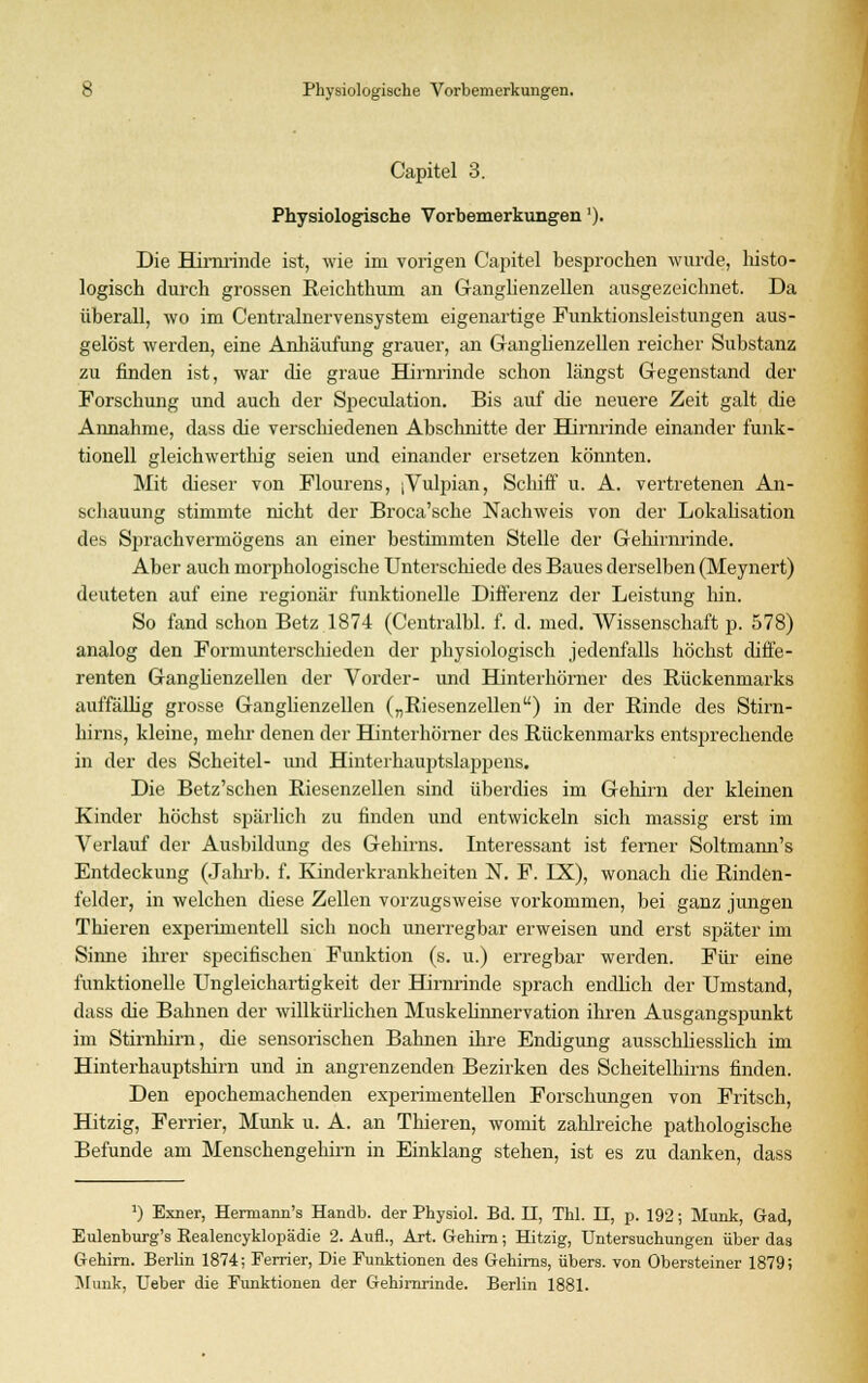 Capitel 3. Physiologische Vorbemerkungen'). Die Hirnrinde ist, wie im vorigen Capitel besprochen wurde, histo- logisch durch grossen Eeichthum an Ganglienzellen ausgezeichnet. Da überall, wo im Centralnervensystem eigenartige Funktionsleistungen aus- gelöst werden, eine Anhäufung grauer, an Ganglienzellen reicher Substanz zu finden ist, war die graue Hirnrinde schon längst Gegenstand der Forschung und auch der Speculation. Bis auf die neuere Zeit galt die Annahme, dass die verschiedenen Abschnitte der Hirnrinde einander funk- tionell gleichwerthig seien und einander ersetzen könnten. Mit dieser von Flourens, [Vulpian, Schiff u. A. vertretenen An- schauung stimmte nicht der Broca'sche Nachweis von der Lokalisation des Sprachvermögens an einer bestimmten Stelle der Gehirnrinde. Aber auch morphologische Unterschiede des Baues derselben (Meynert) deuteten auf eine regionär funktionelle Differenz der Leistung lün. So fand schon Betz 1874 (Centralbl. f. d. med. Wissenschaft p. 578) analog den Formunterschieden der physiologisch jedenfalls höchst diffe- renten Ganglienzellen der Vorder- und Hinterhörner des Rückenmarks auffällig grosse Ganglienzellen („Riesenzellen) in der Rinde des Stirn- hirns, kleine, mehr denen der Hinterhörner des Rückenmarks entsprechende in der des Scheitel- und Hinterhauptslappens. Die Betz'schen Riesenzellen sind überdies im Gehirn der kleinen Kinder höchst spärlich zu finden und entwickeln sich massig erst im Verlauf der Ausbildung des Gehirns. Interessant ist ferner Soltmann's Entdeckung (Jahrb. f. Kinderkrankheiten N. F. IX), wonach (he Rinden- felder, in welchen diese Zellen vorzugsweise vorkommen, bei ganz jungen Thieren experimentell sich noch unerregbar erweisen und erst später im Sinne ihrer specifischen Funktion (s. u.) erregbar werden. Für eine funktionelle Ungleichartigkeit der Hirnrinde sprach endlich der Umstand, dass die Bahnen der willkürlichen Muskelinnervation ihren Ausgangspunkt im Stirnhirn, die sensorischen Bahnen ihre Endigung ausschliesslich im Hinterhauptshirn und in angrenzenden Bezirken des Scheitelhirns finden. Den epochemachenden experimentellen Forschungen von Fritsch, Hitzig, Ferrier, Munk u. A. an Thieren, womit zahlreiche pathologische Befunde am Menschengehirn in Einklang stehen, ist es zu danken, dass ]) Exner, Hermann's Handb. der Physiol. Bd. II, Thl. II, p. 192; Munk, Grad, Eulenburg's Realencyklopädie 2. Aufl., Art. Gehirn; Hitzig, Untersuchungen über das Gehirn. Berlin 1874; Ferrier, Die Funktionen des Gehirns, übers, von Obersteiner 1879; Munk, Ueber die Funktionen der Gehirnrinde. Berlin 1881.