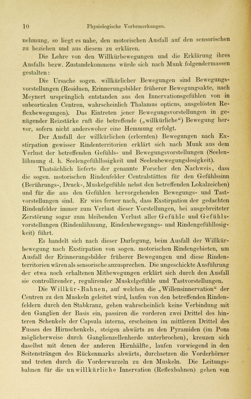nehmung. so liegt es nahe, den motorischen Ausfall auf den sensorischen zu beziehen und aus diesem zu erklären. Die Lehre von den Willkürbewegungen und die Erklärung ihres Ausfalls bezw. Zustandekommens würde sich nach Munk folgendermassen gestalten: Die Ursache sogen, willkürlicher Bewegungen sind Bewegungs- vorstellungen (Residuen, Erinnerungsbilder früherer Bewegungsakte, nach Meynert ursprünglich entstanden aus den Innervationsgefühlen von in subcorticalen Centren, wahrscheinlich Thalamus opticus, ausgelösten Re- flexbewegungen). Das Eintreten jener Bewegungsvorstellungen in ge- nügender Reizstärke ruft die betreffende („willkürliche) Bewegung her- vor, sofern nicht anderswoher eine Hemmung erfolgt. Der Ausfall der willkürlichen (erlernten) Bewegungen nach Ex- stirpation gewisser Rindenterritorien erklärt sich nach Munk aus dem Verlust der betreffenden Gefühls- und Bewegungsvorstellungen (Seelen- lähmung d. h. Seelengefühllosigkeit und Seelenbewegungslosigkeit). Thatsächlich lieferte der genannte Forscher den Nachweis, dass die sogen, motorischen Rindenfelder Centralstätten für den Gefühlssinn (Berührungs-, Druck-, Muskelgefühle nebst den betreffenden Lokalzeichen) und für die aus den Gefühlen hervorgehenden Bewegungs- und Tast- vorstellungen sind. Er wies ferner nach, dass Exstirpation der gedachten Rindenfelder immer zum Verlust dieser Vorstellungen, bei ausgebreiteter Zerstörung sogar zum bleibenden Verlust aller Gefühle und Gefühls- vorstellungen (Rindenlähmung, Rindenbewegungs- und Rindengefühllosig- keit) führt. Es handelt sich nach dieser Darlegung, beim Ausfall der Willkür- bewegung nach Exstirpation von sogen, motorischen Rindengebieten, um Ausfall der Erinnerungsbilder früherer Bewegungen und diese Rinden- territorien wären als sensorische anzusprechen. Die ungeschickte Ausführung der etwa noch erhaltenen Mitbewegungen erklärt sich durch den Ausfall sie controllirender, regulirender Muskelgefühle und Tastvorstellungen. Die Willkür-Bahnen, auf welchen die „Willensinnervation der Centren zu den Muskeln geleitet wird, laufen von den betreffenden Rinden- feldern durch den Stabkranz, gehen wahrscheinlich keine Verbindung mit den Ganglien der Basis ein, passiren die vorderen zwei Drittel des hin- teren Schenkels der Capsula interna, erscheinen im mittleren Drittel des Fusses des Hirnschenkels, steigen abwärts zu den Pyramiden (im Pons möglicherweise durch Ganghenzellenherde unterbrochen), kreuzen sich daselbst mit denen der anderen Hirnhälfte, laufen vorwiegend in den Seitensträngen des Rückenmarks abwärts, durchsetzen die Vorderhörner und treten durch die Vorderwurzeln zu den Muskeln. Die Leitungs- balmen für die unwillkürliche Innervation (Reflexbahnen) gehen von