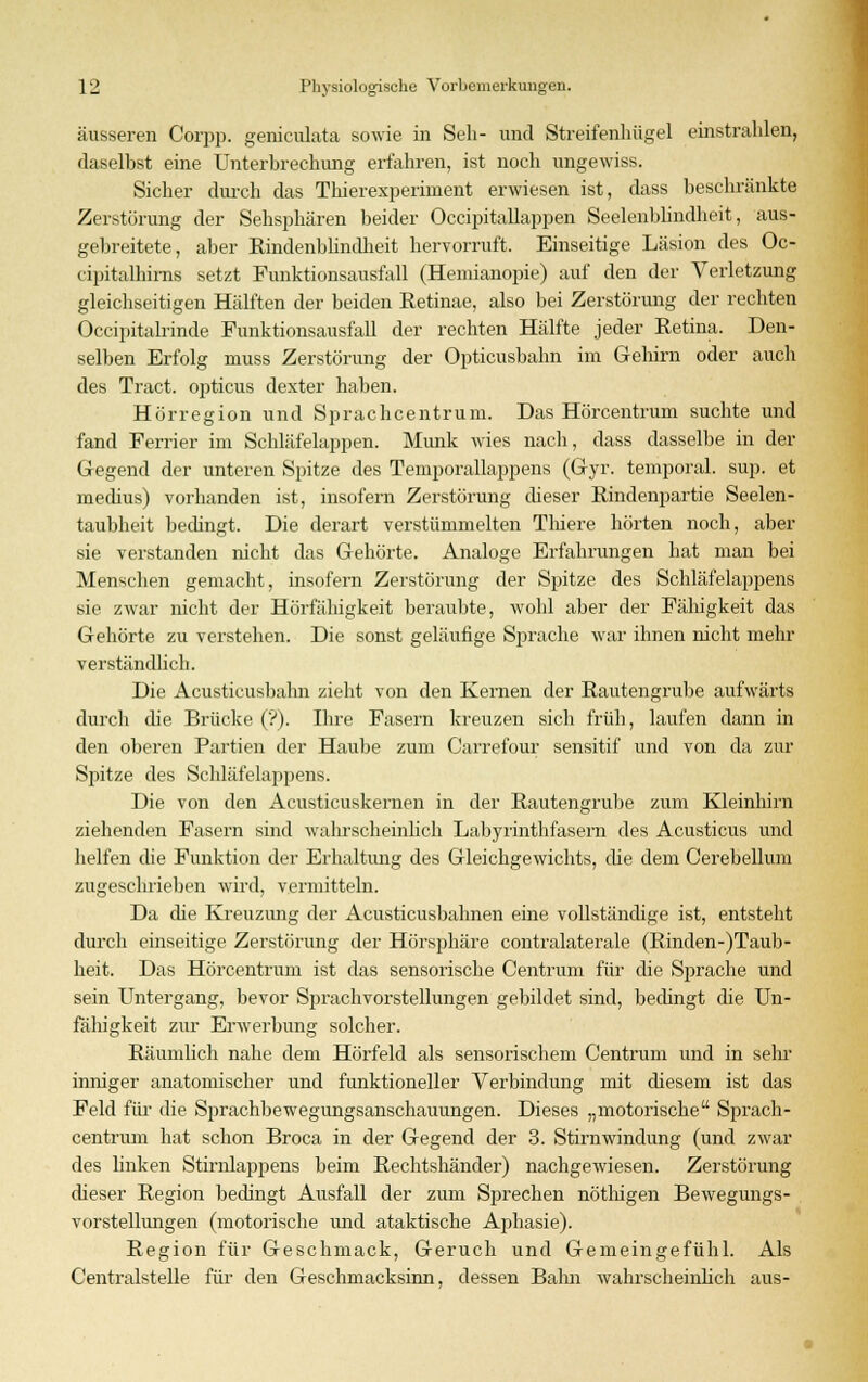 äusseren Corpp. geniculata sowie in Seh- und Streifenhügel einstrahlen, daselbst eine Unterbrechung erfahren, ist noch ungewiss. Sicher durch das Thierexperiment erwiesen ist, dass beschränkte Zerstörung der Sehsphären beider Occipitallappen Seelenblindheit, aus- gebreitete, aber Rindenblindheit hervorruft. Einseitige Läsion des Oc- cipitalhims setzt Funktionsausfall (Hemianopie) auf den der Verletzung gleichseitigen Hälften der beiden Retinae, also bei Zerstörung der rechten Occipitalrinde Punktionsausfall der rechten Hälfte jeder Retina. Den- selben Erfolg muss Zerstörung der Opticusbahn im Geliim oder auch des Tract. opticus dexter haben. Hörregion und Sprachcentrum. Das Hörcentrum suchte und fand Ferrier im Schläfehippen. Munk wies nach, dass dasselbe in der Gegend der unteren Spitze des Temporallappens (Gyr. temporal, sup. et medius) vorhanden ist, insofern Zerstörung dieser Rindenpartie Seelen- taubheit bedingt. Die derart verstümmelten Thiere hörten noch, aber sie verstanden nicht das Gehörte. Analoge Erfahrungen hat man bei Menschen gemacht, insofern Zerstörung der Spitze des Schläfelappens sie zwar nicht der Hörfähigkeit beraubte, wohl aber der Fähigkeit das Gehörte zu verstehen. Die sonst geläufige Sprache war ihnen nicht mehr verständlich. Die Acusticusbahn zieht von den Kernen der Rautengrube aufwärts durch che Brücke ('?). Ihre Fasern kreuzen sich früh, laufen dann in den oberen Partien der Haube zum Carrefour sensitif und von da zur Spitze des Schläfelappens. Die von den Acusticuskernen in der Rautengrube zum Kleinhirn ziehenden Fasern sind wahrscheinlich Labyrinthfasern des Acusticus und helfen die Funktion der Erhaltung des Gleichgewichts, die dem Cerebellum zugeschrieben wird, vermitteln. Da die Kreuzung der Acusticusbahnen eine vollständige ist, entsteht durch einseitige Zerstörung der Hörsphäre contralaterale (Rinden-)Taub- heit. Das Hörcentrum ist das sensorische Centrum für die Sprache und sein Untergang, bevor Sprachvorstellungen gebildet sind, bedingt die Un- fähigkeit zur Erwerbung solcher. Räumlich nahe dem Hörfeld als sensorischem Centrum und in sein' inniger anatomischer und funktioneller Verbindung mit diesem ist das Feld für die Sprachbewegungsanschauungen. Dieses „motorische Sprach- centrum hat schon Broca in der Gegend der 3. Stirnwindung (und zwar des linken Stirnlappens beim Rechtshänder) nachgewiesen. Zerstörung dieser Region bedingt Ausfall der zum Sprechen nöthigen Bewegungs- vorstellungen (motorische und ataktische Aphasie). Region für Geschmack, Geruch und Gemeingefühl. Als Centralstelle für den Geschmacksinn, dessen Bahn wahrscheinlich aus-