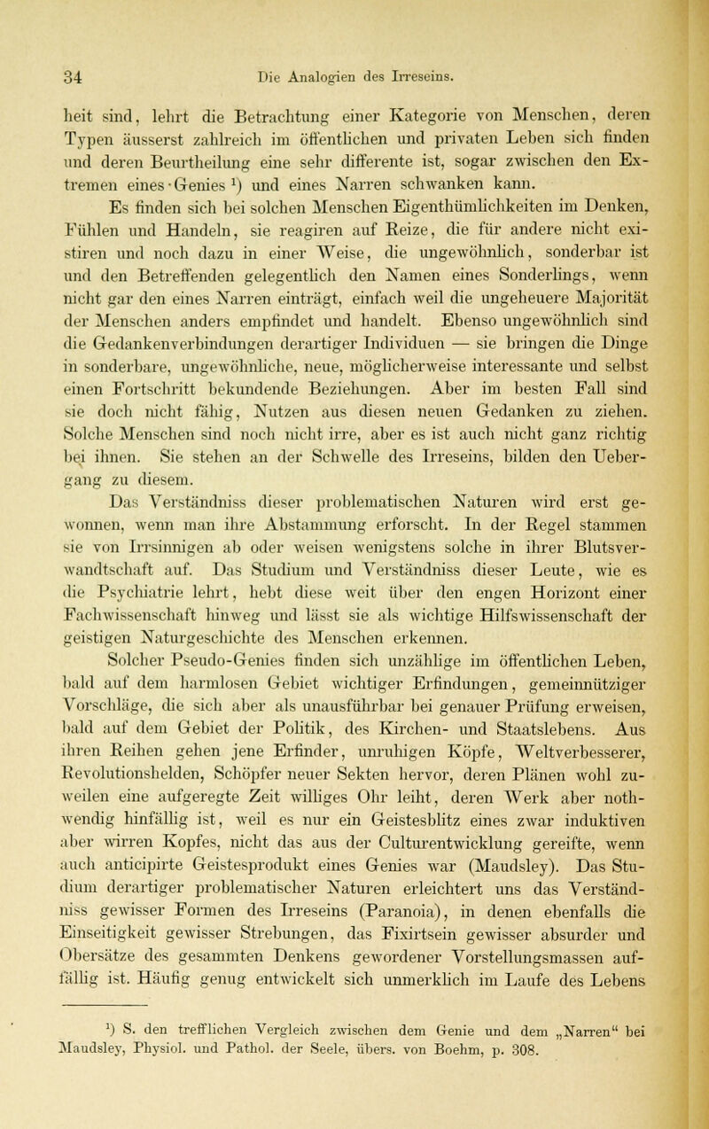 heit sind, lehrt die Betrachtung einer Kategorie von Menschen, deren Typen äusserst zahlreich im öffentlichen und privaten Leben sich finden und deren Beurtheilung eine sehr differente ist, sogar zwischen den Ex- tremen eines • Genies J) und eines Narren schwanken kann. Es finden sich bei solchen Menschen Eigenthümlichkeiten im Denken, Fühlen und Handeln, sie reagiren auf Reize, die für andere nicht exi- stiren und noch dazu in einer Weise, die ungewöhnlich, sonderbar ist und den Betreffenden gelegentlich den Namen eines Sonderlings, wenn nicht gar den eines Narren einträgt, einfach weil die ungeheuere Majorität der Menschen anders empfindet und handelt. Ebenso ungewöhnlich sind die Gedankenverbindungen derartiger Individuen — sie bringen die Dinge in sonderbare, ungewöhnliche, neue, möglicherweise interessante und selbst einen Fortschritt bekundende Beziehungen. Aber im besten Fall sind sie doch nicht fähig, Nutzen aus diesen neuen Gedanken zu ziehen. Solche Menschen sind noch nicht irre, aber es ist auch nicht ganz richtig bei ihnen. Sie stehen an der Schwelle des Irreseins, bilden den Ueber- gang zu diesem. Das Verständniss dieser problematischen Naturen wird erst ge- wonnen, wenn man ihre Abstammung erforscht. In der Regel stammen sie von Irrsinnigen ab oder weisen wenigstens solche in ihrer Blutsver- wandtschaft auf. Das Studium und Verständniss dieser Leute, wie es die Psychiatrie lehrt, hebt diese weit über den engen Horizont einer Fachwissenschaft hinweg und lässt sie als wichtige Hilfswissenschaft der geistigen Naturgeschichte des Menschen erkennen. Solcher Pseudo-Genies finden sich unzählige im öffentlichen Leben, bald auf dem harmlosen Gebiet wichtiger Erfindungen, gemeinnütziger Vorschläge, die sich aber als unausführbar bei genauer Prüfung erweisen, bald auf dem Gebiet der Pobtik, des Kirchen- und Staatslebens. Aus ihren Reihen gehen jene Erfinder, unruhigen Köpfe, Weltverbesserer, Revolutionshelden, Schöpfer neuer Sekten hervor, deren Plänen wohl zu- weilen eine aufgeregte Zeit williges Ohr leiht, deren Werk aber not- wendig hinfällig ist, weil es nur ein Geistesblitz eines zwar induktiven aber wirren Kopfes, nicht das aus der Culturentwicklung gereifte, wenn auch anticipirte Geistesprodukt eines Genies war (Maudsley). Das Stu- dium derartiger problematischer Naturen erleichtert uns das Verständ- niss gewisser Formen des Lreseins (Paranoia), in denen ebenfalls che Einseitigkeit gewisser Strebungen, das Fixirtsein gewisser absurder und Obersätze des gesammten Denkens gewordener Vorstellungsmassen auf- fällig ist. Häufig genug entwickelt sich unmerklich im Laufe des Lebens *) S. den trefflichen Vergleich zwischen dem Genie und dem „Narren bei Maudsley, Physich und Pathol. der Seele, übers, von Boehm, p. 308.