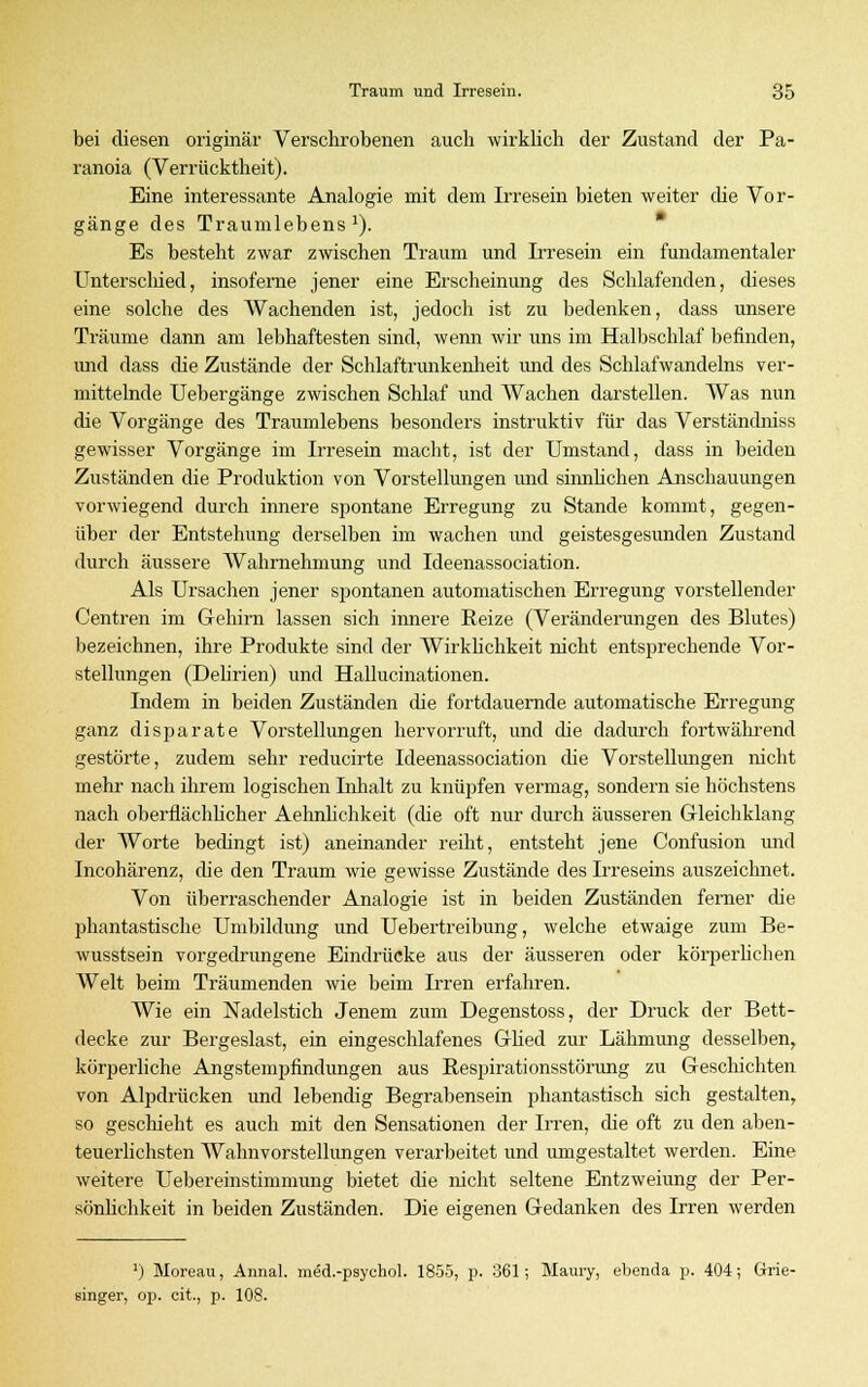 bei diesen originär Verschrobenen auch wirklich der Zustand der Pa- ranoia (Verrücktheit). Eine interessante Analogie mit dem Irresein bieten weiter die Vor- gänge des Traumlebens1). Es besteht zwar zwischen Traum und Irresein ein fundamentaler Unterschied, insoferne jener eine Erscheinung des Schlafenden, dieses eine solche des Wachenden ist, jedoch ist zu bedenken, dass unsere Träume dann am lebhaftesten sind, wenn wir uns im Halbschlaf befinden, und dass die Zustände der Schlaftrunkenheit und des Schlafwandelns ver- mittelnde Uebergänge zwischen Schlaf und Wachen darstellen. Was nun die Vorgänge des Traumlebens besonders instruktiv für das Verständniss gewisser Vorgänge im Irresein macht, ist der Umstand, dass in beiden Zuständen die Produktion von Vorstellungen und sinnlichen Anschauungen vorwiegend durch innere spontane Erregung zu Stande kommt, gegen- über der Entstehung derselben im wachen und geistesgesunden Zustand durch äussere Wahrnehmung und Ideenassociation. Als Ursachen jener spontanen automatischen Erregung vorstellender Centren im Gehirn lassen sich innere Reize (Veränderungen des Blutes) bezeichnen, ihre Produkte sind der Wirklichkeit nicht entsprechende Vor- stellungen (Delirien) und Hallucinationen. Indem in beiden Zuständen die fortdauernde automatische Erregung ganz disj>arate Vorstellungen hervorruft, und die dadurch fortwährend gestörte, zudem sehr reducirte Ideenassociation die Vorstellungen nicht mehr nach ihrem logischen Inhalt zu knüpfen vermag, sondern sie höchstens nach oberflächlicher Aehnlichkeit (die oft nur durch äusseren Gleichklang der Worte bedingt ist) aneinander reiht, entsteht jene Confusion und Incohärenz, die den Traum wie gewisse Zustände des Irreseins auszeichnet. Von überraschender Analogie ist in beiden Zuständen ferner die phantastische Umbildung und Uebertreibung, welche etwaige zum Be- wusstsein vorgedrungene Eindrücke aus der äusseren oder körperlichen Welt beim Träumenden wie beim Irren erfahren. Wie ein Nadelstich Jenem zum Degenstoss, der Druck der Bett- decke zur Bergeslast, ein eingeschlafenes Glied zur Lähmung desselben, körperliche Angstempfindungen aus Respirationsstörimg zu Geschichten von Alpdrücken und lebendig Begrabensein phantastisch sich gestalten, so geschieht es auch mit den Sensationen der Irren, die oft zu den aben- teuerlichsten Wahnvorstellungen verarbeitet und umgestaltet werden. Eine weitere Uebereinstimmung bietet die nicht seltene Entzweiung der Per- sönlichkeit in beiden Zuständen. Die eigenen Gedanken des Irren werden ') Moreau, Annal. med.-psychol. 1855, p. 361; Maury, ebenda p. 404; Grie- singer, op. cit., p. 108.