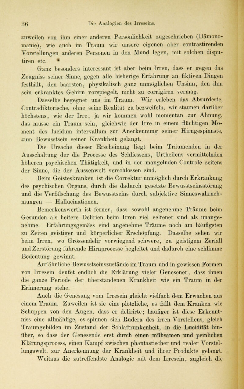 zuweilen von ihm einer anderen Persönlichkeit zugeschrieben (Dämono- manie), wie auch im Traum wir unsere eigenen aber contrastirenden Vorstellungen anderen Personen in den Mund legen, mit solchen dispu- tiren etc. • Ganz besonders interessant ist aber beim Irren, dass er gegen das Zeugniss seiner Sinne, gegen alle bisherige Erfahrung an fiktiven Dingen festhält, den baarsten, physikalisch ganz unmöglichen Unsinn, den ihm sein erkranktes Gehirn vorspiegelt, nicht zu corrigiren vermag. Dasselbe begegnet uns im Traum. Wir erleben das Absurdeste, Contradiktorische, ohne seine Realität zu bezweifeln, wir staunen darüber höchstens, wie der Irre, ja wir kommen wohl momentan zur Ahnung, das müsse ein Traum sein, gleichwie der Irre in einem flüchtigen Mo- ment des lucidum intervallum zur Anerkennung seiner Hirngespinnste, zum Bewusstsein seiner Krankheit gelangt. Die Ursache dieser Erscheinung liegt beim Träumenden in der Ausschaltung der die Processe des Schliessens, Urtheilens vermittelnden höheren psychischen Thätigkeit, und in der mangelnden Controle seitens der Sinne, die der Aussenwelt verschlossen sind. Beim Geisteskranken ist die Correktur unmöglich durch Erkrankung des psychischen Organs, durch die dadurch gesetzte Bewusstseinsstörung und die Verfälschung des Bewusstseins durch subjektive Sinnes Wahrneh- mungen — Hallucinationen. Bemerkenswerth ist ferner, dass sowohl angenehme Träume beim Gesunden als heitere Delirien beim Irren viel seltener sind als unange- nehme. Erfahrungsgemäss sind angenehme Träume noch am häufigsten zu Zeiten geistiger und körperlicher Erschöpfung. Dasselbe sehen wir beim Irren, wo Grössendebr vorwiegend schwere, zu geistigem Zerfall und Zerstörung führende Hirnprocesse begleitet und dadurch eine schlimme Bedeutung gewinnt. Auf ähnliche Bewusstseinszustände im Traum und in gewissen Formen von Irresein deutet encUich die Erklärung vieler Genesener, dass ihnen che ganze Periode der überstandenen Krankheit wie ein Traum in der Erinnerung stehe. Auch die Genesung vom Irresein gleicht vielfach dem Erwachen aus einem Traum. Zuweilen ist sie eine plötzliche, es fällt dem Kranken wie Schuppen von den Augen, dass er delirirte; häufiger ist diese Erkennt - niss eine allniählige, es spinnen sich Rudera des irren Vorstellens, gleich Traumgebilden im Zustand der Schlaftrunkenheit, in die Lucidität hin- über, so dass der Genesende erst durch einen mühsamen und peinlichen Klärungsprocess, einen Kampf zwischen phantastischer und realer Vorstel- lungswelt, zur Anerkennung der Krankheit und ihrer Produkte gelangt. Weitaus die zutreffendste Analogie mit dem Irresein, zugleich die