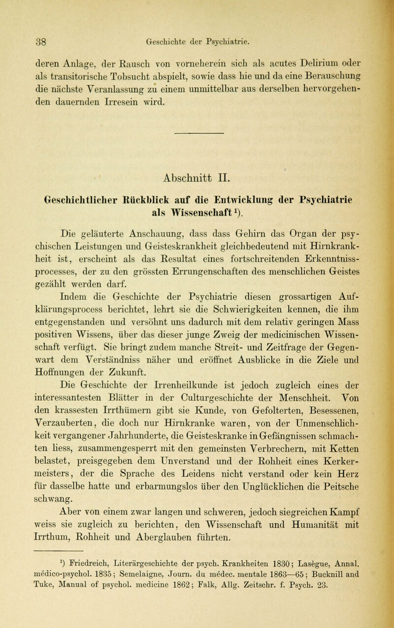 deren Anlage, der Rausch von vorneherein sich als acutes Delirium oder als transitorische Tobsucht abspielt, sowie dass hie und da eine Berauschung die nächste Veranlassung zu einem unmittelbar aus derselben hervorgehen- den dauernden Irresein wird. Abschnitt IL Geschichtlicher Rückblick auf die Entwicklung der Psychiatrie als Wissenschaft1). Die geläuterte Anschauung, dass dass Gehirn das Organ der psy- chischen Leistungen und Geisteskrankheit gleichbedeutend mit Hirnkrank- heit ist, erscheint als das Resultat eines fortschreitenden Erkenntniss- processes, der zu den grössten Errungenschaften des menschlichen Geistes gezählt werden darf. Indem die Geschichte der Psychiatrie diesen grossartigen Auf- klärungsprocess berichtet, lehrt sie die Schwierigkeiten kennen, die ihm entgegenstanden und versöhnt uns dadurch mit dem relativ geringen Mass positiven Wissens, über das dieser junge Zweig der medicinischen Wissen- schaft verfügt. Sie bringt zudem manche Streit- und Zeitfrage der Gegen- wart dem Verständniss näher und eröffnet Ausblicke in die Ziele und Hoffnungen der Zukunft. Die Geschichte der Lrenheilkunde ist jedoch zugleich eines der interessantesten Blätter in der Culturgeschichte der Menschheit. Von den krassesten Irrthümern gibt sie Kunde, von Gefolterten, Besessenen, Verzauberten, die doch nur Hirnkranke waren, von der Unmenschlich- keit vergangener Jahrhunderte, che Geisteskranke in Gefängnissen schmach- ten liess, zusammengesperrt mit den gemeinsten Verbrechern, mit Ketten belastet, preisgegeben dem Unverstand und der Rohheit eines Kerker- meisters, der die Sprache des Leidens nicht verstand oder kein Herz für dasselbe hatte und erbarmungslos über den Unglücklichen die Peitsche schwang. Aber von einem zwar langen und schweren, jedoch siegreichen Kampf weiss sie zugleich zu berichten, den Wissenschaft und Humanität mit Irrthum, Rohheit und Aberglauben führten. ') Friedreich, Literärgeschichte der psych. Krankheiten 1830; Lasegue, Annal. medico-psychol. 1835; Semelaigne, Journ. du medec. mentale 1863—65; Bucknill and Tuke, Manual of psychol. medicine 1862; Falk, Allg. Zeitschr. f. Psych. 23.