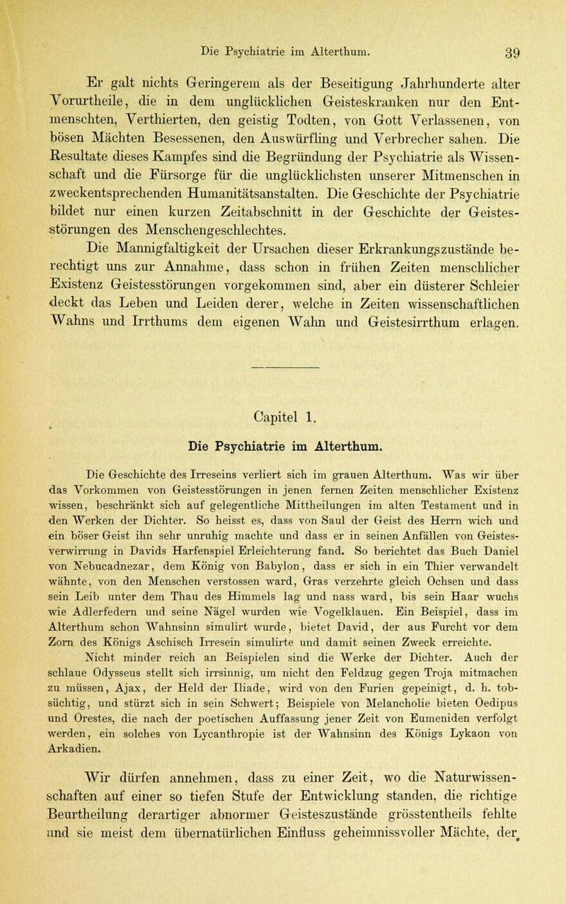 Er galt nichts Geringerem als der Beseitigung Jahrhunderte alter Vorurtheile, die in dem unglücklichen Geisteskranken nur den Ent- menschten, Verthierten, den geistig Todten, von Gott Verlassenen, von hösen Mächten Besessenen, den Auswürfling und Verbrecher sahen. Die Resultate dieses Kampfes sind die Begründung der Psychiatrie als Wissen- schaft und die Fürsorge für die unglücklichsten unserer Mitmenschen in zweckentsprechenden Humanitätsanstalten. Die Geschichte der Psychiatrie bildet nur einen kurzen Zeitabschnitt in der Geschichte der Geistes- störungen des Menschengeschlechtes. Die Mannigfaltigkeit der Ursachen dieser Erkrankungszustände be- rechtigt uns zur Annahme, dass schon in frühen Zeiten menschlicher Existenz Geistesstörungen vorgekommen sind, aber ein düsterer Schleier deckt das Leben und Leiden derer, welche in Zeiten wissenschaftlichen Wahns und Irrthums dem eigenen Wahn und Geistesirrthum erlagen. Capitel 1. Die Psychiatrie im Alterthum. Die G-esehiehte des Irreseins verliert sieh im grauen Alterthum. Was wir über das Vorkommen von Geistesstörungen in jenen fernen Zeiten menschlicher Existenz wissen, beschränkt sich auf gelegentliche Mittheilungen im alten Testament und in den Werken der Dichter. So heisst es, dass von Saul der Geist des Herrn wich und ein böser Geist ihn sehr unruhig machte und dass er in seinen Anfällen von Geistes- verwirrung in Davids Harfenspiel Erleichterung fand. So berichtet das Buch Daniel von Nebucadnezar, dem König von Babylon, dass er sich in ein Thier verwandelt wähnte, von den Menschen Verstössen ward, Gras verzehrte gleich Ochsen und dass sein Leib unter dem Thau des Himmels lag und nass ward, bis sein Haar wuchs wie Adlerfedern und seine Nägel wurden wie Vogelklauen. Ein Beispiel, dass im Alterthum schon Wahnsinn simulirt wurde, bietet David, der aus Furcht vor dem Zorn des Königs Aschisch Irresein simulirte und damit seinen Zweck erreichte. Nicht minder reich an Beispielen sind die Werke der Dichter. Auch der schlaue Odysseus stellt sich irrsinnig, um nicht den Feldzug gegen Troja mitmachen zu müssen, Ajax, der Held der Iliade, wird von den Furien gepeinigt, d. h. tob- süchtig, und stürzt sich in sein Schwert; Beispiele von Blelancholie bieten Oedipus und Orestes, die nach der poetischen Auffassung jener Zeit von Eumeniden verfolgt werden, ein solches von Lycanthropie ist der Wahnsinn des Königs Lykaon von Arkadien. Wir dürfen annehmen, dass zu einer Zeit, wo die Naturwissen- schaften auf einer so tiefen Stufe der Entwicklung standen, die richtige Beurtheilung derartiger abnormer Geisteszustände grösstentheils fehlte und sie meist dem übernatürlichen Einfluss geheimnissvoller Mächte, der
