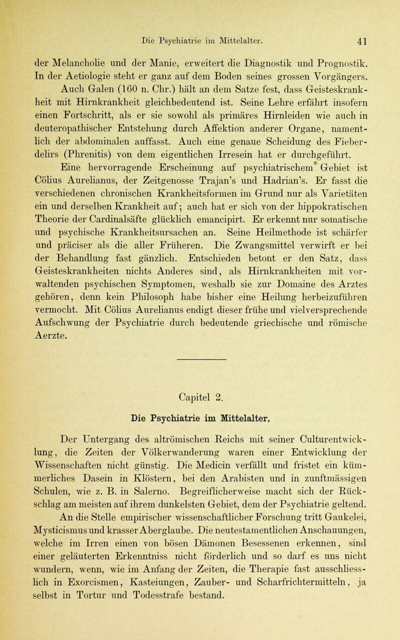 der Melancholie und der Manie, erweitert die Diagnostik und Prognostik. In der Aetiologie steht er ganz auf dem Boden seines grossen Vorgängers. Auch Galen (160 n. Chr.) hält an dem Satze fest, dass Geisteskrank- heit mit Hirnkrankheit gleichbedeutend ist. Seine Lehre erfährt insofern einen Fortschritt, als er sie sowohl als primäres Hirnleiden wie auch in deuteropathischer Entstehung durch Affektion anderer Organe, nament- lich der abdominalen auffasst. Auch eine genaue Scheidung des Fieber- delirs (Phrenitis) von dem eigentlichen Irresein hat er durchgeführt. Eine hervorragende Erscheinung auf psychiatrischem Gebiet ist Cölius Aurelianus, der Zeitgenosse Trajan's und Hadrian's. Er fasst die verschiedenen chronischen Krankheitsformen im Grund nur als Varietäten ein und derselben Krankheit auf-, auch hat er sich von der hippokratischen Theorie der Cardinalsäfte glücklich emancipirt. Er erkennt nur somatische und psychische Krankheitsursachen an. Seine Heilmethode ist schärfer und präciser als die aller Früheren. Die Zwangsmittel verwirft er bei der Behandlung fast gänzlich. Entschieden betont er den Satz, dass Geisteskrankheiten nichts Anderes sind, als Hirnkrankheiten mit vor- waltenden psychischen Symptomen, weshalb sie zur Domaine des Arztes gehören, denn kein Philosoph habe bisher eine Heilung herbeizuführen vermocht. Mit Cölius Aurelianus endigt dieser frühe und vielversprechende Aufschwung der Psychiatrie durch bedeutende griechische und römische Aerzte. Capitel 2. Die Psychiatrie im Mittelalter. Der Untergang des altrömischen Reichs mit seiner CulturentWick- lung, die Zeiten der Völkerwanderung waren einer Entwicklung der Wissenschaften nicht günstig. Die Medicin verfällt und fristet ein küm- merliches Dasein in Klöstern, bei den Arabisten und in zunftmässigen Schulen, wie z. B. in Salerno. Begreiflicherweise macht sich der Rück- schlag am meisten auf ihrem dunkelsten Gebiet, dem der Psychiatrie geltend. An die Stelle empirischer wissenschaftlicher Forschung tritt Gaukelei, Mysticismus und krasser Aberglaube. Die neutestamentlichen Anschauungen, welche im Irren einen von bösen Dämonen Besessenen erkennen, sind einer geläuterten Erkenntniss nicht förderlich und so darf es uns nicht wundern, wenn, wie im Anfang der Zeiten, die Therapie fast ausschliess- lich in Exorcismen, Kasteiungen, Zauber- und Scharfrichtermitteln, ja selbst in Tortur und Todesstrafe bestand.
