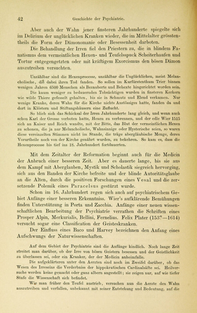 Aber auch der Wahn jener finsteren Jahrhunderte spiegelte sich im Delirium der unglücklichen Kranken wieder, che im Mittelalter grössten- theils die Form der Dämonomanie oder Besessenheit darboten. Die Behandlung der Irren fiel den Priestern zu, die in blindem Fa- natismus dem vermeintlichen Hexen- und Teufelsspuck Scheiterhaufen und Tortur entgegengetzten oder mit kräftigem Exorcismus den bösen Dämon auszutreiben versuchten. Unzählbar sind die Hexenprocesse, unzählbar die Unglücklichen, meist Melan- cholische, die dabei ihren Tod fanden. So sollen im Kurfürstenthum Trier binnen wenigen Jahren 6500 Menschen als Bezauberte und Behexte hingerichtet worden sein. Die kaum weniger zu bedauernden Tobsüchtigen wurden in finsteren Kerkern wie wilde Thiere gefesselt gehalten, bis sie in Schmutz und Elend verkamen. Nur wenige Kranke, deren Wahn für die Kirche nichts Anstössiges hatte, fanden da und dort in Klöstern und Stiftungshäusern eine Zuflucht. So blieb sich das Schicksal der Irren Jahrhunderte lang gleich, und wenn auch schon Karl der Grosse verboten hatte, Hexen zu verbrennen, und der edle AVier 1515 sich an Kaiser und Reich wandte, mit der Bitte, das Blut der vermeintlichen Hexen zu schonen, die ja nur Melancholische, Wahnsinnige oder Hysterische seien, so waren diese vereinzelten Stimmen nicht im Stande, die träge abergläubische Menge, deren Vorurtheile noch von der Kirche genährt wurden, zu bekehren. So kam es, dass die Hexenprocesse bis tief ins 18. Jahrhundert fortdauerten. Mit dem Zeitalter der Reformation beginnt auch für die Medicin der Anbruch einer besseren Zeit. Aber es dauerte lange, bis sie aus dem Kampf mit Aberglauben, Mystik und Scholastik siegreich hervorging, sich aus den Banden der Kirche befreite und der bhnde Autoritätsglaube an che Alten, durch che positiven Forschungen eines Vesal und die zer- setzende Polemik eines Paracelsus gestürzt wurde. Schon im 16. Jahrhundert regen sich auch auf psychiatrischem Ge- biet Anfänge einer besseren Erkenntniss. AVier's aufklärende Bemühungen finden Unterstützung in Porta und Zacchia. Anfänge einer neuen wissen- schaftlichen Bearbeitung der Psychiatrie verrathen die Schriften eines Prosper Alpin, Merkuriahs, Bellini, Femelius. Felix Plater (1537—1G14) versucht sogar eine Classification der Geisteskranken. Der Einfluss eines Baco und Harvey bezeichnen den Anfang eines Aufschwungs der Naturwissenschaften. Auf dem Gebiet der Psychiatrie sind die Anfänge kindlich. Noch lange Zeit streitet man darüber, ob der Irre von bösen Geistern besessen und der Geistlichkeit zu überlassen sei, oder ein Kranker, der der Medicin anheimfalle. Die aufgeklärteren unter den Aerzten sind noch im Zweifel darüber, ob das Wesen des Irreseins die Verderbniss der hippokratischen Cardinalsäfte sei. Heilver- suche werden keine gemacht oder ganz albern angestellt; sie zeigen nur, auf wie tiefer Stufe die Wissenschaft sieh befindet. Wie man früher den Teufel austrieb, versuchen nun die Aerzte den Wahn auszutreiben und verfallen, unbekannt mit seiner Entstehung und Bedeutung, auf die