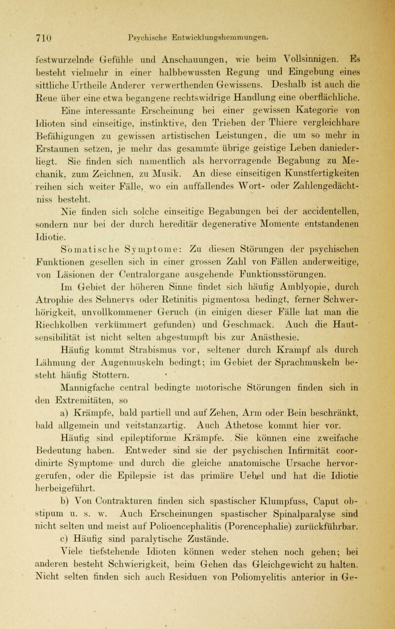 festwurzelnde Gefühle und Anschauungen, wie beim Vollsinnigen. Ks bestellt vielmehr in einer halbbewussten Regung und Eingebung eines sittliche Urtheile Anderer verwerthenden Gewissens. Deshalb ist auch die Reue über eine etwa begangene rechtswidrige Handlung eine oberflächliche. Eine interessante Erscheinung bei einer gewissen Kategorie von Idioten sind einseitige, instinktive, den Trieben der Thiere vergleichbare Befähigungen zu gewissen artistischen Leistungen, die um so mehr in Erstaunen setzen, je mehr das gesammte übrige geistige Leben danieder- liegt. Sie rinden sich namentlich als hervorragende Begabung zu Me- chanik, zum Zeichnen, zu Musik. An diese einseitigen Kunstfertigkeiten reihen sich weiter Fälle, wo ein auffallendes Wort- oder Zahlengedächt- nis* besteht. Nie finden sich solche einseitige Begabungen bei der accidentellen, sondern nur bei der durch hereditär degenerative Momente entstandenen Idiotie. Somatische Symptome: Zu diesen Störungen der psychischen Funktionen gesellen sich in einer grossen Zahl von Fällen anderweitige, von Läsionen der Centralorgane ausgehende Funktionsstörungen. Im Gebiet der höheren Sinne findet sich häutig Amblyopie, durch Atrophie des Sehnervs oder Retinitis pigmentosa bedingt, ferner Schwer- hörigkeit, unvollkommener Geruch (in einigen dieser Fälle hat man die Riechkolben verkümmert gefunden) und Geschmack. Auch die Haut- sensibilität ist nicht selten abgestumpft bis zur Anästhesie. Häutig kommt Strabismus vor, seltener durch Krampf als durch Lähmung der Augenmuskeln bedingt; im Gebiet der Sprachmuskeln be- steht häufig Stottern. Mannigfache central bedingte motorische Störungen finden sich in den Extremitäten, so a) Krämpfe, bald partiell und auf Zehen, Arm oder Bein beschränkt, bald allgemein und veitstanzartig. Auch Athetose kommt hier vor. Häutig sind epileptiforme Krämpfe. , Sie können eine zweifache Bedeutung haben. Entweder sind sie der psychischen Infirmität coor- dinirte Symptome und durch die gleiche anatomische Ursache hervor- gerufen, oder die Epilepsie ist das primäre Uebjel und hat die Idiotie herbeigeführt. b) Von Contrakturen finden sich spastischer Klumpfuss, Caput ob- stipuin u. s. w. Auch Erscheinungen spastischer Spinalparalyse sind nicht selten und meist auf Pohoencephalitis (Porencephalie) zurückführbar. c) Häufig sind paralytische Zustände. Viele tiefstehende Idioten können weder stehen noch gehen; bei anderen besteht Schwierigkeit, beim Gehen das Gleichgewicht zu halten. Nicht selten finden sich auch Residuen von Poliomyelitis anterior in Ge-