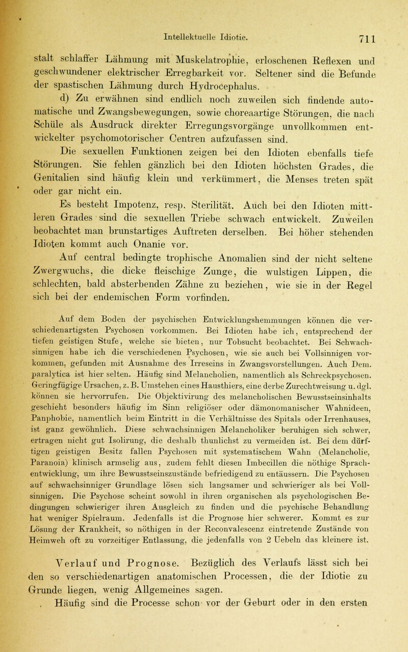 stalt schlaffer Lähmung mit Muskelatrophie, erloschenen Reflexen und geschwundener elektrischer Erregbarkeit vor. Seltener sind die Befunde der spastischen Lähmung durch Hydrocephalus. d) Zu erwähnen sind endlich noch zuweilen sich findende auto- matische und Zwangsbewegungen, sowie choreaartige Störungen, die nach Schule als Ausdruck direkter Erregungsvorgänge unvollkommen ent- wickelter psychomotorischer Centren aufzufassen sind. Die sexuellen Funktionen zeigen bei den Idioten ebenfalls tiefe Störungen. Sie fehlen gänzlich bei den Idioten höchsten Grades, die Genitalien sind häufig klein und verkümmert, die Menses treten spät oder gar nicht ein. Es besteht Impotenz, resp. Sterilität. Auch bei den Idioten mitt- leren Grades sind die sexuellen Triebe schwach entwickelt. Zuweilen beobachtet man brunstartiges Auftreten derselben. Bei höher stehenden Idioten kommt auch Onanie vor. Auf central bedingte trophische Anomalien sind der nicht seltene Zwergwuchs, die dicke fleischige Zunge, die wulstigen Lippen, die schlechten, bald absterbenden Zähne zu beziehen, wie sie in der Regel sich bei der endemischen Form vorfinden. Auf dem Boden der psychischen Entwicklungshemmungen können die ver- schiedenartigsten Psychosen vorkommen. Bei Idioten habe ich, entsprechend der tiefen geistigen Stufe, welche sie bieten, nur Tobsucht beobachtet. Bei Schwach- sinnigen habe ich die verschiedenen Psychosen, wie sie auch bei Vollsinnigen vor- kommen, gefunden mit Ausnahme des Irreseins in Zwangsvorstellungen. Auch Dem. paralytica ist hier selten. Häufig- sind Melancholien, namentlich als Schreckpsychosen. Geringfügige Ursachen, z. B. Umstehen eines Hausthiers, eine derbe Zurechtweisung u. dgl. können sie hervorrufen. Die Objektivirung des melancholischen Bewusstseinsinhalts geschieht besonders häufig im Sinn religiöser oder dämonomanischer Wahnideen, Panphobie, namentlich beim Eintritt in die Verhältnisse des Spitals oder Irrenhauses, ist ganz gewöhnlich. Diese schwachsinnigen Melancholiker beruhigen sich schwer, ertragen nicht gut Isolirung, die deshalb thunlichst zu vermeiden ist. Bei dem dürf- tigen geistigen Besitz fallen Psychosen mit systematischem Wahn (Melancholie, Paranoia) klinisch armselig aus, zudem fehlt diesen Imbecillen die nöthige Sprach- entwicklung, um ihre Bewusstseinszustände befriedigend zu entäussern. Die Psychosen auf schwachsinniger Grundlage lösen sich langsamer und schwieriger als bei Voll- sinnigen. Die Psychose scheint sowohl in ihren organischen als psychologischen Be- dingungen schwieriger ihren Ausgleich zu finden und die psychische Behandlung hat weniger Spielraum. Jedenfalls ist die Prognose hier schwerer. Kommt es zur Lösung der Krankheit, so nöthigen in der Reconvalescenz eintretende Zustände von Heimweh oft zu vorzeitiger Entlassung, die jedenfalls von 2 Uebeln das kleinere ist. Verlauf und Prognose. Bezüglich des Verlaufs lässt sich bei den so verschiedenartigen anatomischen Processen, die der Idiotie zu Grunde liegen, wenig Allgemeines sagen. Häufig sind die Processe schon vor der Geburt oder in den ersten