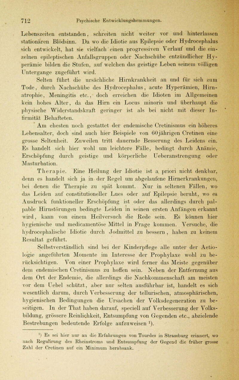 Lebenszeiten entstanden, schreiten nicht weiter vor und hinterlassen stationären Blödsinn. Da wo die Idiotie aus Epilepsie oder Hydrocephalus sich entwickelt, hat sie vielfach einen progressiven Verlauf und die ein- zelnen epileptischen Anfallsgruppen oder Nachschübe entzündlicher Hy- perämie bilden die Stufen, auf welchen das geistige Leben seinem völligen Untergange zugeführt wird. Selten führt die ursächliche Hirnkrankheit an und für sich zum Tode, durch Nachschübe des Hydrocephalus, acute Hyperämien, Hirn- atrophie, Meningitis etc., doch erreichen die Idioten im Allgemeinen kein hohes Alter, da das Hirn ein Locus minoris und überhaupt die physische Widerstandskraft geringer ist als bei nicht mit dieser In- firmität Behafteten. Am ehesten noch gestattet der endemische Cretinismus ein höheres Lebensalter, doch sind auch hier Beispiele von 60jährigen Cretinen eine grosse Seltenheit. Zuweilen tritt dauernde Besserung des Leidens ein. Es handelt sich hier wohl um leichtere Fälle, bedingt durch Anämie, Erschöpfung durch geistige und körperliche Ueberanstrengung oder Masturbation. Therapie. Eine Heilung der Idiotie ist a. priori nicht denkbar, denn es handelt sich ja in der Regel um abgelaufene Hirnerkrankungen, bei denen die Therapie zu spät kommt. Nur in seltenen Fällen, wo das Leiden auf eonstitutioneller Lues oder auf Epilepsie beruht, wo es Ausdruck funktioneller Erschöpfung ist oder das allerdings durch pal- pable Hirnstörungen bedingte Leiden in seinen ersten Anfängen erkannt wird, kann von einem Heilversuch die Bede sein. Es können hier hygienische und medicamentöse Mittel in Frage kommen. Versuche, die hydrocephalische Idiotie durch Jodmittel zu bessern , haben zu keinem Resultat geführt. Selbstverständlich sind bei der Kinderpflege alle unter der Aetio- logie angeführten Momente im Interesse der Prophylaxe wohl zu be- rücksichtigen. Von einer Prophylaxe wird femer das Meiste gegenüber dem endemischen Cretinismus zu hoffen sein. Neben der Entfernung aus dem Ort der Endemie, die allerdings die Nachkommenschaft am meisten vor dem Uebel schützt, aber nur selten ausführbar ist, handelt es sich wesentlich darum, durch Verbesserung der tellurischen, atmosphärischen, hygienischen Bedingungen die Ursachen der Volksdegeneration zu be- seitigen. In der That haben darauf, speciell auf Verbesserung der Volks- bildung, grössere Reinlichkeit, Entsumpfung von Gegenden etc., abzielende Bestrebungen bedeutende Erfolge aufzuweisen 1). ') Es sei hier nur an die Erfahrungen von Tourdes in Strassburg erinnert, wo nach ReguTirung des Rheinstroms und Entsumpfung der Gegend die früher grosse Zahl der Cretinen auf ein Minimum herabsank.