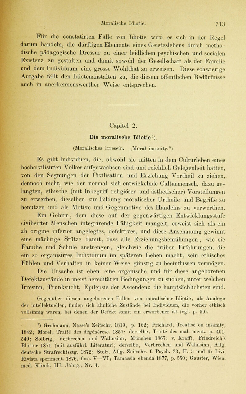 Für die constatirten Fälle von Idiotie wird es sich in der Regel darum handeln, die dürftigen Elemente eines Geisteslebens durch metho- dische pädagogische Dressur zu einer leidlichen psychischen und socialen Existenz zu gestalten und damit sowohl der Gesellschaft als der Familie und dem Individuum eine grosse Wohlthat zu erweisen. Diese schwierige Aufgabe fällt den Idiotenanstalten zu, die diesem öffentlichen Bedürfnisse auch in anerkennenswerther Weise entsprechen. Capitel 2. Die moralische Idiotie'). (Moralisches Irresein. „Moral insanity.) Es gibt Individuen, die, obwohl sie mitten in dem Culturleben eines hochcivilisirten Volkes aufgewachsen sind und reichlich Gelegenheit hatten, von den Segnungen der Civilisation und Erziehung Vortheil zu ziehen,, dennoch nicht, wie der normal sich entwickelnde Culturmensch, dazu ge- langten, ethische (mit Inbegriff religiöser und ästhetischer) Vorstellungen zu erwerben, dieselben zur Bildung moralischer Urtheile und Begriffe zu benutzen und als Motive und Gegenmotive des Handelns zu verwerthen. Ein Gehirn, dem diese auf der gegenwärtigen Entwicklungsstufe civilisirter Menschen integrirende Fähigkeit mangelt, erweist sich als ein ab origine inferior angelegtes, defektives, und diese Anschauung gewinnt eine mächtige Stütze damit, dass alle Erziehungsbemühungen, wie sie Familie und Schule anstrengen, gleichwie die trüben Erfahrungen, die ein so organisirtes Individuum im späteren Leben macht, sein ethisches Fühlen und Verhalten in keiner Weise günstig zu beeinflussen vermögen. Die Ursache ist eben eine organische und für diese angeborenen Defektzustände in meist hereditären Bedingungen zu suchen, unter welchen Irresinn, Trunksucht, Epilepsie der Ascendenz che hauptsächlichsten sind. Gegenüber diesen angeborenen Fällen von moralischer Idiotie, als Analoga der intellektuellen, finden sich ähnliche Zustände bei Individuen, die vorher ethisch vollsinnig' waren, bei denen der Defekt somit ein erworbener ist (vgl. p. 59). ') Grohmann, Nasse's Zeitschr. 1819, p. 162; Prichard, Treatise on insanity, 1842; Morel, Traite des degeneresc. 1857; derselbe, Traite des mal. ment, p. 401, 540; Solbrig, Verbrechen und Wahnsinn, München 1867; v. Krafft, Friedreich's Blätter 1871 (mit ausführl. Literatur); derselbe, Verbrechen und Wahnsinn, Allg. deutsche Strafrechtsztg. 1872; Stolz, Allg. Zeitschr. f. Psych. 33, H. 5 und 6; Livi, Rivista speriment. 1876, fasc. V—VI; Tamassia ebenda 1877, p. 550; Gauster, Wien, med. Klinik, III. Jahrg., Nr. 4.