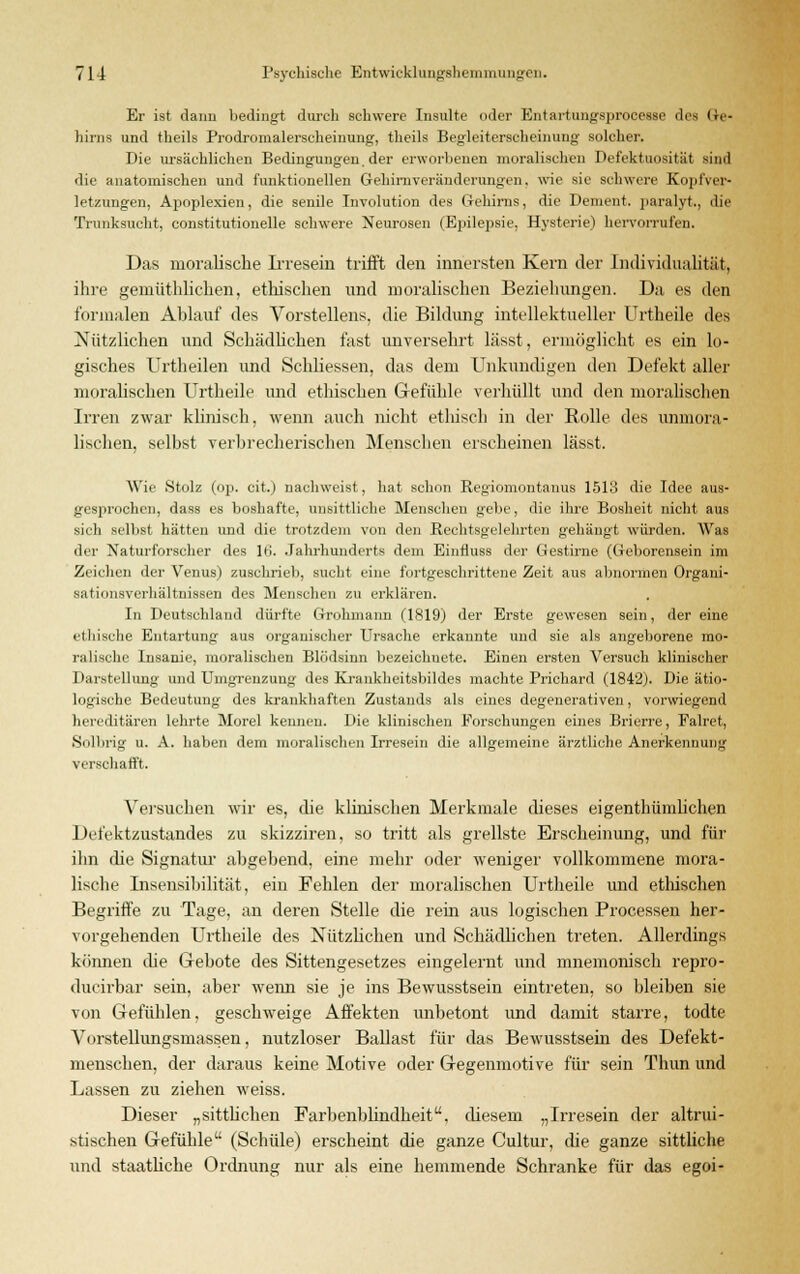 Er ist dann bedingt durch schwere Insulte oder Entartunysprncessc des Ge- hirns und theils Prodromalerscheinung, theils Begleiterscheinung solcher. Die ursächlichen Bedingungen, der erworbenen moralischen Defektuosität sind die anatomischen und funktionellen Gehirnveränderungen, wie sie schwere Kopfver- letzungen, Apoplexien, die senile Involution des Gehirns, die Dement, paralyt., die Trunksucht, constitutionelle schwere Neurosen (Epilepsie, Hysterie) hervorrufen. Das moralische Irresein trifft den innersten Kern der Individualität, ihre gemüthlichen, ethischen und moralischen Beziehungen. Da es den formalen Ablauf des Vorstellens, die Bildimg intellektueller Urtheile des Nützlichen und Schädlichen fast unversehrt lässt, ermöglicht es ein lo- gisches Urtheilen und Schliessen, das dem Unkundigen den Defekt aller moralischen Urtheile und ethischen Gefühle verhüllt und den moralischen Irren zwar klinisch, wenn auch nicht ethisch in der Rolle des unmora- lischen, selbst verbrecherischen Menschen erscheinen lässt. Wie Stolz (op. cit.) nachweist, hat schon Regiomontanus 1513 die Idee aus- gesprochen, dass es boshafte, unsittliche Menschen gebe, die ihre Bosheit nicht aus sich selbst hatten und die trotzdem von den Rechtsgelehrten gehängt würden. Was der Naturforscher des lii. Jahrhunderts dem Einfluss der Gestirne (Geborensein im Zeichen der Venus) zuschrieb, sucht eine fortgeschrittene Zeit aus abnormen Organi- sationsverhältnissen des Menschen zu erklären. In Deutschland dürfte Grohmann (1819) der Erste gewesen sein, der eine ethische Entartung aus organischer Ursache erkannte und sie als angeborene mo- ralische Insanie, moralischen Blödsinn bezeichnete. Einen ersten Versuch klinischer Darstellung und Umgrenzung des Krankheitsbildes machte Prichard (1842). Die ätio- logische Bedeutung des krankhaften Zustands als eines degenerativen, vorwiegend hereditären lehrte Morel kenneu. Die klinischen Forschungen eines Brierre, Falret, Solbrig u. A. haben dem moralischen Irresein die allgemeine ärztliche Anerkennung verschafft. Versuchen wir es, die klinischen Merkmale dieses eigentümlichen Defektzustandes zu skizziren, so tritt als grellste Erscheinung, und für ihn die Signatur abgebend, eine mehr oder weniger vollkommene mora- lische Insensibilität, ein Fehlen der moralischen Urtheile und ethischen Begriffe zu Tage, an deren Stelle die rein aus logischen Processen her- vorgehenden Urtheile des Nützlichen und Schädlichen treten. Allerdings können die Gebote des Sittengesetzes eingelernt und mnemonisch repro- ducirhar sein, aber wenn sie je ins Bewusstsein eintreten, so bleiben sie von Gefühlen, geschweige Affekten unbetont und damit starre, todte Vorstellungsmassen, nutzloser Ballast für das Bewusstsein des Defekt- menschen, der daraus keine Motive oder Gegenmotive für sein Thun und Lassen zu ziehen weiss. Dieser „sittlichen Farbenblindheit, diesem „Irresein der altrui- stischen Gefühle (Schule) erscheint die ganze Cultur, che ganze sittliche und staatliche Ordnung nur als eine hemmende Schranke für das egoi-