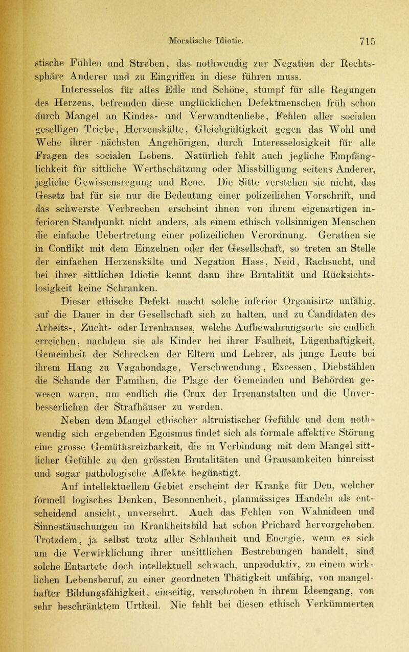 stische Fühlen und Streben, das nothwendig zur Negation der Rechts- sphäre Anderer und zu Eingriffen in diese führen muss. Interesselos für alles Edle und Schöne, stumpf für alle Regungen des Herzens, befremden diese unglücklichen Defektmenschen früh schon durch Mangel an Kindes- und Verwandtenhebe, Fehlen aller socialen geselligen Triebe, Herzenskälte, Gleichgültigkeit gegen das Wohl und Wehe ihrer nächsten Angehörigen, durch Interesselosigkeit für alle Fragen des socialen Lebens. NatürHch fehlt auch jegliche Empfäng- lichkeit für sittliche Werthschätzung oder Missbilligung seitens Anderer, jegliche Gewissensregung und Reue. Die Sitte verstehen sie nicht, das Gesetz hat für sie nur die Bedeutung einer polizeilichen Vorschrift, und das schwerste Verbrechen erscheint ihnen von ihrem eigenartigen in- ferioren Standpunkt nicht anders, als einem ethisch vollsinnigen Menschen die einfache Uebertretung einer polizeilichen Verordnung. Gerathen sie in Conflikt mit dem Einzelnen oder der Gesellschaft, so treten an Stelle der einfachen Herzenskälte und Negation Hass, Neid, Rachsucht, und bei ihrer sittlichen Idiotie kennt dann ihre Brutalität und Rücksichts- losigkeit keine Schranken. Dieser ethische Defekt macht solche inferior Organisirte unfähig, auf die Dauer in der Gesellschaft sich zu halten, und zu Candidaten des Arbeits-, Zucht- oder Irrenhauses, welche Aufbewahrungsorte sie endlich erreichen, nachdem sie als Kinder bei ihrer Faulheit, Lügenhaftigkeit, Gemeinheit der Schrecken der Eltern und Lehrer, als junge Leute bei ihrem Hang zu Vagabundage, Verschwendung, Excessen, Diebstählen die Schande der Familien, die Plage der Gemeinden und Behörden ge- wesen waren, um endlich die Crux der Irrenanstalten und die Unver- besserlichen der Strafhäuser zu werden. Neben dem Mangel ethischer altruistischer Gefühle und dem noth- wendig sich ergebenden Egoismus findet sich als formale affektive Störung eine grosse Gemüthsreizbarkeit, die in Verbindung mit dem Mangel sitt- licher Gefühle zu den grössten Brutalitäten und Grausamkeiten hinreisst und sogar pathologische Affekte begünstigt. Auf intellektuellem Gebiet erscheint der Kranke für Den, welcher formell logisches Denken, Besonnenheit, planmässiges Handeln als ent- scheidend ansieht, unversehrt. Auch das Fehlen von Wahnideen und Sinnestäuschungen im Krankheitsbild hat schon Prichard hervorgehoben. Trotzdem, ja selbst trotz aller Schlauheit und Energie, wenn es sich um die Verwirklichung ihrer unsittlichen Bestrebungen handelt, sind solche Entartete doch intellektuell schwach, unproduktiv, zu einem wirk- lichen Lebensberuf, zu einer geordneten Thätigkeit unfähig, von mangel- hafter Bildungsfähigkeit, einseitig, verschroben in ihrem Ideengang, von sehr beschränktem Urtheil. Nie fehlt bei diesen ethisch Verkümmerten