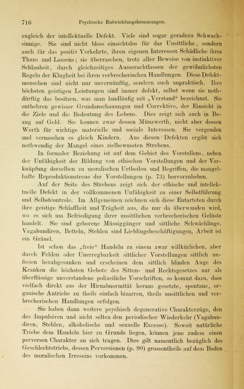 zugleich der intellektuelle Defekt. Viele sind sogar geradezu Schwach- sinnige. Sie sind nicht bloss einsichtslos für das Unsittliche, sondern auch für das positiv Verkehrte, ihren eigenen Interessen Schädliche ihres Thuns und Lassens; sie überraschen, trotz aller Beweise von instinktiver Schlauheit, durch gleichzeitiges Ausserachtlassen der gewöhnlichsten Regeln der Klugheit bei ihren verbrecherischen Handlungen. Diese Defekt- menschen sind nicht nur unvernünftig, sondern auch unpraktisch. Ihre höchsten geistigen Leistungen sind immer defekt, selbst wenn sie noth- dürftig das besitzen, was man landläufig mit „Verstand bezeichnet. Sie entbehren gewisser Grundanschauungen und Correktive, der Einsicht in die Ziele und die Bedeutung des Lebens. Dies zeigt sich auch in Be- zug auf Geld. Sie kennen zwar dessen Münzwerth, nicht aber dessen Werth für wichtige materielle und sociale Interessen. Sie. vergeuden und vernaschen es gleich Kindern. Aus diesen Defekten ergibt sich nothwendig der Mangel eines zielbewussten Strebens. In formaler Beziehung ist auf dem Gebiet des Vorstellens, neben der Unfähigkeit der Bildung von ethischen Vorstellungen und der Ver- knüpfung derselben zu moralischen Urtheilen und Begriffen, die mangel- hafte Reproduktionstreue der Vorstellungen (p. 73) hervorzuheben. Auf der Seite des Strebens zeigt sich der ethische und intellek- tuelle Defekt in der vollkommenen Unfähigkeit zu einer Selbstführung und Selbstcontrole. Im Allgemeinen zeichnen sich diese Entarteten durch ihre geistige Schlaffheit und Trägheit aus, die nur da überwunden wird, wo es sich um Befriedigung ihrer unsittlichen verbrecherischen Gelüste handelt. Sie sind geborene Müssiggänger und sittliche Schwächlinge. Vagabundiren, Betteln, Stehlen sind Lieblingsbeschäftigungen, Arbeit ist ein Gräuel. Ist schon das „freie Handeln zu einem zwar willkürlichen, aber durch Fehlen oder Unerregbarkeit sittlicher Vorstellungen sittlich un- freien herabgesunken und erscheinen dem sittlich blinden Auge des Kranken die höchsten Gebote des Sitten- und Rechtsgesetzes nur als überflüssige unverstandene polizeiliche Vorschriften, so kommt dazu, dass vielfach direkt aus der Hirnabnormität heraus gesetzte, spontane, or- ganische Antriebe zu theils einfach bizarren, theils unsittlichen und ver- brecherischen Handlungen erfolgen. Sie haben dann weitere psychisch degenerative Charakterzüge, den des Impulsiven und nicht selten den periodischer Wiederkehr (Vagabun- diren, Stehlen, alkoholische und sexuelle Excesse). Soweit natürliche Triebe dem Handeln hier zu Grunde liegen, können jene zudem einen perversen Charakter an sich tragen. Dies gilt namentlich bezüglich des Geschlechtstriebs, dessen Perversionen (p. 90) grossentheils auf dem Boden des moralischen Irreseins vorkommen.
