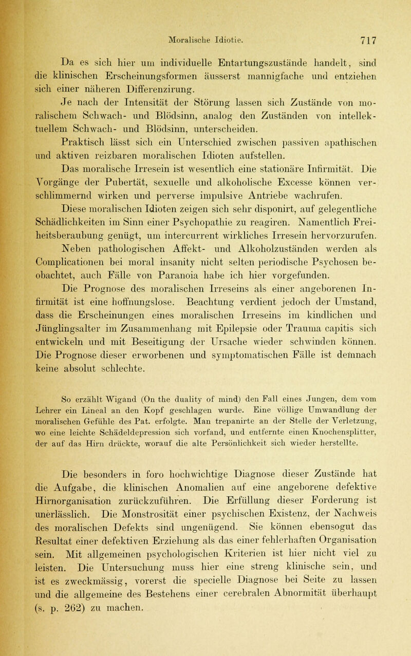 Da es sich hier um individuelle Entartungszustände handelt, sind die klinischen Erscheinungsformen äusserst mannigfache und entziehen sicli einer näheren Differenzirung. Je nach der Intensität der Störung lassen sich Zustände von mo- ralischem Schwach- und Blödsinn, analog den Zuständen von intellek- tuellem Schwach- und Blödsinn, unterscheiden. Praktisch lässt sich ein Unterschied zwischen passiven apathischen und aktiven reizbaren moralischen Idioten aufstellen. Das moralische Irresein ist wesentlich eine stationäre Intirmität. Die Vorgänge der Pubertät, sexuelle und alkoholische Excesse können ver- schlimmernd wirken und perverse impulsive Antriebe wachrufen. Diese moralischen Idioten zeigen sich sehr disponirt, auf gelegentliche Schädlichkeiten im Sinn einer Psychopathie zu reagiren. Namentlich Frei- heitsberaubung genügt, um intercurrent wirkliches Irresein hervorzurufen. Neben pathologischen Affekt- und Alkoholzuständen werden als Complicationen bei moral insanity nicht selten periodische Psychosen be- obachtet, auch Fälle von Paranoia habe ich hier vorgefunden. Die Prognose des moi*alischen Irreseins als einer angeborenen In- firmität ist eine boffnungslose. Beachtung verdient jedoch der Umstand, dass die Erscheinungen eines moralischen Irreseins im kindlichen und Jünglingsalter im Zusammenhang mit Epilepsie oder Trauma capitis sich entwickeln und mit Beseitigung der Ursache wieder schwinden können. Die Prognose dieser erworbenen und symptomatischen Fälle ist demnach keine absolut schlechte. So erzählt Wigand (On the duality of mind) den Fall eines Jungen, dem vom Lehrer ein Lineal an den Kopf geschlagen wurde. Eine völlige Umwandlung der moralischen Gefühle des Pat. erfolgte. Man trepanirte an der Stelle der Verletzung, wo eine leichte Schädeldepression sich vorfand, und entfernte einen Knochensplitter, der auf das Hirn drückte, worauf die alte Persönlichkeit sich wieder herstellte. Die besonders in foro hochwichtige Diagnose dieser Zustände hat die Aufgabe, die klinischen Anomalien auf eine angeborene defektive Hirnorganisation zurückzuführen. Die Erfüllung dieser Forderung ist unerlässlich. Die Monstrosität einer psychischen Existenz, der Nachweis des moralischen Defekts sind ungenügend. Sie können ebensogut das Resultat einer defektiven Erziehung als das einer fehlerhaften Organisation sein. Mit allgemeinen psychologischen Kriterien ist hier nicht viel zu leisten. Die Untersuchung muss hier eine streng klinische sein, und ist es zweckmässig, vorerst die specielle Diagnose bei Seite zu lassen und die allgemeine des Bestehens einer cerebralen Abnormität überhaupt (s. p. 262) zu machen.
