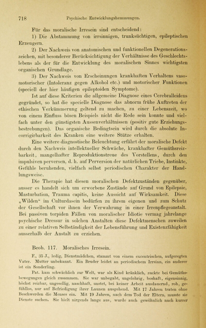 Für das moralische Irresein sind entscheidend: 1) Die Abstammung von irrsinnigen, trunksüchtigen, epileptischen Erzeugern. 2) Der Nachweis von anatomischen und funktionellen Degenerations- zeichen, mit besonderer Berücksichtigung der Verhältnisse des Geschlechts- lebens als der für die Entwicklung des moralischen Sinnes wichtigsten organischen Grundlage. 3) Der Nachweis von Erscheinungen krankhaften Verhaltens vaso- motorischer (Intoleranz gegen Alkohol etc.) und motorischer Funktionen (speciell der hier häufigen epileptoiden Symptome). Ist auf diese Kriterien die allgemeine Diagnose eines Cerebralleidens gegründet, so hat die specielle Diagnose das abnorm frühe Auftreten der ethischen Verkümmerung geltend zu machen, zu einer Lebenszeit, wo von einem Einfluss bösen Beispiels nicht die Rede sein konnte und viel- fach unter den günstigsten Aussenverhältnissen (positiv gute Erziehungs- bestrebungen). Das organische Bedingtsein wird durch die absolute In- corrigirbarkeit des Kranken eine weitere Stütze erhalten. Eine weitere diagnostische Beleuchtung erfährt, der moralische Defekt durch den Nachweis intellektueller Schwäche, krankhafter Gemüthsreiz- barkeit. mangelhafter Reproduktionstreue des Vorstellens, durch den impulsiven perversen, d. h. auf Perversion der natürlichen Triebe, Instinkte, Gefühle beruhenden, vielfach selbst periodischen Charakter der Hand- lungsweise. Die Therapie hat diesen moralischen Defektzuständen gegenüber, ausser es bandelt sich um erworbene Zustände auf Grund von Epilepsie, Masturbation, Trauma capitis, keine Aussicht auf Wirksamkeit. Diese „Wilden im Culturdasein bedürfen zu ihrem eigenen und zum Schutz der Gesellschaft vor ihnen der Verwahrung in einer Irrenpflegeanstalt. Bei passiven torpiden Fällen von moralischer Idiotie vermag jahrelange psychische Dressur in solchen Anstalten diese Defektmenschen zuweilen zu einer relativen Selbständigkeit der Lebensführung und Existenzfähigkeit ausserhalb der Anstalt zu erziehen. Beob. 117. Moralisches Irresein. F., 35 J., ledig, Dienstmädchen, stammt von einem excentrischen, aufgeregten Vater. Mutter unbekannt. Ein Bruder leidet an periodischem Irrsinn, ein anderer ist ein Sonderling. Pat. kam schwächlich zur Welt, war als Kind kränklich, zuckte bei G-emüths- bi'wegungen gleich zusammen. Sie war unbegabt, ungelehrig, boshaft, eigensinnig, höchst reizbar, ungesellig, naschhaft, unstet, bei keiner Arbeit ausdauernd, roh, ge- fühllos, nur auf Befriedigung ihrer Launen ausgehend. Mit 17 Jahren traten ohne Beschwerden die Menses ein. Mit 19 Jahren, nach dem Tod der Eltern, musste sie Dienste suchen. Sie hielt nirgends lange aus, wurde auch gewöhnlich nach kurzer