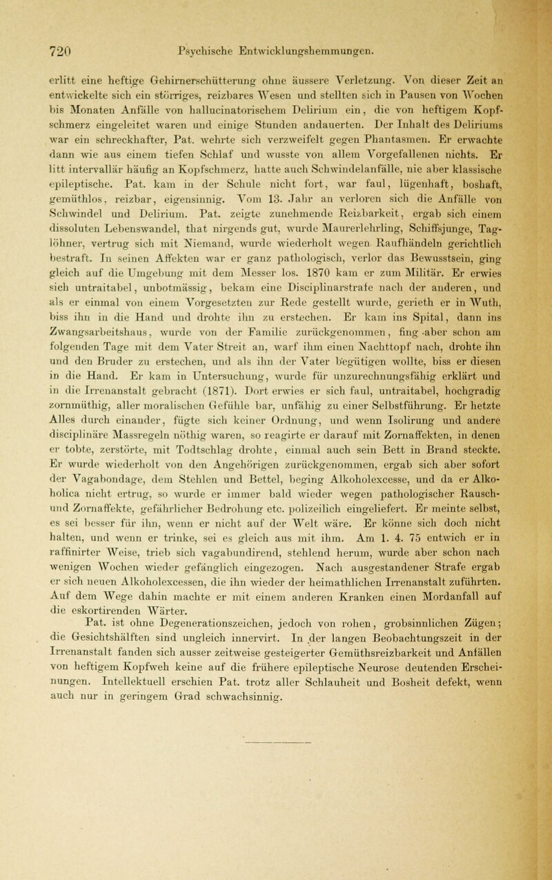 erlitt eine heftige Gehirnerschütterung ohne äussere Verletzung. Von dieser Zeit an entwickelte sich ein stömges, reizbares Wesen und stellten sich in Pausen von Wochen bis Monaten Anlalle von hallucinatorischem Delirium ein, die von heftigem Kopf- schmerz eingeleitet waren und einige -Stunden andauerten. Der Inhalt des Deliriums war ein schreckhafter, Pat. wehrte sich verzweifelt gegen Phantasmen. Er erwachte dann wie aus einem tiefen Schlaf und wusste von allem Vorgefallenen nichts. Er litt intervallär häufig an Kopfschmerz, hatte auch Schwindelanfälle, nie aber klassische epileptische. Pat. kam in der Schule nicht fort, war faul, lügenhaft, boshaft, gemüthlos, reizbar, eigensinnig. Vom 13. Jahr an verloren sich die Anfülle von Schwindel und Delirium. Pat. zeigte zunehmende Reizbarkeit, ergab sich einem dissoluten Lebenswandel, that nirgends gut, wurde Maurerlehrling, Schiffsjunge, Tag- löhner, vertrug sich mit Niemand, wurde wiederholt wegen Raufhändeln gerichtlich bestraft. In seinen Affekten war er ganz pathologisch, verlor das Bewusstsein, ging gleich auf die Umgebung mit dem Messer los. 1870 kam er zum Militär. Er erwies sich untraitabel, unbotmässig, bekam eine Disciplinarstrate nach der anderen, und als er einmal von einem Vorgesetzten zur Rede gestellt wurde, gerieth er in Wut.li, liiss ihn in die Hand und drohte ihn zu erstechen. Er kam ins Spital, dann ins Zwangsarbeitshaux, wurde von der Familie zurückgenommen, fing-aber schon am folgenden Tage mit dem Vater Streit an, warf ihm einen Nachttopf nach, drohte ihn und den Bruder zu erstechen, und als ihn der Vater begütigen wollte, biss er diesen in die Hand. Er kam in Untersuchung, wurde für unzurechnungsfähig erklärt und in die Irrenanstalt gebracht (1871). Dort erwies er sich faul, untraitabel, hochgradig zornmüthig, aller moralischen Gefühle bar, unfähig zu einer Selbstführung. Er hetzte Alles durch einander, fügte sich keiner Ordnung, und wenn Isolirung und andere dieciplinäre Massregeln nöthig waren, so reagirte er darauf mit Zornaffekten, in denen er tobte, zerstörte, mit Todtschlag drohte, einmal auch sein Bett in Brand steckte. Er wurde wiederholt von den Angehörigen zurückgenommen, ergab sich aber sofort der Vagabondage, dem Stehlen und Bettel, beging Alkoholexeesse, und da er Alko- holica nicht ertrug, so wurde er immer bald wieder wegen pathologischer Rausch- und Zornaffekte, gefährlicher Bedrohung etc. polizeilich eingeliefert. Er meinte selbst, es sei besser für ihn, wenn er nicht auf der Welt wäre. Er könne sich doch nicht halten, und wenn er trinke, sei es gleich aus mit ihm. Am 1. 4. 75 entwich er in raffinirter Weise, trieb sich vagabundirend, stehlend herum, wurde aber schon nach wenigen Wochen wieder gefänglich eingezogen. Nach ausgestandener Strafe ergab er sich neuen Alkoholexcessen, die ihn wieder der heimathlichen Irrenanstalt zuführten. Auf dem Wege dahin machte er mit einem anderen Kranken einen Mordanfall auf die eskortirendeu Wärter. Pat. ist ohne Degenerationszeichen, jedoch von rohen, grobsinnlichen Zügen; die Gesichtshälften sind ungleich innervirt. In der langen Beobachtungszeit in der Irrenanstalt fanden sich ausser zeitweise gesteigerter Gemüthsreizbarkeit und Anfällen von heftigem Kopfweh keine auf die frühere epileptische Neurose deutenden Erschei- nungen. Intellektuell erschien Pat. trotz aller Schlauheit und Bosheit defekt, wenn auch nur in geringem Grad schwachsinnig-.