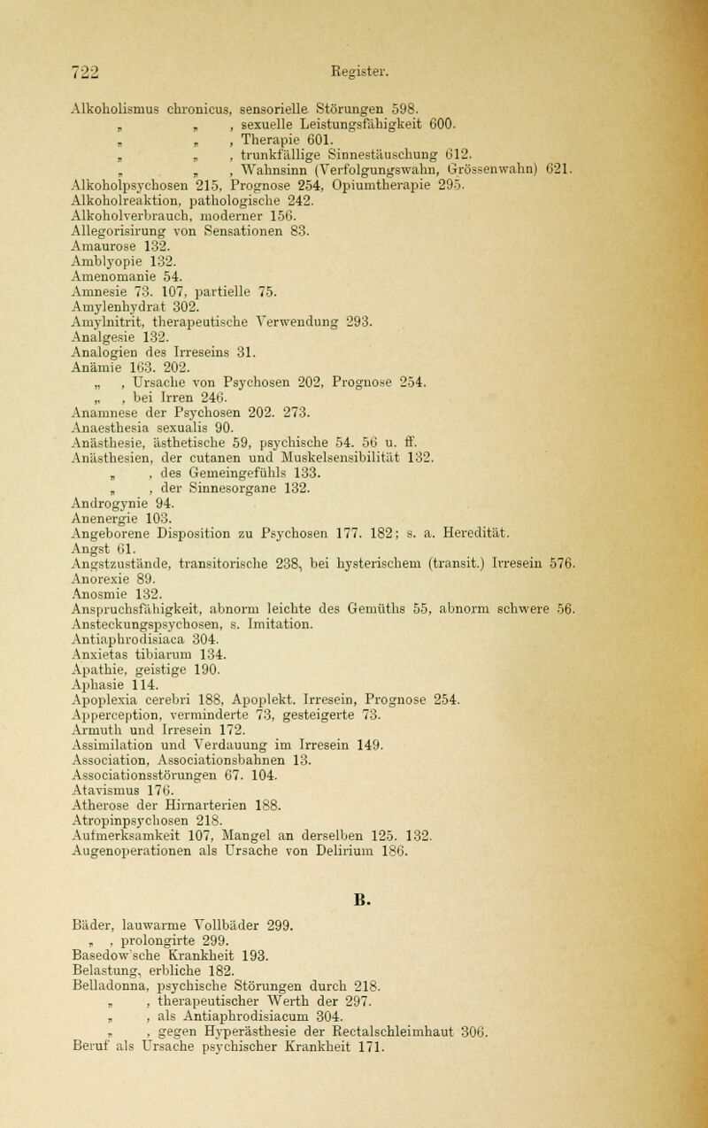 Alkoholisnius chronicus, sensorielle Störungen 598. „ „ , sexuelle Leistungsfähigkeit 600. „ „ , Therapie 601. „ „ , trunkfällige Sinnestäuschung 612. „ „ , Wahnsinn (Verfolgungswahn, Grössenwahn) 621. Alkoholpsychosen 215, Prognose 254, Opiumtherapie 295. Alkoholreaktion, pathologische 242. Alkoholverbrauch, moderner 156. Allegorisirung von Sensationen 83. Amaurose 132. Arnblyopie 132. Amenomanie 54. Amnesie 73. 107, partielle 75. Amylenhydrat 302. Amylnitrit, therapeutische Verwendung 293. Analgesie 132. Analogien des Irreseins 31. Anämie 163. 202. „ , Ursache von Psychosen 202, Prognose 254. „ , bei Irren 246. Anamnese der Psychosen 202. 273. Anaesthesia sexualis 90. Anästhesie, ästhetische 59, psychische 54. 56 u. ff. Anästhesien, der cutanen und Muskelsensibilität 132. „ , des Gemeingefühls 133. „ , der Sinnesorgane 132. Androgynie 94. Anenergie 103. Angeborene Disposition zu Psychosen 177. 182; s. a. Heredität. Angst 61. Angstzustände, transitorische 238, bei hysterischem (transit.) Irresein 576. Anorexie 89. Anosmie 132. Anspruchsfähigkeit, abnorm leichte des Gemüths 55, abnorm schwere 56. Ansteckungspsychosen, s. Imitation. Antiaphrodisiaca 304. Anxietas tibiarum 134. Apathie, geistige 190. Aphasie 114. Apoplexia cerebri 188, Apoplekt. Irresein, Prognose 254. Apperception, verminderte 73, gesteigerte 73. Armuth und Irresein 172. Assimilation und Verdauung im Irresein 149. Association, Associationsbahnen 13. Associationsstörungen 67. 104. Atavismus 176. Atherose der Hjmarterien 188. Atropinpsychosen 218. Aufmerksamkeit 107, Mangel an derselben 125. 132. Augenoperationen als Ursache von Delirium 186. B. Bäder, lauwarme Vollbäder 299. „ , prolongirte 299. Basedowsche Krankheit 193. Belastung, erbliche 182. Belladonna, psychische Störungen durch 218. „ , therapeutischer Werth der 297. „ , als Antiaphrodisiacum 304. „ , gegen Hyperästhesie der Rectalschleimhaut 306. Beruf als Ursache psychischer Krankheit 171.