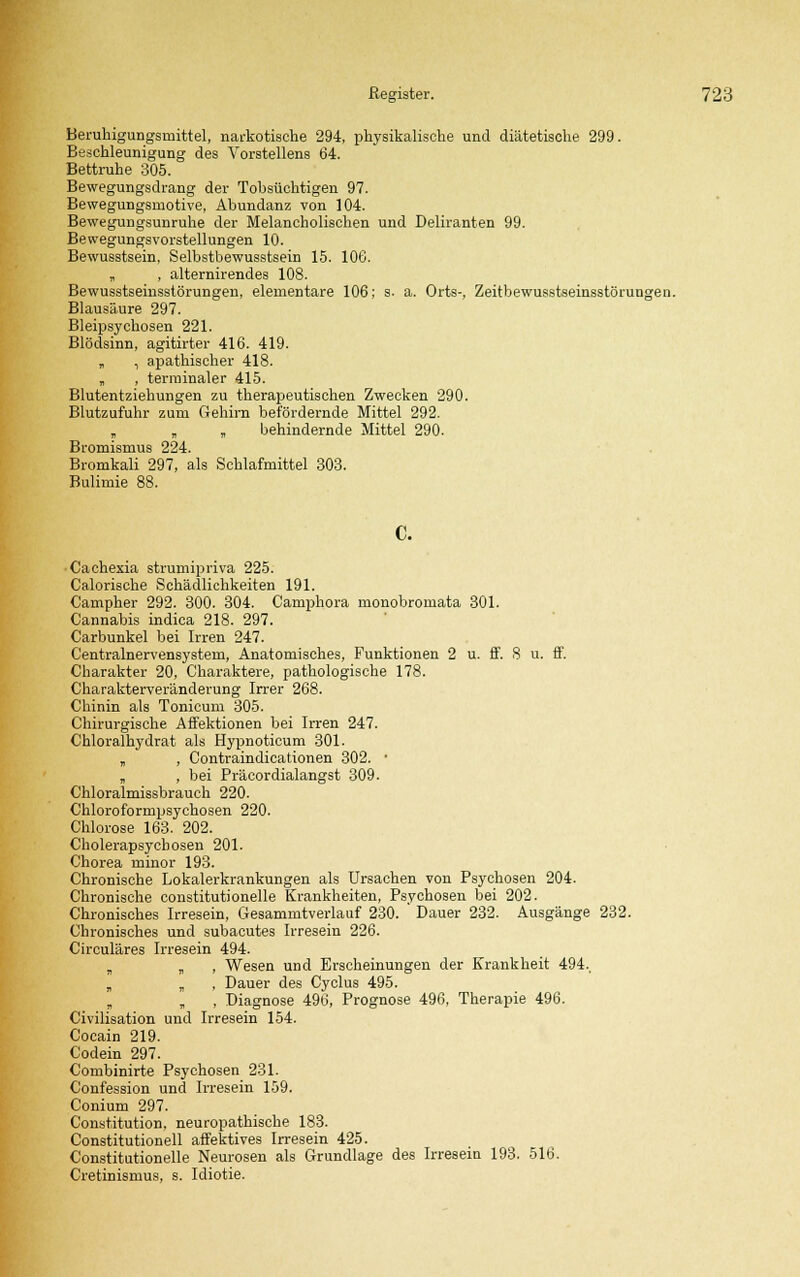 Beruhigungsmittel, narkotische 294, physikalische und diätetische 299. Beschleunigung des Vorstellens 64. Bettruhe 305. Bewegungsdrang der Tobsüchtigen 97. Bewegungsmotive, Abundanz von 104. Bewegungsunruhe der Melancholischen und Deliranten 99. Bewegungsvorstellungen 10. Bewusstsein, Selbstbewusstsein 15. 106. „ , alternirendes 108. Bewusstseinsstörungen, elementare 106; s. a. Orts-, Zeitbewusstseinsstörungen. Blausäure 297. Bleipsychosen 221. Blödsinn, agitirter 416. 419. „ , apathischer 418. „ , terminaler 415. Blutentziehungen zu therapeutischen Zwecken 290. Blutzufuhr zum Gehirn befördernde Mittel 292. „ „ „ behindernde Mittel 290. Bromismus 224. Bromkali 297, als Schlafmittel 303. Bulimie 88. C. Cachexia strumipriva 225. Calorische Schädlichkeiten 191. Campher 292. 300. 304. Camphora monobromata 301. Cannabis indica 218. 297. Carbunkel bei Irren 247. Centralnervensystem, Anatomisches, Funktionen 2 u. ff. 8 u. ff. Charakter 20, Charaktere, pathologische 178. Charakterveränderung Irrer 268. Chinin als Tonicum 305. Chirurgische Affektionen bei Irren 247. Chloralhydrat als Hypnoticum 301. „ , Contraindicationen 302. • „ , bei Präcordialangst 309. Chloralmissbrauch 220. Chloroformpsychosen 220. Chlorose 163. 202. Cholerapsychosen 201. Chorea minor 193. Chronische Lokalerkrankungen als Ursachen von Psychosen 204. Chronische constitutionelle Krankheiten, Psychosen bei 202. Chronisches Irresein, Gesammtverlauf 230. ' Dauer 232. Ausgänge 232. Chronisches und subacutes Irresein 226. Circuläres Irresein 494. „ „ , Wesen und Erscheinungen der Krankheit 494., „ „ , Dauer des Cyclus 495. „ „ , Diagnose 496, Prognose 496, Therapie 496. Civilisation und Irresein 154. Cocain 219. Codein 297. Combinirte Psychosen 231. Confession und Irresein 159. Conium 297. Constitution, neuropathische 183. Constitutionen affektives Irresein 425. Constitutionelle Neurosen als Grundlage des Irresein 193. 516. Cretinismus, s. Idiotie.