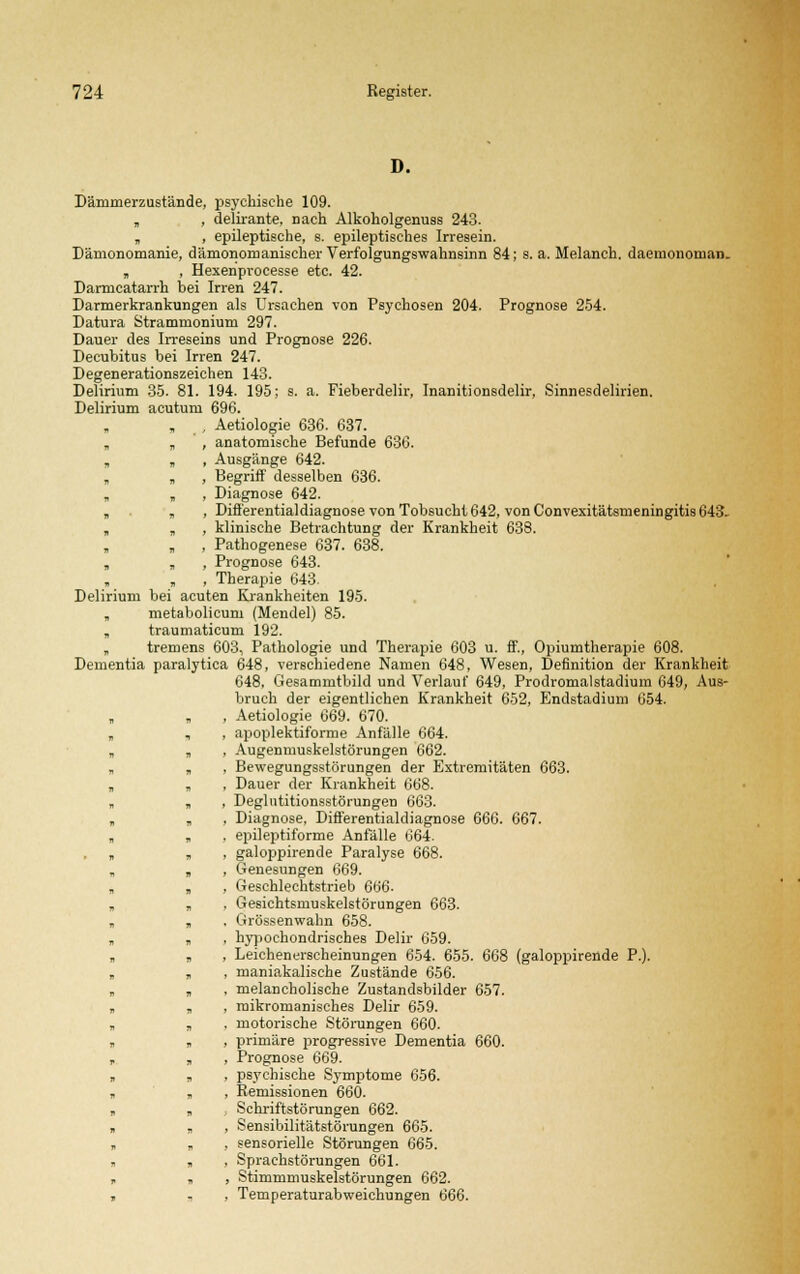 D. Dämmerzustände, psychische 109. „ , delirante, nach Alkoholgenuss 243. „ , epileptische, s. epileptisches Irresein. Dämonomanie, dämonomanischer Verfolgungswahnsinn 84; s. a. Melanch. daemonoman. , , Hexenprocesse etc. 42. Darmcatarrh bei Irren 247. Darmerkrankungen als Ursachen von Psychosen 204. Prognose 254. Datura Strammonium 297. Dauer des Irreseins und Prognose 226. Decubitus bei Irren 247. Degenerationszeichen 143. Delirium 35. 81. 194. 195; s. a. Fieberdelir, Inanitionsdelir, Sinnesdelirien. Delirium acutum 696. , Aetiologie 636. 637. „ „ , anatomische Befunde 636. , Ausgänge 642. „ „ , Begriff desselben 636. „ , , Diagnose 642. „ , , Differentialdiagnose von Tobsucht 642, von Convexitätsmeningitis 643. „ „ , klinische Betrachtung der Krankheit 638. , Pathogenese 637. 638. , , , Prognose 643. „ „ , Therapie 643, Delirium bei acuten Krankheiten 195. , metabolicum (Mendel) 85. „ traumaticum 192. „ tremens 603, Pathologie und Therapie 603 u. ff., Opiumtherapie 608. Dementia paralytica 648, verschiedene Namen 648, Wesen, Definition der Krankheit 648, Gesammtbild und Verlauf 649, Prodromalstadium 649, Aus- bruch der eigentlichen Krankheit 652, Endstadium 654. » „ , Aetiologie 669. 670. „ , , apoplektiforme Anfälle 664. „ , , Augenmuskelstörungen 662. „ , Bewegungsstörungen der Extremitäten 663. „ , , Dauer der Krankheit 668. , , , Deglntitionsstörungen 663. „ , , Diagnose, Differentialdiagnose 666. 667. „ „ , epileptiforme Anfälle 664. » „ , galoppirende Paralyse 668. „ „ , Genesungen 669. „ „ , Geschlechtstrieb 6ü6- „ „ . Gesichtsmuskelstörungen 663. „ , , Grössenwahn 658. „ , , hypochondrisches Delir 659. „ „ , Leichenerscheinungen 654. 655. 668 (galoppirende P.). „ , , maniakalische Zustände 656. „ „ , melancholische Zustandsbilder 657. „ „ , roikromanisches Delir 659. , „ . motorische Störungen 660. „ „ , primäre progressive Dementia 660. , „ , Prognose 669. „ „ , psychische Symptome 656. » „ , Remissionen 660. „ „ , Schriftstörungen 662. „ „ , Sensibilitätstörungen 665. , „ , sensorielle Störungen 665. „ , , Sprachstörungen 661. „ » , Stimmmuskelstörungen 662. , „ . Temperaturabweichungen 666.