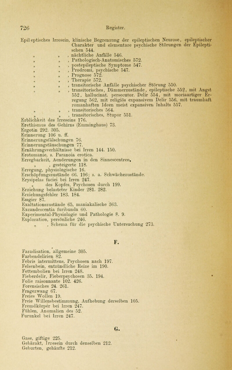 Epileptisches Irresein, klinische Begrenzung der epileptischen Neurose, epileptischer Charakter und elementare psychische Störungen der Epilepti- schen 544. „ „ , nächtliche Anfälle 540. „ „ , Pathologisch-Anatomisches 572. „ „ , postepileptische Symptome 547. „ , , Prodromi, psychische 547. , „ , Prognose 572. , Therapie 572. „ „ , transitorische Anfalle psychischer Störung 550. „ , transitorisches, Dämmerzustände, epileptische 552, mit Angst 552, hallucinat. persecutor. Delir 554, mit moriaartiger Er- regung 562, mit religiös expansivem Delir 556, mit traumhaft romanhaften Ideen meist expansiven Inhalts 557. „ „ , transitorisches 564. . „ , transitorisches, Stupor 551. Erblichkeit des Irreseins 176. Erethismus des Gehirns (Emminghaus) 73. Ergotin 292. 305. Erinnerung 106 u. ff. Erinnerungsfälschungen 76. Erinnerungstäuschungen 77. ErnährungKverhältnisse bei Irren 144. 150. Erotomanie, s. Paranoia erotica. Erregbarkeit, Aenderungen in den Sinnescentren, „ , gesteigerte 118. Erregung, physiologische 16. Erschöpfungszustände 66. 196; s. a. Schwächezustände. Erysipelas f'aciei bei Irren 247. „ des Kopfes, Psychosen durch 199. Erziehung belasteter Kinder 281. 282. Erziehungsfehler 183. 184. Essgier 87. Exaltationszustände 65, maniakalische 363. Excandeseentia furibunda 60. Experimental-Physiologie und Pathologie 8. 9. Exploration, persönliche 246. „ , Schema für die psychische Untersuchung 273. F. Faradisation, allgemeine 305. Farbendelirien 82. Febris intermittens, Psychosen nach 197. Felsenbein, entzündliehe Reize im 190. Fettembolien bei Irren 248. Fieberdelir, Fieberpsychosen 35. 194. Folie raisonnante 102. 426. Forensisches 24. 261. Fragezwang 67. Freies Wollen 19. Freie Willensbestimmung. Aufhebung derselben 105. Fremdkörper bei Irren 247. Fühlen, Anomalien des 52. Furunkel bei Irren 247. G. Gase, giftige 225. Gebärakt, Irresein durch denselben 212. Geburten, gehäufte 212.
