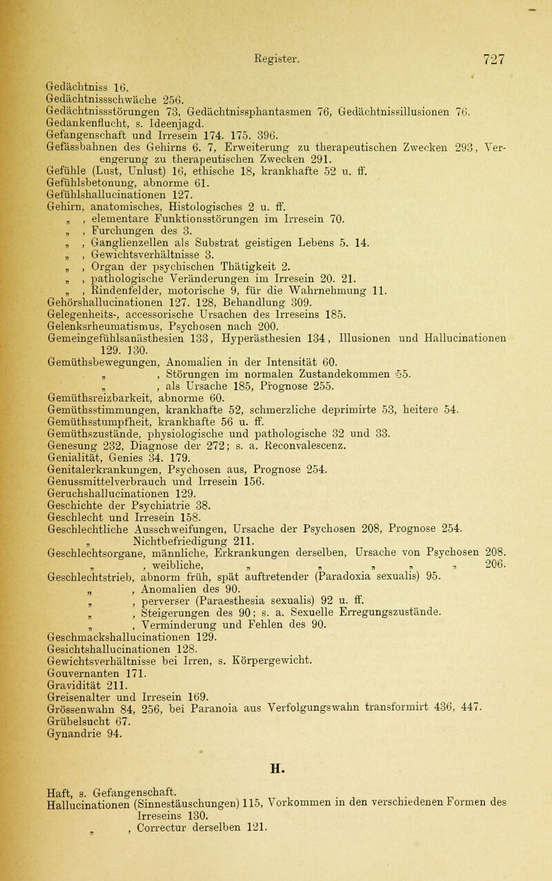 Gedächtniss 16. Gedächtnissschwäche 256. Gedächtnissstörungen 73, Gedächtnissphantasmen 76, Gedächtnissillusionen 70. Gedankenflucht, s. Ideenjagd. Gefangenschaft und Irresein 174. 175. 396. Gefässbahnen des Gehirns 6. 7, Erweiterung zu therapeutischen Zwecken 293, Ver- engerung zu therapeutischen Zwecken 291. Gefühle (Lust, Unlust) 16, ethische 18, krankhafte 52 u. ff. Gefühlsbetonung, abnorme 61. Gefühlshallucinationen 127. Gehirn, anatomisches, Histologisches 2 u. ff. „ , elementare Funktionsstörungen im Irresein 70. „ , Furchungen des 3. „ , Ganglienzellen als Substrat geistigen Lebens 5. 14. „ , Gewichtsverhältnisse 3. „ , Organ der psychischen Thätigkeit 2. „ , pathologische Veränderungen im Irresein 20. 21. „ , Rindenfelder, motorische 9, für die Wahrnehmung 11. Gehörshallucinationen 127. 128, Behandlung 309. Gelegenheits-, accessorische Ursachen des Irreseins 185. Gelenksrheumatismus, Psychosen nach 200. Gemeingefühlsanästhesien 133, Hyperästhesien 134, Illusionen und Hallucinationen 129. 130. Gemüthsbewegungen, Anomalien in der Intensität 60. „ , Störungen im normalen Zustandekommen '55. „ , als Ursache 185, Prognose 255. Gemüthsreizbarkeit, abnorme 60. Gemüthsstimmungen, krankhafte 52, schmerzliche deprimirte 53, heitere 54. Gemüthsstumpfheit, krankhafte 56 u. ff. Gemüthszustände, physiologische und pathologische 32 und 33. Genesung 232, Diagnose der 272; s. a. Reconvalescenz. Genialität, Genies 34. 179. Genitalerkrankungen, Psychosen aus, Prognose 254. Genussmittelverbrauch und Irresein 156. Geruchshallucinationen 129. Geschichte der Psychiatrie 38. Geschlecht und Irresein 158. Geschlechtliche Ausschweifungen, Ursache der Psychosen 208, Prognose 254. „ Nichtbefriedigung 211. Geschlechtsorgane, männliche, Erkrankungen derselben, Ursache von Psychosen 208. „ , weibliche, „ „ _ „ » * 206. Geschlechtstrieb, abnorm früh, spät auftretender (Paradoxia sexualis) 95. „ , Anomalien des 90. „ , perverser (Paraesthesia sexualis) 92 u. ff. „ , Steigerungen des 90; s. a. Sexuelle Erregungszustände. „ , Verminderung und Fehlen des 90. Geschmackshallucinationen 129. Gesichtshallucinationen 128. Gewichtsverhältnisse bei Irren, s. Körpergewicht. Gouvernanten 171. Gravidität 211. Greisenalter und Irresein 169. Grössenwahn 84, 256, bei Paranoia aus Verfolgungswahn transformirt 436, 447. Grübelsucht 67. Gynandrie 94. H. Haft, s. Gefangenschaft. . Hallucinationen (Sinnestäuschungen) 115, Vorkommen m den verschiedenen Formen des Irreseins 130. , Correctur derselben 121.