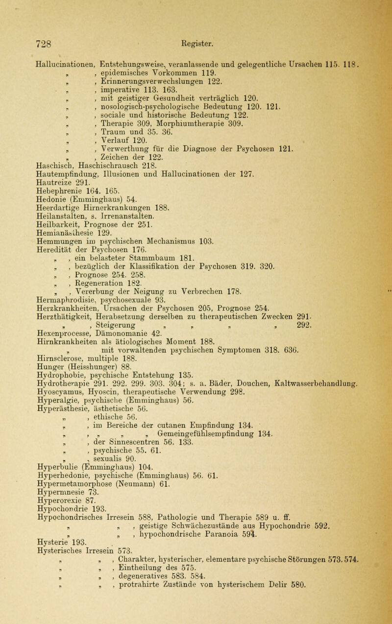 Hallucinationen, Entstehungsweise, veranlassende und gelegentliehe Ursachen 115. 118. „ , epidemisches Vorkommen 119. „ , Erinnerungsverwechslungen 122. „ . imperative 113. 163. „ , mit geistiger Gesundheit verträglich 120. „ , nosologiseh-psychologische Bedeutung 120. 121. , , sociale und historische Bedeutung 122. „ , Therapie 309, Morphiumtherapie 309. , Traum und 35. 36. , Verlauf 120. „ , Verwerthung für die Diagnose der Psychosen 121. , Zeichen der 122. Haschisch, Haschischrausch 218. Hautempfindung, Illusionen und Hallucinationen der 127. Hautreize 291. Hebephrenie 164. 165. Hedonie (Emminghaus) 54. Heerdartige Hirnerkrankungen 188. Heilanstalten, s. Irrenanstalten. Heilbarkeit, Prognose der 251. Hemianäbuhesie 129. Hemmungen im psychischen Mechanismus 103. Heredität der Psychosen 176. , , ein belasteter Stammbaum 181. , , bezüglich der Klassifikation der Psychosen 319. 320. „ , Prognose 254. 258. „ , Regeneration 182. „ , Vererbung der Neigung zu Verbrechen 178. Hermaphrodisie, psychosexuale 93. Herzkrankheiten. Ursachen der Psychosen 205, Prognose 254. Herzthätigkeit, Herabsetzung derselben zu therapeutischen Zwecken 291- , Steigerung „ , 292. Hexenprocesse, Dämonomanie 42. Hirnkrankheiten als ätiologisches Moment 188. „ mit vorwaltenden psychischen Symptomen 318. 636. Hirnsclerose, multiple 188. Hunger (Heisshunger) 88. Hydrophobie, psychische Entstehung 135. Hydrotherapie 291. 292. 299. 303. 304; s. a. Bäder, Douchen, Kaltwasserbehandlung. Hyoscyamus, Hyoscin, therapeutische Verwendung 298. Hyperalgie, psychische (Emminghaus) 56. Hyperästhesie, ästhetische 56. „ , ethische 56. „ , im Bereiche der cutanen Empfindung 134. „ , „ „ „ Gemeingefühlsempfindung 134. „ , der Sinnescentren 56. 133. „ , psychische 55. 61. , , sexualis 90. Hyperbulie (Emminghaus) 104. Hyperhedonie, psychische (Emminghaus) 56. 61. Hypermetamorphose (Neumann) 61. Hypermnesie 73. Hyperorexie 87. Hypochondrie 193. Hypochondrisches Irresein 588, Pathologie und Therapie 589 u. ff. „ „ , geistige Schwächezustände aus Hypochondrie 592. „ „ , hypochondrische Paranoia 594. Hysterie 193. Hysterisches Irresein 573. „ „ , Charakter, hysterischer, elementare psychische Störungen 573.574. „ „ , Eintheilung des 575. „ „ , degeneratives 583. 584. „ „ , protrahirte Zustände von hysterischem Delir 580.
