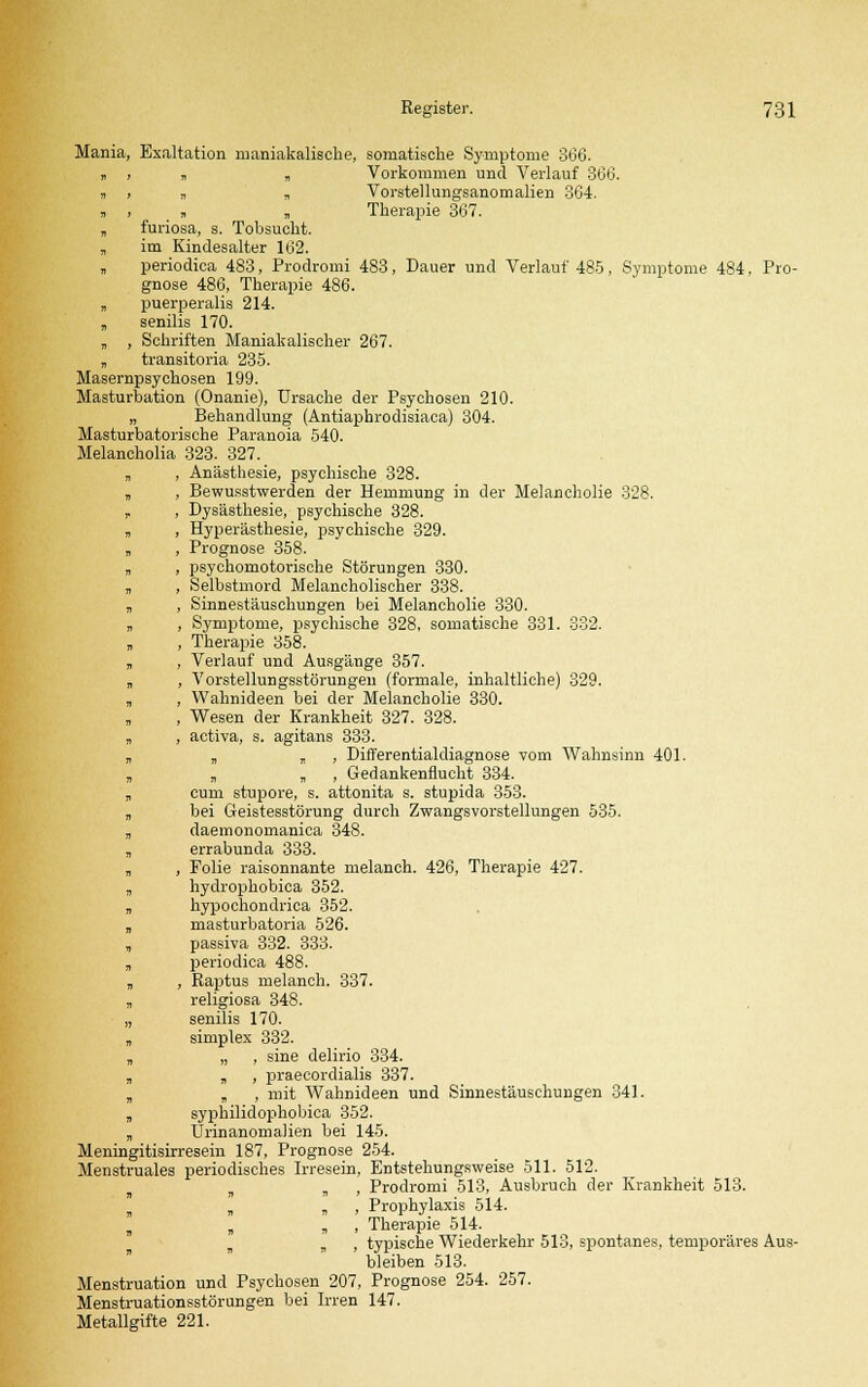 Mania, Exaltation maniakalische, somatische Symptome 366. k > „ „ Vorkommen und Verlauf 366. „ , , „ Vorstellungsanomalien 364. r, , , „ Therapie 367. „ furiosa, s. Tobsucht. „ im Kindesalter 162. „ periodica 483, Prodromi 483, Dauer und Verlauf 485, Symptome 484, Pro- gnose 486, Therapie 486. „ puerperalis 214. „ senilis 170. „ , Schriften Maniakalischer 267. „ transitoria 235. Masernpsychosen 199. Masturbation (Onanie), Ursache der Psychosen 210. „ Behandlung (Antiaphrodisiaca) 304. Masturbatorische Paranoia 540. Melancholia 323. 327. „ , Anästhesie, psychische 328. „ , Bewusstwerden der Hemmung in der Melancholie 328. , , Dysästhesie, psychische 328. „ , Hyperästhesie, psychische 329. „ , Prognose 358. „ , psychomotorische Störungen 330. „ , Selbstmord Melancholischer 338. „ , Sinnestäuschungen bei Melancholie 330. „ , Symptome, psychische 328, somatische 331. 332. „ , Therapie 358. „ , Verlauf und Ausgänge 357. „ , Vorstellungsstörungen (formale, inhaltliche) 329. „ , Wahnideen bei der Melancholie 330. » , Wesen der Krankheit 327. 328. „ , activa, s. agitans 333. „ „ „ , Differentialdiagnose vom Wahnsinn 401. „ „ „ , Gedankenflucht 334. „ cum stupore, s. attonita s. stupida 353. „ bei Geistesstörung durch Zwangsvorstellungen 535. „ daemonomanica 348. „ errabunda 333. „ , Folie raisonnante melanch. 426, Therapie 427. , hydrophobica 352. „ hypochondrica 352. „ masturbatoria 526. , passiva 332. 333. , periodica 488. „ , Raptus melanch. 337. „ religiosa 348. „ senilis 170. , simplex 332. „ „ , sine delirio 334. „ „ , praecordialis 337. „ „ , mit Wahnideen und Sinnestäuschungen 341. „ syphilidophobica 352. „ Urinanomalien bei 145. Meningitisirresein 187, Prognose 254. Menstruales periodisches Irresein, Entstehungsweise 511. 512. „ , Prodromi 513, Ausbruch der Krankheit 513. „ „ , Prophylaxis 514. s „ , Therapie 514. „ , typische Wiederkehr 513, spontanes, temporäres Aus- bleiben 513. Menstruation und Psychosen 207, Prognose 254. 257. Menstruationsstörungen bei Irren 147. Metallgifte 221.