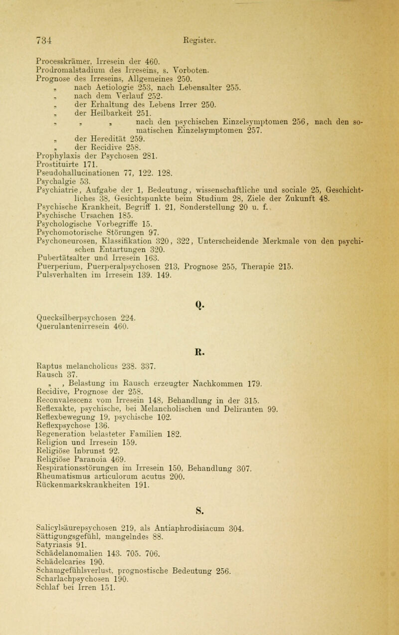Processkrämer. Irresein der 460. Prodromalstadium des Irreseins, s. Vorboten. Prognose des Irreseins, Allgemeines 250. „ nach Aetiologie 253, nach Lebensalter 255. , nach dem Verlauf 252. „ der Erhaltung des Lebens Irrer 250. der Heilbarkeit 251. „ , , nach den psychischen Einzelsymptoruen 256, nach den so- matischen Einzelsymptomen 257. „ der Heredität 259. „ der Recidive 258. Prophylaxis der Psychosen 281. Prostituirte 171. Pseudohallucinationen 77, 122. 128. Psychalgie 53. Psychiatrie, Aufgabe der 1, Bedeutung, wissenschaftliche und sociale 25, Geschicht- liches 38, Gesichtspunkte beim Studium 28, Ziele der Zukunft 48. Psychische Krankheit. Begriff 1. 21, Sonderstellung 20 u. f. Psychische Ursachen 185. Psychologische Aorbegriffe 15. Psychomotorische Störungen 97. Psychoneurosen, Klassifikation 320, 322, Unterscheidende Merkmale von den psychi- schen Entartungen 320. Pubertätsalter und Irresein 163. Puerperium, Puerperalpsychosen 213, Prognose 255, Therapie 215. Pulsverhalten im Irresein 139. 149. Quecksilljerpsychosen 224. Querulantenirresein 460. Q- R. Raptus melancholicua 238. 337. Rausch 37. , , Belastung im Rausch erzeugter Nachkommen 179. Recidive, Prognose der 258. Reconvalescenz vom Irresein 148, Behandlung in der 315. Reflexakte, psychische, bei Melancholischen und Deliranten 99. Reflexbewegung 19, psychische 102. Reflexpsychose 136. Regeneration belasteter Familien 182. Religion und Irresein 159. Religiöse Inbrunst 92. Religiöse Paranoia 469. Respirationsstörungen im Irresein 150. Behandlung 307. Rheumatismus articulorum acutus 200. Rückenmarkskrankheiten 191. Salicylsäurepsychosen 219, als Antiaphrodisiacum 304. Sättigungsgefühl, mangelndes 88. Satyriasis 91. Schädelanomalien 143. 705. 706. Schädelcaries 190. Schamgefühlsverlu^t. prognostische Bedeutung 256. Scharlacbpsychosen 190. Schlaf bei Irren 151.
