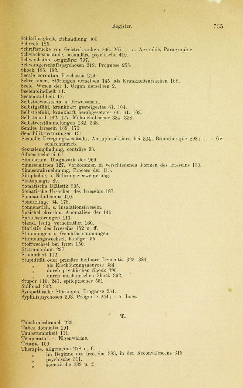 Schlaflosigkeit, Behandlung 300. Schreck 185. Schriftstücke von Geisteskranken 266. 267; s. a. Agraphie, Paragraphie. Schwächezustände, secundäre psychische 410. Schwachsinn, originärer 707. Schwangerschaftspsychosen 212, Prognose 255. Shock 185. 192. Seeale cornuturn-Psychosen 219. Sekretionen, Störungen derselben 145, als Krankheitsursachen 168. Seele, Wesen der 1, Organ derselben 2. Seelenblindheit 11. Seelentaubheit 12. Selbstbewusstsein, s. Bewusstsein. Selbstgefühl, krankhaft gesteigertes 61. 104. Selbstgefühl, krankhaft herabgesetztes 60. 61. 103. Selbstmord 162. 177. Melancholischer 334. 338. Selbstverstümmelungen 132. 338. Seniles Irresein 169. 170. Sensibilitätsstörungen 131. Sexuelle Erregungszustände, Antiaphrodisiaca bei 304, Bromtherapie 298; s. a. Ge- schlechtstrieb. Sexualempfindung, conträre 93. Silbenstecherei 67. Simulation, Diagnostik der 269. Sinnesdelirien 127. Vorkommen in verschiedenen Formen des Irreseins 130. Sinneswahrnehmung. Process der 115. Sitophobie, s. Nahrungsverweigerung. Skatophagie 89. Somatische Diätetik 305. Somatische Ursachen des Irreseins 187. Somnambulismus 110. Sonderlinge 34. 178. Sonnenstich, s. Insolationsirresein. Speichelsekretion, Anomalien der 140. Sprachstörungen 111. Stand, ledig, verheirathet 160. Statistik des Irreseins 152 u. ff. Stimmungen, s. Gemüthstsimmungen. Stimmungswechsel, häufiger 55. Stoffwechsel bei Irren 150. Strammonium 297. Stummheit 112. Stupidität oder primäre heilbare Dementia 323. 384. „ als Erschöpfungsneurose 384. „ durch psychischen Shock 390. „ durch mechanischen Shock 392. Stupor 110. 241, epileptischer 551. Sulfonal 302. Sympathische Störungen, Prognose 254. Syphilispsychosen 303, Prognose. 254; s. a. Lues. T. Tabakmissbrauch 220. Tabes dorsualis 191. Taubstummheit 111. Temperatur, s. Eigenwärme. Tetanie 100. Therapie, allgemeine 278 u. f. im Beginne des Irreseins 383, in der Reconvalescenz 315. „ psychische 311. somatische 289 u. f.