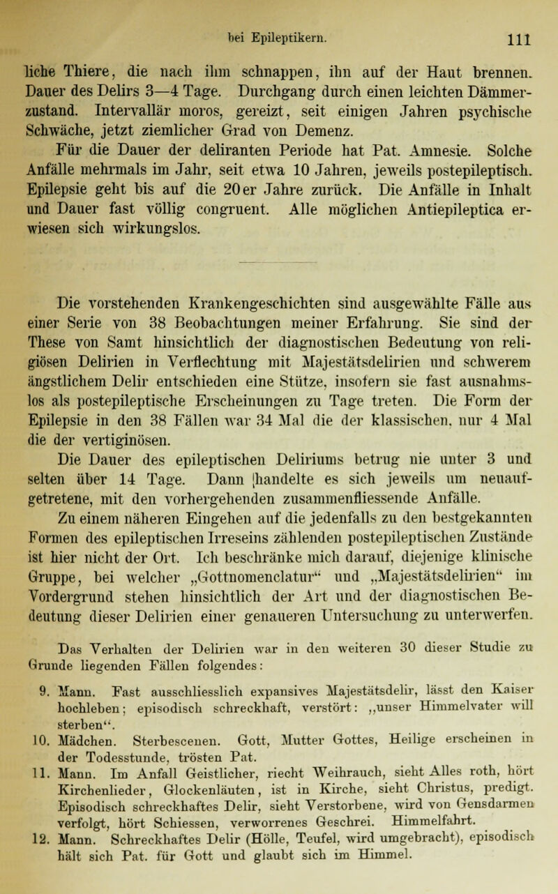 liehe Thiere, die nach ihm schnappen, ihn auf der Haut brennen. Dauer des Delirs 3—4 Tage. Durchgang durch einen leichten Dämmer- zustand. Intervallär moros, gereizt, seit einigen Jahren psychische Schwäche, jetzt ziemlicher Grad von Demenz. Für die Dauer der deliranten Periode hat Pat. Amnesie. Solche Anfälle mehrmals im Jahr, seit etwa 10 Jahren, jeweils postepileptisch. Epilepsie geht bis auf die 20 er Jahre zurück. Die Anfälle in Inhalt und Dauer fast völlig congruent. Alle möglichen Antiepileptica er- wiesen sich wirkungslos. Die vorstehenden Krankengeschichten sind ausgewählte Fälle aus einer Serie von 38 Beobachtungen meiner Erfahrung. Sie sind der These von Samt hinsichtlich der diagnostischen Bedeutung von reli- giösen Delirien in Verflechtung mit Majestätsdelirien und schwerem ängstlichem Delir entschieden eine Stütze, insofern sie fast ausnahms- los als postepileptische Erscheinungen zu Tage treten. Die Form der Epilepsie in den 38 Fällen war 34 Mal die der klassischen, nur 4 Mal die der vertiginösen. Die Dauer des epileptischen Deliriums betrug nie unter 3 und selten über 14 Tage. Dann [handelte es sich jeweils um neuauf- getretene, mit den vorhergehenden zusammenfliessende Anfälle. Zu einem näheren Eingehen auf die jedenfalls zu den bestgekannten Formen des epileptischen Irreseins zählenden postepileptischen Zustände ist hier nicht der Ort. Ich beschränke mich darauf, diejenige klinische Gruppe, bei welcher „Gottnomenclatur und „Majestätsdelirien im Vordergrund stehen hinsichtlich der Art und der diagnostischen Be- deutung dieser Delirien einer genaueren Untersuchung zu unterwerfen. Das Verhalten der Delirien war in den weiteren 30 dieser Studie zu (■»runde liegenden Fällen folgendes: 9. Mann. Fast ausschliesslich expansives Majestätsdelir, lässt den Kaiser hochleben; episodisch schreckhaft, verstört: ,,unser Himmelvater will sterben. 10. Mädchen. Sterbescenen. Gott, Mutter Gottes, Heilige erscheinen in der Todesstunde, trösten Pat. 11. Mann. Im Anfall Geistlicher, riecht Weihrauch, sieht Alles roth, hört Kirchenlieder, Glockenläuten, ist in Kirche, sieht Christus, predigt. Episodisch schreckhaftes Delir, sieht Verstorbene, wird von Gensdannen verfolgt, hört Schiessen, verworrenes Geschrei. Himmelfahrt. 12. Mann. Schreckhaftes Delir (Hölle, Teufel, wird umgebracht), episodisch hält sich Pat. für Gott und glaubt sich im Himmel.