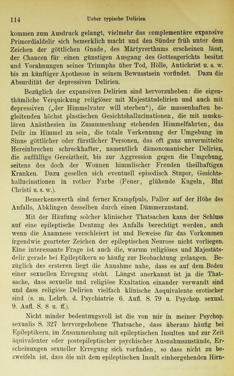 kommen zum Ausdruck gelangt, vielmehr das complementäre expansive Primordialdelir sich bemerklich macht und den Sünder früh unter dem Zeichen der göttlichen Gnade, des Märtyrerthums erscheinen lässt, der Chancen für einen günstigen Ausgang des Gottesgerichts besitzt und Vorahnungen seines Triumphs über Tod, Hölle, Antichrist u. s. w. bis zu künftiger Apotheose in seinem Bewusstsein vorfindet. Dazu die Absurdität der depressiven Delirien. Bezüglich der expansiven Delirien sind hervorzuheben: die eigen- thümliche Verquickung religiöser mit Majestätsdelirien und auch mit depressiven („der Himmelvater will sterben), die massenhaften be- gleitenden höchst plastischen Gesichtshallucinationen, die mit musku- lären Anästhesien im Zusammenhang stehenden Himmelfahrten, das Delir im Himmel zu sein, die totale Verkennung der Umgebung im Sinne göttlicher oder fürstlicher Personen, das oft ganz unvermittelte Hereinbrechen schreckhafter, namentlich dämonomanischer Delirien, die auffällige Gereiztheit, bis zur Aggression gegen die Umgebung, seitens des doch der Wonnen himmlischer Freuden theilhaftigen Kranken. Dazu gesellen sich eventuell episodisch Stupor, Gesichts- hallucinationen in rother Farbe (Feuer, glühende Kugeln, Blut Christi u. s. w.)- Bemerkenswerth sind ferner Krampfpuls, Pallor auf der Höhe des Anfalls, Abklingen desselben durch einen Dämmerzustand. Mit der Häufung solcher klinischer Thatsachen kann der Schluss auf eine epileptische Deutung des Anfalls berechtigt werden, auch wenn die Anamnese verschleiert ist und Beweise für das Vorkommen irgendwie gearteter Zeichen der epileptischen Neurose nicht vorliegen. Eine interessante Frage ist auch die, warum religiöses und Majestäts- delir gerade bei Epileptikern so häufig zur Beobachtung gelangen. Be- züglich des ersteren liegt die Annahme nahe, dass es auf dem Boden einer sexuellen Erregung steht. Längst anerkannt ist ja die That- sache, dass sexuelle und religiöse Exaltation einander verwandt sind und dass religiöse Delirien vielfach klinische Aequivalente erotischer sind (s. m. Lehrb. d. Psychiatrie 6. Aufl. S. 79 u. Psychop. sexual. 9. Aufl. S. 8 u. ff.). Nicht minder bedeutungsvoll ist die von mir in meiner Psychop. sexualis S. 327 hervorgehobene Thatsache, dass überaus häufig bei Epileptikern, im Zusammenhang mit epileptischen Insulten und zur Zeit äquivalenter oder postepileptischer psychischer Ausnahmszustände, Er- scheinungen sexueller Erregung sich vorfinden, so dass nicht zu be- zweifeln ist, dass die mit dem epileptischen Insult einhergehenden Hirn-