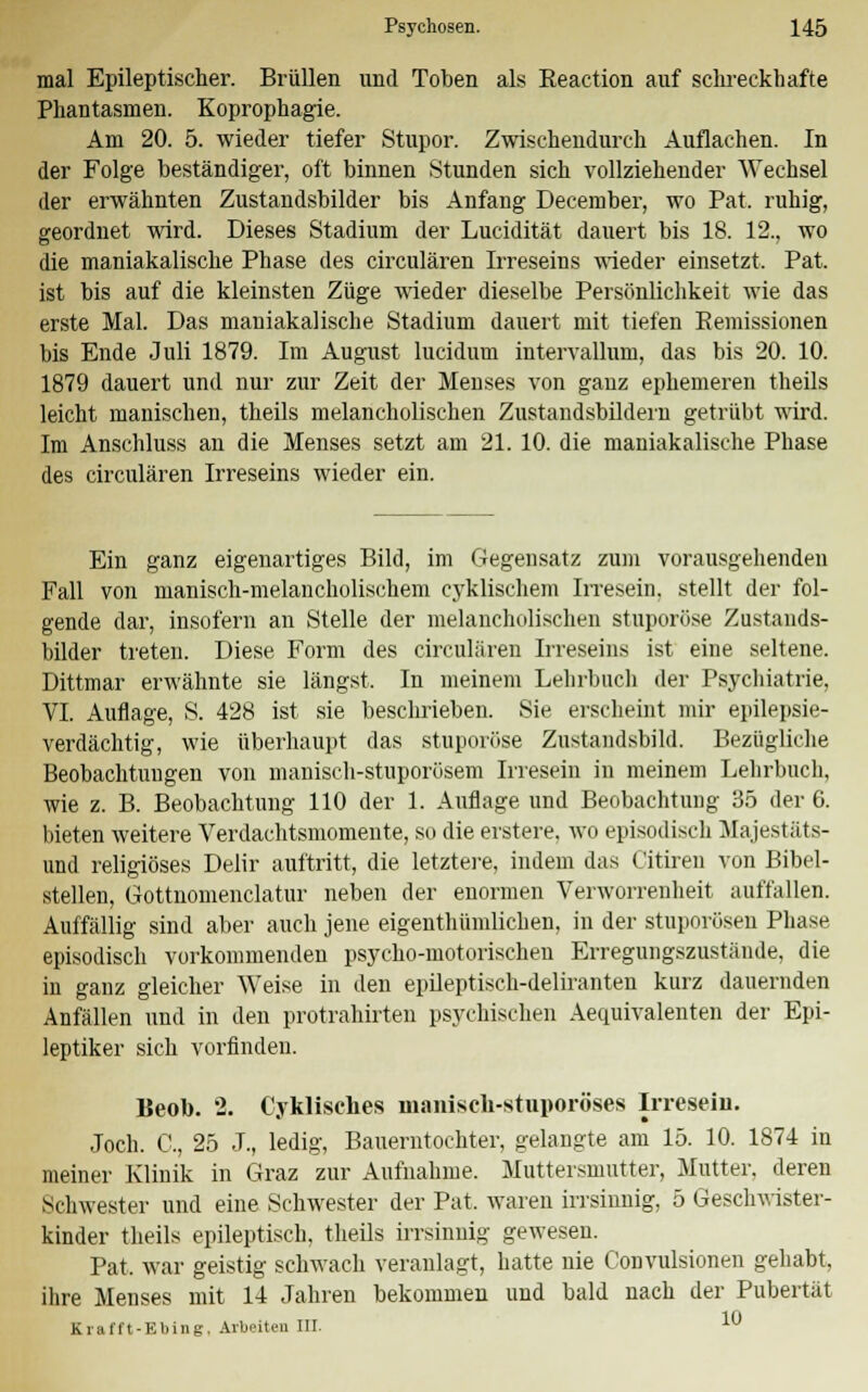 mal Epileptischer. Brüllen und Toben als Reaction auf schreckhafte Phantasmen. Koprophagie. Am 20. 5. wieder tiefer Stupor. Zwischendurch Auflachen. In der Folge beständiger, oft binnen Stunden sich vollziehender Wechsel der erwähnten Zustandsbilder bis Anfang December, wo Pat. ruhig, geordnet wird. Dieses Stadium der Lucidität dauert bis 18. 12., wo die maniakalische Phase des circulären Irreseins wieder einsetzt. Pat. ist bis auf die kleinsten Züge wieder dieselbe Persönlichkeit wie das erste Mal. Das maniakalische Stadium dauert mit tiefen Remissionen bis Ende Juli 1879. Im August lucidum intervallum, das bis 20. 10. 1879 dauert und nur zur Zeit der Menses von ganz ephemeren theils leicht manischen, theils melancholischen Zustandsbildern getrübt wird. Im Anschluss an die Menses setzt am 21. 10. die maniakalische Phase des circulären Irreseins wieder ein. Ein ganz eigenartiges Bild, im Gegensatz zum vorausgehenden Fall von manisch-melancholischem cyklischem Irresein, stellt der fol- gende dar, insofern an Stelle der melancholischen stuporöse Zustands- bilder treten. Diese Form des circulären Irreseins ist eine seltene. Dittmar erwähnte sie längst, In meinem Lehrbuch der Psychiatrie, VI. Auflage, S. 428 ist sie beschrieben. Sie erscheint mir epilepsie- verdächtig, wie überhaupt das stuporöse Zustandsbild. Bezügliche Beobachtungen von manisch-stuporüsem Irresein in meinem Lehrbuch, wie z. B. Beobachtung 110 der 1. Auflage und Beobachtung 35 der G. bieten weitere Verdachtsmomente, so die erstere, wo episodisch Majestäts- und religiöses Delir auftritt, die letztere, indem das Citiren von Bibel- stellen, Gottnomenclatur neben der enormen Verworrenheit auffallen. Auffällig sind aber auch jene eigenthümlichen, in der stuporösen Phase episodisch vorkommenden psycho-motorischen Erregungszustände, die in ganz gleicher Weise in den epileptisch-deliranten kurz dauernden Anfällen und in den protrahirten psychischen Aeguivalenten der Epi- leptiker sich vorfinden. Beob. 2. Cyklisches manisch-stuporöses Irresein. Joch. G, 25 J., ledig, Bauerntochter, gelangte am 15. 10. 1874 in meiner Klinik in Graz zur Aufnahme. Muttersmutter, Mutter, deren Seliwester und eine Schwester der Pat. waren irrsinnig, 5 Geschwister- kinder theils epileptisch, theils irrsinnig gewesen. Pat. war geistig schwach veranlagt, hatte nie Convulsionen gehabt, ihre Menses mit 14 Jahren bekommen und bald nach der Pubertät Kral'ft-Ebing, Arbeiten III.