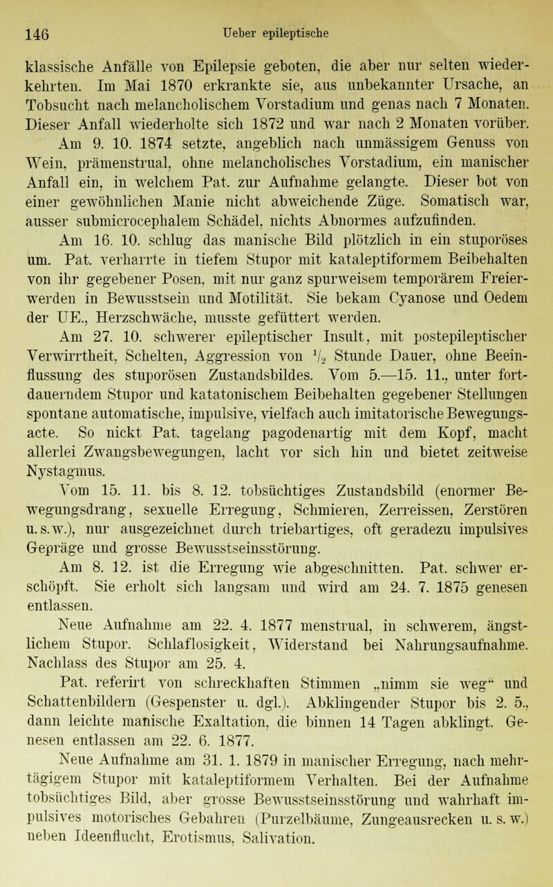 klassische Anfälle von Epilepsie geboten, die aber nur selten wieder- kehrten. Im Mai 1870 erkrankte sie, aus unbekannter Ursache, an Tobsucht nach melancholischem Vorstadium und genas nach 7 Monaten. Dieser Anfall wiederholte sich 1872 und war nach 2 Monaten vorüber. Am 9. 10. 1874 setzte, angeblich nach unmässigem Genuss von Wein, prämenstruell, ohne melancholisches Vorstadium, ein manischer Anfall ein, in welchem Pat. zur Aufnahme gelangte. Dieser bot von einer gewöhnlichen Manie nicht abweichende Züge. Somatisch war, ausser submicrocephalem Schädel, nichts Abnormes aufzufinden. Am 16. 10. schlug das manische Bild plötzlich in ein stuporöses um. Pat. verharrte in tiefem Stupor mit kataleptiformem Beibehalten von ihr gegebener Posen, mit nur ganz spurweisem temporärem Freier- werden in Bewusstsein und Motilität. Sie bekam C3ranose und Oedem der UE., Herzschwäche, musste gefüttert werden. Am 27. 10. schwerer epileptischer Insult, mit postepileptischer Verwirrtheit, Schelten, Aggression von ]/2 Stunde Dauer, ohne Beein- flussung des stuporösen Zustandsbildes. Vom 5.—15. 11., unter fort- dauerndem Stupor und katatonischem Beibehalten gegebener Stellungen spontane automatische, impulsive, vielfach auch imitatorische Beweguugs- acte. So nickt Pat. tagelang pagodenartig mit dem Kopf, macht allerlei Zwangsbewegungen, lacht vor sich hin und bietet zeitweise Nystagmus. Vom 15. 11. bis 8. 12. tobsüchtiges Zustandsbild (enormer Be- wegungsdrang, sexuelle Erregung, Schmieren, Zerreissen, Zerstören u. s.w.), nur ausgezeichnet durch triebartiges, oft geradezu impulsives Gepräge und grosse Bewusstseinsstörung. Am 8. 12. ist die Erregung wie abgeschnitten. Pat. schwer er- schöpft. Sie erholt sich langsam und wird am 24. 7. 1875 genesen entlassen. Neue Aufnahme am 22. 4. 1877 menstrual, iu schwerem, ängst- lichem Stupor. Schlaflosigkeit, AViderstand bei Nahrungsaufnahme. Nachlass des Stupor am 25. 4. Pat. referirt von schreckhaften Stimmen „nimm sie weg und Schattenbildern (Gespenster u. dgl.j. Abklingender Stupor bis 2. 5., dann leichte manische Exaltation, die binnen 14 Tagen abklingt. Ge- nesen entlassen am 22. 6. 1877. Neue Aufnahme am 31. 1. 1879 in manischer Erregung, nach mehr- tägigem Stupor mit kataleptiformem Verhalten. Bei der Aufnahme tobsüchtiges Bild, aber grosse Bewusstseinsstörung und wahrhaft im- pulsives motorisches Gebahren (Purzelbäume, Zungeausrecken u. s. w.) neben Ideenflucht, Erotismus, Salivation.