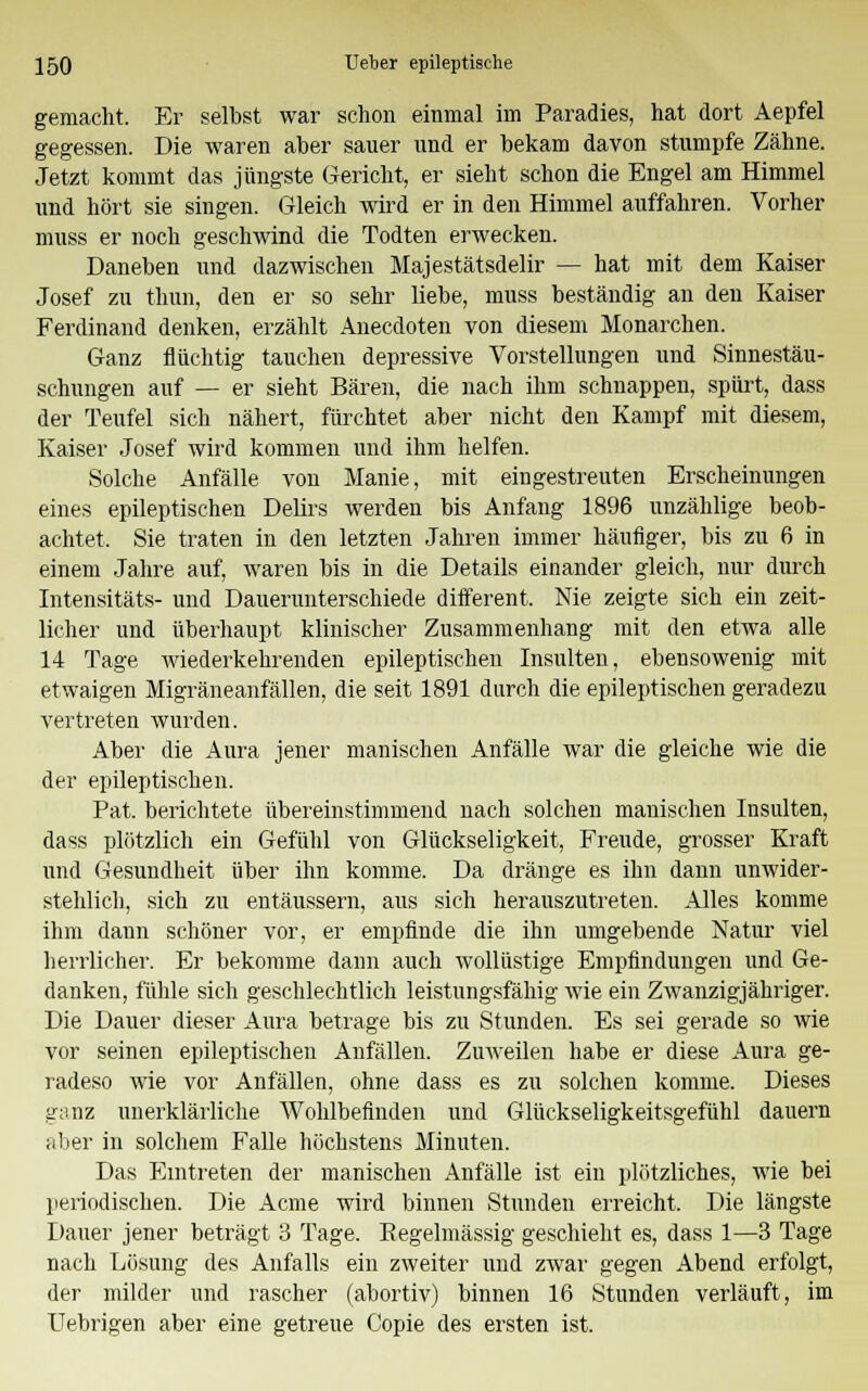 gemacht. Er selbst war schon einmal im Paradies, hat dort Aepfel gegessen. Die waren aber sauer und er bekam davon stumpfe Zähne. Jetzt kommt das jüngste Gericht, er sieht schon die Engel am Himmel und hört sie singen. Gleich wird er in den Himmel auffahren. Vorher muss er noch geschwind die Todten erwecken. Daneben und dazwischen Majestätsdelir — hat mit dem Kaiser Josef zu thun, den er so sehr liebe, muss beständig an den Kaiser Ferdinand denken, erzählt Anecdoten von diesem Monarchen. Ganz flüchtig tauchen depressive Vorstellungen und Sinnestäu- schungen auf — er sieht Bären, die nach ihm schnappen, spürt, dass der Teufel sich nähert, fürchtet aber nicht den Kampf mit diesem, Kaiser Josef wird kommen und ihm helfen. Solche Anfälle von Manie, mit eingestreuten Erscheinungen eines epileptischen Delirs werden bis Anfang 1896 unzählige beob- achtet, Sie traten in den letzten Jahren immer häufiger, bis zu 6 in einem Jahre auf, waren bis in die Details einander gleich, nur durch Intensitäts- und Dauerunterschiede different, Nie zeigte sich ein zeit- licher und überhaupt klinischer Zusammenhang mit den etwa alle 14 Tage wiederkehrenden epileptischen Insulten, ebensowenig mit etwaigen Migräneanfällen, die seit 1891 durch die epileptischen geradezu vertreten wurden. Aber die Aura jener manischen Anfälle war die gleiche wie die der epileptischen. Pat. berichtete übereinstimmend nach solchen manischen Insulten, dass plötzlich ein Gefühl von Glückseligkeit, Freude, grosser Kraft und Gesundheit über ihn komme. Da dränge es ihn dann unwider- stehlich, sich zu entäussern, aus sich herauszutreten. Alles komme ihm dann schöner vor, er empfinde die ihn umgebende Natur viel herrlicher. Er bekomme dann auch wollüstige Empfindungen und Ge- danken, fühle sich geschlechtlich leistungsfähig wie ein Zwanzigjähriger. Die Dauer dieser Aura betrage bis zu Stunden. Es sei gerade so wie vor seinen epileptischen Anfällen. Zuweilen habe er diese Aura ge- radeso wie vor Anfällen, ohne dass es zu solchen komme. Dieses ganz unerklärliche Wohlbefinden und Glückseligkeitsgefühl dauern aber in solchem Falle höchstens Minuten. Das Eintreten der manischen Anfälle ist ein plötzliches, wie bei periodischen. Die Acme wird binnen Stunden erreicht. Die längste Dauer jener beträgt 3 Tage. Regelmässig geschieht es, dass 1—3 Tage nach Lösung des Anfalls ein zweiter und zwar gegen Abend erfolgt, der milder und rascher (abortiv) binnen 16 Stunden verläuft, im Uebrigen aber eine getreue Copie des ersten ist.