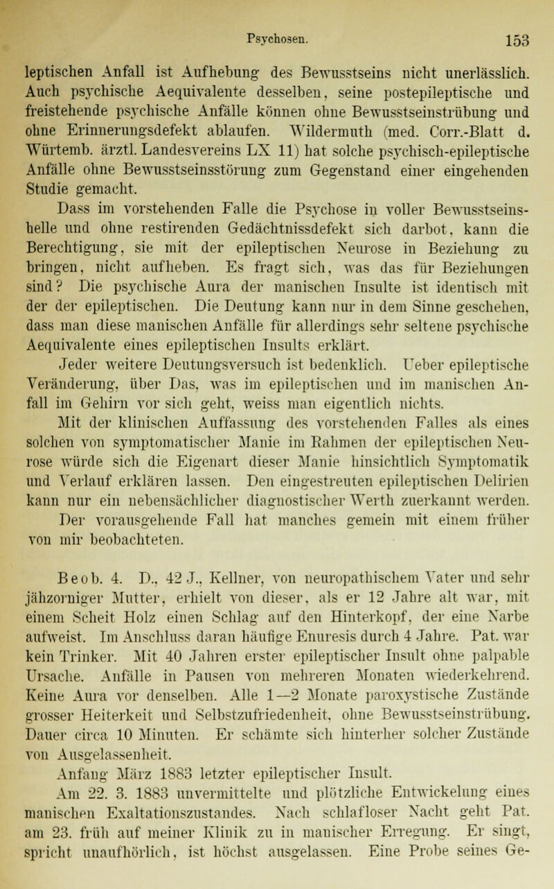 leptischen Anfall ist Aufhebung des Bewusstseins nicht unerlässlich. Auch psychische Aequivalente desselben, seine postepileptische und freistehende psychische Anfälle können ohne Bewusstseinstrübung und ohne Erinnerungsdefekt ablaufen. Wildermuth ('med. Corr.-Blatt d. Würtemb. ärztl. Landesvereins LX 11) hat solche psychisch-epileptische Anfälle ohne Bewusstseinsstürung zum Gegenstand einer eingehenden Studie gemacht, Dass im vorstehenden Falle die Psychose in voller Bewusstseins- helle und ohne restirenden Gedächtnissdefekt sich darbot, kann die Berechtigung, sie mit der epileptischen Neurose in Beziehung zu bringen, nicht aufheben. Es fragt sich, Avas das für Beziehungen sind? Die psychische Aura der manischen Insulte ist identisch mit der der epileptischen. Die Deutung kann nur in dem Sinne geschehen, dass man diese manischen Anfälle für allerdings sehr seltene psychische Aequivalente eines epileptischen Insults erklärt. Jeder weitere Deutungsversuch ist bedenklich. Ueber epileptische Veränderung, über Das, was im epileptischen und im manischen An- fall im Gehirn vor sich geht, weiss man eigentlich nichts. Mit der klinischen Auffassung des vorstehenden Falles als eines solchen von symptomatischer Manie im Rahmen der epileptischen Neu- rose würde sich die Eigenart dieser Manie hinsichtlich Symptomatik und Verlauf erklären lassen. Den eingestreuten epileptischen Delirien kann nur ein nebensächlicher diagnostischer Werth zuerkannt werden. Der vorausgehende Fall hat manches gemein mit einem früher von mir beobachteten. Beob. 4. D., 42 J.. Kellner, von neuropathischem Vater und sehr jähzorniger Mutter, erhielt von dieser, als er 12 Jahre alt war, mit einem Scheit Holz einen Schlag auf den Hinterkopf, der eine Narbe aulweist. Im Anschluss daran häufige Enuresis durch 4 Jahre. Pat, war kein Trinker. Mit 40 Jahren erster epileptischer Insult ohne palpable Ursache. Anfälle in Pausen von mehreren Monaten wiederkehrend. Keine Aura vor denselben. Alle 1—2 Monate paroxystische Zustände grosser Heiterkeit und Selbstzufriedenheit, ohne Bewusstseinstrübung. Dauer circa 10 Minuten. Er schämte sich hinterher solcher Zustände von Ausgelassenheit, Anfang März 1883 letzter epileptischer Insult. Am 22. 3. 1883 unvermittelte und plötzliche Entwickelung eines manischen Exaltationszustandes. Nach schlafloser Nacht geht Pat. am 23. früh auf meiner Klinik zu in manischer Erregung. Er singt, spricht unaufhörlich, ist höchst ausgelassen. Eine Probe seines Ge-